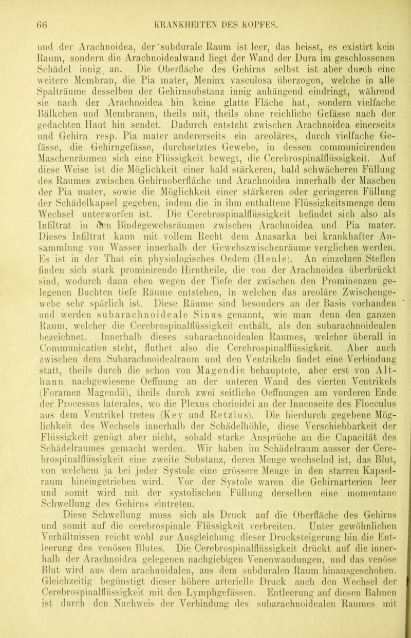 und der Arachnoidea, der 'subdurale Raum ist leer, das heisst, es existirt kein Raum, sondern die Arachnoidealwand liegt der Wand der Dura im geschlossenen Schädel innig, an. Die Oberfläche des Gehirns selbst ist aber durch eine weitere Membran, die Pia mater, Meninx vasculosa überzogen, welche in alle Spalträume desselben der Gehirnsubstanz innig anhängend eindringt, während sie nach der Arachnoidea hin keine glatte Fläche hat, sondern vielfache Bälkchen und Membranen, theils mit, theils ohne reichliche Gefässe nach der gedachten Haut hin sendet. Dadurch entsteht zwischen Arachnoidea einerseits und Gehirn resp. Pia mater andererseits ein areoläres, durch vielfache Ge- fässe, die Gehirngefässe, durchsetztes Gewebe, in dessen communicirenden Maschenräumen sich eine Flüssigkeit bewegt, die Cerebrospinalflüssigkeit. Auf diese Weise ist die Möglichkeit einer bald stärkeren, bald schwächeren Füllung des Raumes zwischen Gehirnoberfläche und Arachnoidea innerhalb der Maschen der Pia mater, sowie die Möglichkeit einer stärkeren oder geringeren Füllung der Schädelkapsel gegeben, indem die in ihm enthaltene Flüssigkeitsmenge dem Wechsel unterworfen ist. Die Cerebrospinalflüssigkeit befindet sich also als Infiltrat in ctan Bindegewebsräumen zwischen Arachnoidea und Pia mater. Dieses Infiltrat kann mit vollem Recht dem Anasarka bei krankhafter An- sammlung von Wasser innerhalb der Gewebszwischenräume verglichen werden. Es ist in der That ein physiologisches Oedem (Ilenle). An einzelnen Stellen finden sich stark prominirende Hirntheile, die von der Arachnoidea überbrückt sind, wodurch dann eben wegen der Tiefe der zwischen den Prominenzen ge- legenen Buchten tiefe Räume entstehen, in welchen das areoläre Zwischenge- webe sehr spärlich ist. Diese Räume sind besonders an der Basis vorhanden und werden subarachnoideale Sinus genannt, wie man denn den ganzen Raum, welcher die Cerebrospinalflüssigkeit enthält, als den subarachnoidealen bezeichnet. Innerhalb dieses subarachnoidealen Raumes, welcher überall in Communication steht, fluthet also die Cerebrospinalflüssigkeit. Aber auch zwischen dem Subarachnoidealraum und den Ventrikeln findet eine Verbindung statt, theils durch die schon von Magendie behauptete, aber erst von Alt- hann nachgewiesene Oeffnung an der unteren Wand des vierten Arentrikels (Foramen Magendii), theils durch zwei seitliche Oeffnungen am vorderen Ende der Processus laterales, wo die Plexus chorioidei an der Innenseite des Flocculus aus dem Ventrikel treten (Key und Retzius). Die hierdurch gegebene Mög- lichkeit des Wechsels innerhalb der Schädelhöhle, diese Verschiebbarkeit der Flüssigkeit genügt aber nicht, sobald starke Ansprüche an die Capacität des Schädelraumes gemacht werden. Wir haben im Schädelraum ausser der Cere- brospinalflüssigkeit eine zweite Substanz, deren Menge wechselnd ist, das Blut, von welchem ja bei jeder Systole eine grössere Menge in den starren Kapsel- raum hin ein getrieben wird. Vor der Systole waren die Gehirnarterien leer und somit wird mit der systolischen Füllung derselben eine momentane Schwellung des Gehirns eintreten. Diese Schwellung muss sich als Druck auf die Oberfläche des Gehirns und somit auf die cerebrospinale Flüssigkeit verbreiten. Unter gewöhnlichen Verhältnissen reicht wohl zur Ausgleichung dieser Drucksteigerung hin die Ent- leerung des venösen Blutes. Die Cerebrospinalflüssigkeit drückt auf die inner- halb der Arachnoidea gelegenen nachgiebigen Venenwandungen, und das venöse Blut wird aus dem arachnoidalen, aus dem subduralen Raum hinausgeschoben. Gleichzeitig begünstigt dieser höhere arterielle Druck auch den Wechsel der Cerebrospinalflüssigkeit mit den Lymphgefässen. Entleerung auf diesen Bahnen ist durch den Nachweis der Verbindung des subarachnoidealen Raumes mit