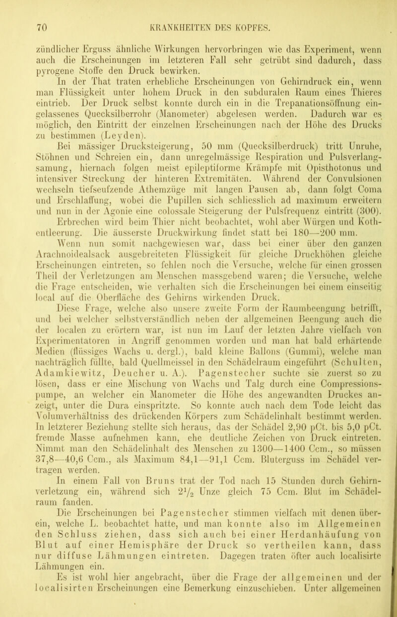 zündlicher Erguss ähnliche Wirkungen hervorbringen wie das Experiment, wenn auch die Erscheinungen im letzteren Fall sehr getrübt sind dadurch, dass pyrogene Stoffe den Druck bewirken. In der That traten erhebliche Erscheinungen von Gehirndruck ein, wenn man Flüssigkeit unter hohem Druck in den subduralen Raum eines Thieres eintrieb. Der Druck selbst konnte durch ein in die Trepanationsöffnung ein- gelassenes Quecksilberrohr (Manometer) abgelesen werden. Dadurch war es möglich, den Eintritt der einzelnen Erscheinungen nach der Höhe des Drucks zu bestimmen (Leyden). Bei massiger Drucksteigerung, 50 mm (Quecksilberdruck) tritt Unruhe, Stöhnen und Schreien ein, dann unregelmässige Respiration und Pulsverlang- samung, hiernach folgen meist epileptiforme Krämpfe mit Opisthotonus und intensiver Streckung der hinteren Extremitäten. Während der Convulsionen wechseln tiefseufzende Athemzüge mit langen Pausen ab, dann folgt Coma und Erschlaffung, wobei die Pupillen sich schliesslich ad maximum erweitern und nun in der Agonie eine colossale Steigerung der Pulsfrequenz eintritt (300). Erbrechen wird beim Thier nicht beobachtet, wohl aber Würgen und Koth- entleerung. Die äusserste Druckwirkung findet statt bei 180—200 mm. Wenn nun somit nachgewiesen war, dass bei einer über den ganzen Arachnoidealsack ausgebreiteten Flüssigkeit für gleiche Druckhöhen gleiche Erscheinungen eintreten, so fehlen noch die Versuche, welche für einen grossen Theil der Verletzungen am Menschen massgebend waren; die Versuche, weiche die Frage entscheiden, wie verhalten sich die Erscheinungen bei einem einseitig local auf die Oberfläche des Gehirns wirkenden Druck. Diese Frage, welche also unsere zweite Form der Raumbeengung betrifft, und bei welcher selbstverständlich neben der allgemeinen Beengung auch die der localen zu erörtern war, ist nun im Lauf der letzten Jahre vielfach von Experimentatoren in Angriff genommen worden und man hat bald erhärtende Medien (flüssiges Wachs u. dergl.), bald kleine Ballons (Gummi), welche man nachträglich füllte, bald Quellmeissel in den Schädelraum eingeführt (Schulten, Adamkiewitz, Deucher u. A.). Pagenstecher suchte sie zuerst so zu lösen, dass er eine Mischung von Wachs und Talg durch eine Compressions- pumpe, an welcher ein Manometer die Höhe des angewandten Druckes an- zeigt, unter die Dura einspritzte. So konnte auch nach dem Tode leicht das Volumverhältniss des drückenden Körpers zum Schädelinhalt bestimmt werden. In letzterer Beziehung stellte sich heraus, das der Schädel 2,90 pCt. bis 5,0 pCt. fremde Masse aufnehmen kann, ehe deutliche Zeichen von Druck eintreten. Nimmt man den Schädelinhalt des Menschen zu 1300—1400 Ccm., so müssen 37,8—40,6 Ccm., als Maximum 84,1—91,1 Ccm. Bluterguss im Schädel ver- tragen werden. In einem Fall von Bruns trat der Tod nach 15 Stunden durch Gehirn- verletzung ein, während sich 2y2 Unze gleich 75 Ccm. Blut im Schädel- raum fanden. Die Erscheinungen bei Pagenstecher stimmen vielfach mit denen über- ein, welche L. beobachtet hatte, und man konnte also im Allgemeinen den Schluss ziehen, dass sich auch bei einer Herdanhäufung von Blut auf einer Hemisphäre der Druck so vertheilen kann, dass nur diffuse Lähmungen eintreten. Dagegen traten öfter auch localisirte Lähmungen ein. Es ist wohl hier angebracht, über die Frage der allgemeinen und der localisirten Erscheinungen eine Bemerkung einzuschieben. Unter allgemeinen