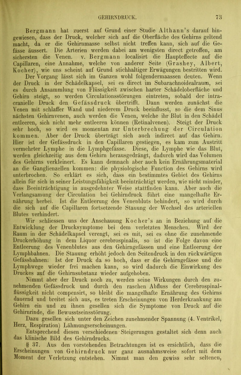 Bergmann hat zuerst auf Grund einer Studie Althann’s darauf hin- gewiesen, dass der Druck, welcher sich auf die Oberfläche des Gehirns geltend macht, da er die Gehirnmasse selbst nicht treffen kann, sich auf die Ge- fässe äussert. Die Arterien werden dabei am wenigsten direct getroffen, am sichersten die Venen, v. Bergmann localisirt die Haupteffecte auf die Capillaren, eine Annahme, welche von anderer Seite (Grashey, Albert, Kocher), wie uns scheint auf Grund stichhaltiger Erwägungen bestritten wird. Der Vorgang lässt sich im Ganzen wohl folgendermaassen deuten. Wenn der Druck in der Schädelkapsel, sei es direct im Subarachnoidealraum, sei es durch Ansammlung von Flüssigkeit zwischen harter Schädeloberfläche und Gehirn steigt, so werden Circulationsstörungen eintreten, sobald der intra- cranielle Druck den Gefässdruck übertrifft. Dann werden zunächst die Venen mit schlaffer Wand und niederem Druck beeinflusst, so die dem Sinus nächsten Gehirn venen, auch werden die Venen, welche ihr Blut in den Schädel entleeren, sich nicht mehr entleeren können (Retinalvenen). Steigt der Druck sehr hoch, so wird es momentan zur Unterbrechung der Circulation kommen. Aber der Druck überträgt sich auch indirect auf das Gehirn. Hier ist der Gefässdruck in den Capillaren gestiegen, es kam zum Austritt vermehrter Lymphe in die Lymphgefässe. Diese, die Lymphe wie das Blut, werden gleichzeitig aus dem Gehirn herausgedrängt, dadurch wird das Volumen des Gehirns verkleinert. Es kann demnach aber auch kein Ernährungsmaterial an die Ganglienzellen kommen: die physiologische Function des Gehirns wird unterbrochen. So erklärt es sich, dass ein bestimmtes Gebiet des Gehirns allein für sich in seiner Leistungsfähigkeit beeinträchtigt werden, wie nicht minder, dass Beeinträchtigung in ausgedehnter Weise stattfinden kann. Aber auch die Verlangsamung der Circulation bei Gehirndruck führt eine mangelhafte Er- nährung herbei. Ist die Entleerung des Venenbluts behindert, so wird durch die sich auf die Capillaren fortsetzende Stauung der Wechsel des arteriellen Blutes verhindert. Wir schliessen uns der Anschauung Kocher’s an in Beziehung auf die Entwicklung der Drucksymptome bei dem verletzten Menschen. Wird der Raum in der Schädelkapsel verengt, sei es mit, sei es ohne die zunehmende Druckerhöhung in dem Liquor cerebrospinalis, so ist die Folge davon eine Entleerung des Venenblutes aus den Gehirngefässen und eine Entleerung der Lymphbahnen. Die Stauung erhöht jedoch den Seitendruck in den rückwärtigen Gefässbahnen. Ist der Druck da so hoch, dass er die Gehirngefässe und die Lymphwege wieder frei machen kann, so wird dadurch die Einwirkung des Druckes auf die Gehirnsubstanz wieder aufgehoben. Nimmt aber der Druck noch zu, werden seine Wirkungen durch den zu- nehmenden Gefässdruck und durch den raschen Abfluss der Cerebrospinal- flüssigkeit nicht compensirt, so bleibt die mangelhafte Ernährung des Gehirns dauernd und breitet sich aus, es treten Erscheinungen von Herderkrankung am Gehirn ein und zu ihnen gesellen sich die Symptome von Druck auf die Gehirnrinde, die Bewusstseinsstörung. Dazu gesellen sich unter den Zeichen zunehmender Spannung (4. Ventrikel, Herz, Respiration) Lähmungserscheinungen. Entsprechend diesen verschiedenen Steigerungen gestaltet sich denn auch das klinische Bild des Gehirndrucks. § 37. Aus den vorstehenden Betrachtungen ist es ersichtlich, dass die Erscheinungen von Gehirndruck nur ganz ausnahmsweise sofort mit dem Moment der Verletzung entstehen. Nimmt man den gewiss sehr seltenen,
