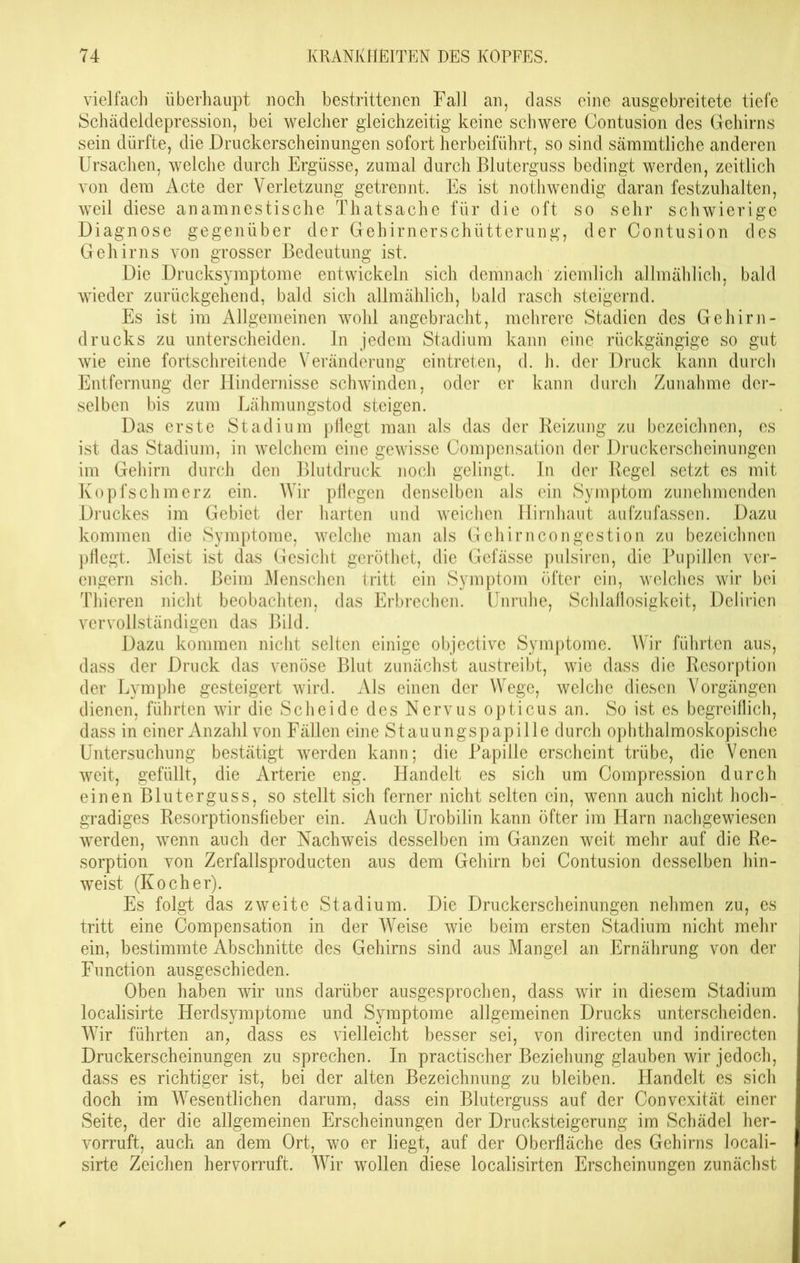 vielfach überhaupt noch bestrittenen Fall an, dass eine ausgebreitete tiefe Schädeldepression, bei welcher gleichzeitig keine schwere Contusion des Gehirns sein dürfte, die Druckerscheinungen sofort herbeiführt, so sind sämmtliche anderen Ursachen, welche durch Ergüsse, zumal durch Bluterguss bedingt werden, zeitlich von dem Acte der Verletzung getrennt. Es ist nothwendig daran festzuhalten, weil diese anamnestische Thatsache für die oft so sehr schwierige Diagnose gegenüber der Gehirnerschütterung, der Contusion des Gehirns von grosser Bedeutung ist. Die Drucksymptome entwickeln sich demnach ziemlich allmählich, bald wieder zurückgehend, bald sich allmählich, bald rasch steigernd. Es ist im Allgemeinen wohl angebracht, mehrere Stadien des Gehirn- drucks zu unterscheiden. In jedem Stadium kann eine rückgängige so gut wie eine fortschreitende Veränderung eintreten, d. h. der Druck kann durch Entfernung der Hindernisse schwinden, oder er kann durch Zunahme der- selben bis zum Lähmungstod steigen. Das erste Stadium pflegt man als das der Reizung zu bezeichnen, es ist das Stadium, in welchem eine gewisse Compensation der Druckerscheinungen im Gehirn durch den Blutdruck noch gelingt. In der Regel setzt es mit Kopfschmerz ein. Wir pflegen denselben als ein Symptom zunehmenden Druckes im Gebiet der harten und weichen Hirnhaut aufzufassen. Dazu kommen die Symptome, welche man als Gehirncongestion zu bezeichnen pflegt. Meist ist das Gesicht geröthet, die Gefässe pulsiren, die Pupillen ver- engern sich. Beim Menschen tritt ein Symptom öfter ein, welches wir bei Thieren nicht beobachten, das Erbrechen. Unruhe, Schlaflosigkeit, Delirien vervollständigen das Bild. Dazu kommen nicht selten einige objective Symptome. Wir führten aus, dass der Druck das venöse Blut zunächst austreibt, wie dass die Resorption der Lymphe gesteigert wird. Als einen der Wege, welche diesen Vorgängen dienen, führten wir die Scheide des Nervus opticus an. So ist es begreiflich, dass in einer Anzahl von Fällen eine Stauungspapille durch ophthalmoskopische Untersuchung bestätigt werden kann; die Papille erscheint trübe, die Venen weit, gefüllt, die Arterie eng. Handelt es sich um Compression durch einen Bluterguss, so stellt sich ferner nicht selten ein, wenn auch nicht hoch- gradiges Resorptionsfieber ein. Auch Urobilin kann öfter im Harn nachgewiesen werden, wenn auch der Nachweis desselben im Ganzen weit mehr auf die Re- sorption von Zerfallsproducten aus dem Gehirn bei Contusion desselben hin- weist (Kocher). Es folgt das zweite Stadium. Die Druckerscheinungen nehmen zu, es tritt eine Compensation in der Weise wie beim ersten Stadium nicht mehr ein, bestimmte Abschnitte des Gehirns sind aus Mangel an Ernährung von der Function ausgeschieden. Oben haben wir uns darüber ausgesprochen, dass wir in diesem Stadium localisirte Herdsymptome und Symptome allgemeinen Drucks unterscheiden. Wir führten an, dass es vielleicht besser sei, von directen und indirecten Druckerscheinungen zu sprechen. In practischer Beziehung glauben wir jedoch, dass es richtiger ist, bei der alten Bezeichnung zu bleiben. Handelt es sich doch im Wesentlichen darum, dass ein Bluterguss auf der Convexität einer Seite, der die allgemeinen Erscheinungen der Drucksteigerung im Schädel her- vorruft, auch an dem Ort, wo er liegt, auf der Oberfläche des Gehirns locali- sirte Zeichen hervorruft. Wir wollen diese localisirten Erscheinungen zunächst