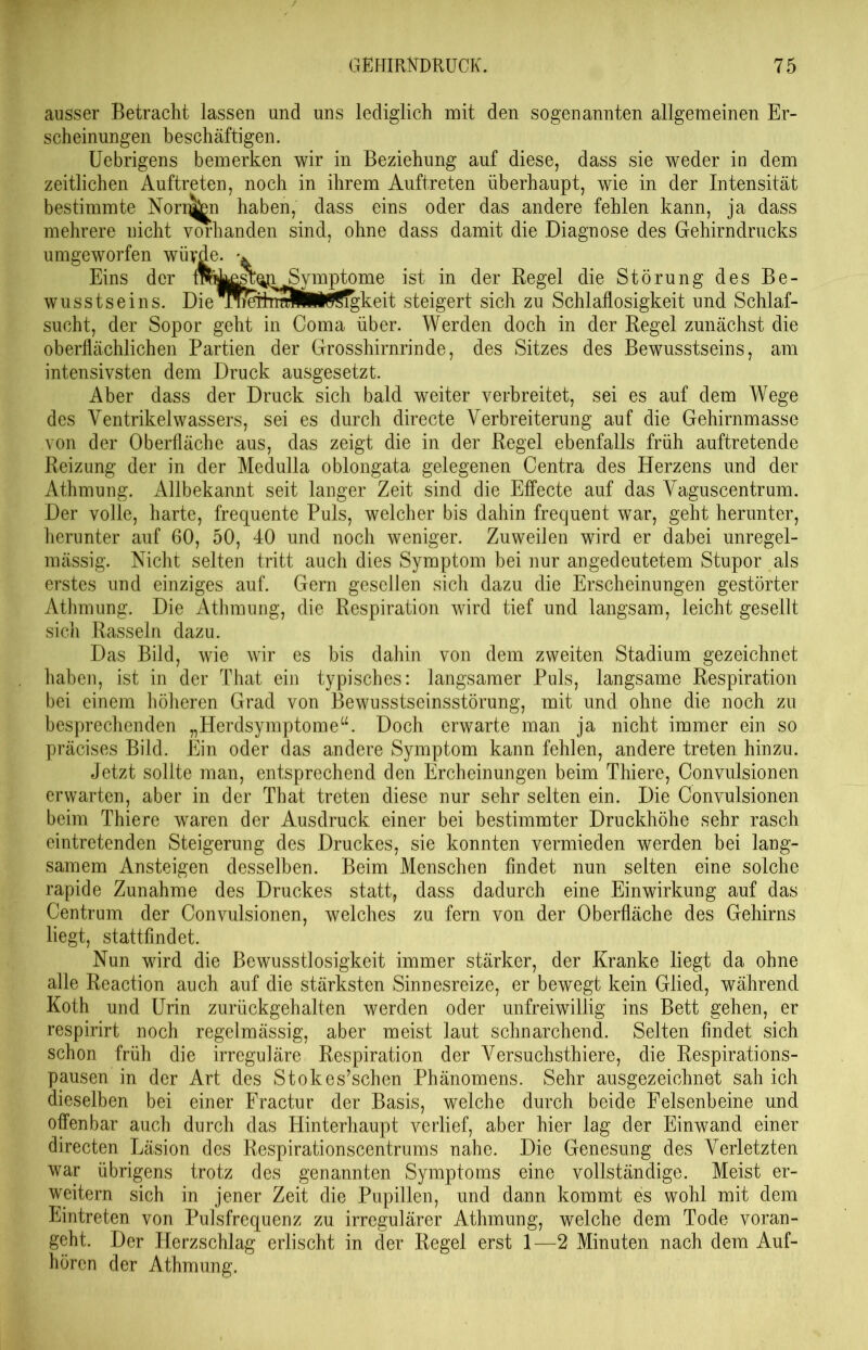 ausser Betracht lassen und uns lediglich mit den sogenannten allgemeinen Er- scheinungen beschäftigen. Uebrigens bemerken wir in Beziehung auf diese, dass sie weder in dem zeitlichen Auftreten, noch in ihrem Auftreten überhaupt, wie in der Intensität bestimmte Normen haben, dass eins oder das andere fehlen kann, ja dass mehrere nicht vorhanden sind, ohne dass damit die Diagnose des Gehirndrucks umgeworfen würde. Eins der Irategfoi Symptome ist in der Regel die Störung des Be- wusstseins. Die BWeTmM#i0Sigkeit steigert sich zu Schlaflosigkeit und Schlaf- sucht, der Sopor geht in Coma über. Werden doch in der Regel zunächst die oberflächlichen Partien der Grosshirnrinde, des Sitzes des Bewusstseins, am intensivsten dem Druck ausgesetzt. Aber dass der Druck sich bald weiter verbreitet, sei es auf dem Wege des Yentrikelwassers, sei es durch directe Verbreiterung auf die Gehirnmasse von der Oberfläche aus, das zeigt die in der Regel ebenfalls früh auftretende Reizung der in der Medulla oblongata gelegenen Centra des Herzens und der Athmung. Allbekannt seit langer Zeit sind die Effecte auf das Vaguscentrum. Der volle, harte, frequente Puls, welcher bis dahin frequent war, geht herunter, herunter auf 60, 50, 40 und noch weniger. Zuweilen wird er dabei unregel- mässig. Nicht selten tritt auch dies Symptom bei nur an gedeutetem Stupor als erstes und einziges auf. Gern gesellen sich dazu die Erscheinungen gestörter Athmung. Die Athmung, die Respiration wird tief und langsam, leicht gesellt sich Rasseln dazu. Das Bild, wie wir es bis dahin von dem zweiten Stadium gezeichnet haben, ist in der That ein typisches: langsamer Puls, langsame Respiration bei einem höheren Grad von Bewusstseinsstörung, mit und ohne die noch zu besprechenden „Herdsymptome“. Doch erwarte man ja nicht immer ein so präcises Bild. Ein oder das andere Symptom kann fehlen, andere treten hinzu. Jetzt sollte man, entsprechend den Ercheinungen beim Thiere, Convulsionen erwarten, aber in der That treten diese nur sehr selten ein. Die Convulsionen beim Thiere waren der Ausdruck einer bei bestimmter Druckhöhe sehr rasch eintretenden Steigerung des Druckes, sie konnten vermieden werden bei lang- samem Ansteigen desselben. Beim Menschen findet nun selten eine solche rapide Zunahme des Druckes statt, dass dadurch eine Einwirkung auf das Centrum der Convulsionen, welches zu fern von der Oberfläche des Gehirns liegt, stattfmdet. Nun wird die Bewusstlosigkeit immer stärker, der Kranke liegt da ohne alle Reaction auch auf die stärksten Sinnesreize, er bewegt kein Glied, während Koth und Urin zurückgehalten werden oder unfreiwillig ins Bett gehen, er respirirt noch regelmässig, aber meist laut schnarchend. Selten findet sich schon früh die irreguläre Respiration der Versuchsthiere, die Respirations- pausen in der Art des Stokes’schen Phänomens. Sehr ausgezeichnet sah ich dieselben bei einer Fractur der Basis, welche durch beide Felsenbeine und offenbar auch durch das Hinterhaupt verlief, aber hier lag der Einwand einer directen Läsion des Respirationscentrums nahe. Die Genesung des Verletzten war übrigens trotz des genannten Symptoms eine vollständige. Meist er- weitern sich in jener Zeit die Pupillen, und dann kommt es wohl mit dem Eintreten von Pulsfrequenz zu irregulärer Athmung, welche dem Tode voran- geht. Der Herzschlag erlischt in der Regel erst 1—2 Minuten nach dem Auf- hören der Athmung.