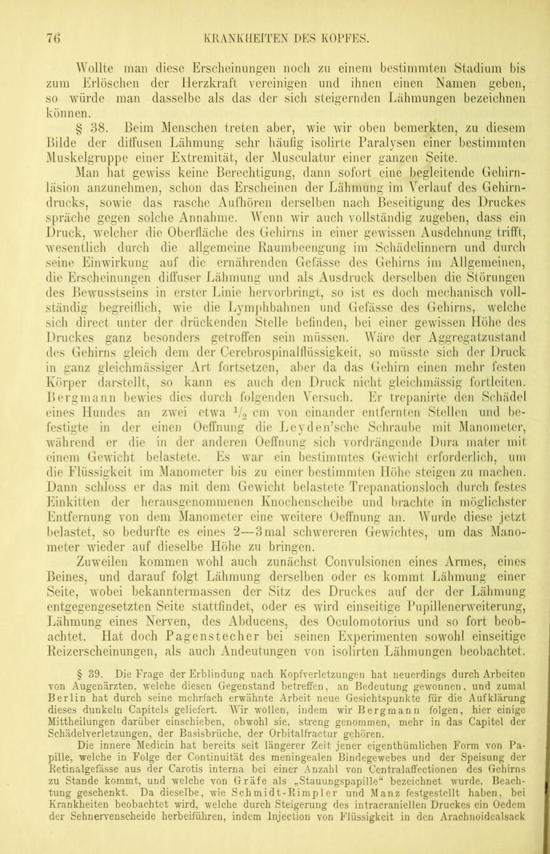 Wollte man diese Erscheinungen noch zu einem bestimmten Stadium bis zum Erlöschen der Herzkraft vereinigen und ihnen einen Namen geben, so würde man dasselbe als das der sicli steigernden Lähmungen bezeichnen können. § 38. Beim Menschen treten aber, wie wir oben bemerkten, zu diesem Bilde der diffusen Lähmung sehr häufig isolirte Paralysen einer bestimmten Muskelgruppe einer Extremität, der Musculatur einer ganzen Seite. Man hat gewiss keine Berechtigung, dann sofort eine begleitende Gehirn- läsion anzunehmen, schon das Erscheinen der Lähmung im Verlauf des Gehirn- drucks, sowie das rasche Aufhören derselben nach Beseitigung des Druckes spräche gegen solche Annahme. Wenn wir auch vollständig zugeben, dass ein Druck, welcher die Oberfläche des Gehirns in einer gewissen Ausdehnung trifft, wesentlich durch die allgemeine Raumbeengung im Schädelinnern und durch seine Einwirkung auf die ernährenden Gefässe des Gehirns im Allgemeinen, die Erscheinungen diffuser Lähmung und als Ausdruck derselben die Störungen des Bewusstseins in erster Linie hervorbringt, so ist es doch mechanisch voll- ständig begreiflich, wie die Lymphbahnen und Gefässe des Gehirns, welche sich direct unter der drückenden Stelle befinden, bei einer gewissen Flöhe des Druckes ganz besonders getroffen sein müssen. Wäre der Aggregatzustand des Gehirns gleich dem der Cerebrospinalflüssigkeit, so müsste sich der Druck in ganz gleichmässiger Art fortsetzen, aber da das Gehirn einen mehr festen Körper darstellt, so kann es auch den Druck nicht gleichmässig fortleiten. Bergmann bewies dies durch folgenden Versuch. Er trepanirte den Schädel eines Hundes an zwei etwa 1/2 cm von einander entfernten Stellen und be- festigte in der einen Oeffnung die Jjeyden’sche Schraube mit Manometer, während er die in der anderen Oeffnung sich vordrängende Dura mater mit einem Gewicht belastete. Es war ein bestimmtes Gewicht erforderlich, um die Flüssigkeit im Manometer bis zu einer bestimmten Höhe steigen zu machen. Dann schloss er das mit dem Gewicht belastete Trepanationsloch durch festes Einkitten der herausgenommenen Knochenscheibe und brachte in möglichster Entfernung von dem Manometer eine weitere Oeffnung an. Wurde diese jetzt belastet, so bedurfte es eines 2—3 mal schwereren Gewichtes, um das Mano- meter wieder auf dieselbe Höhe zu bringen. Zuweilen kommen wohl auch zunächst Convulsionen eines Armes, eines Beines, und darauf folgt Lähmung derselben oder es kommt I^ähmung einer Seite, wobei bekanntem)assen der Sitz des Druckes auf der der Lähmung entgegengesetzten Seite stattfindet, oder es wird einseitige Pupillenerweiterung, Ijähmung eines Nerven, des Abducens, des Oculomotorius und so fort beob- achtet. Hat doch Pagenstecher bei seinen Experimenten sowohl einseitige Reizerscheinungen, als auch Andeutungen von isolirten Lähmungen beobachtet. § 39. Die Frage der Erblindung nach Kopfverletzungen hat neuerdings durch Arbeiten von Augenärzten, welche diesen Gegenstand betreffen, an Bedeutung gewonnen, und zumal Berlin hat durch seine mehrfach erwähnte Arbeit neue Gesichtspunkte für die Aufklärung dieses dunkeln Capitels geliefert. Wir wollen, indem wir Bergmann folgen, hier einige Mittheilungen darüber einschieben, obwohl sie, streng genommen, mehr in das Capitel der Schädelverletzungen, der Basisbrüche, der Orbitalfractur gehören. Die innere Medicin hat bereits seit längerer Zeit jener eigentümlichen Form von Pa- pille, welche in Folge der Continuität des meningealen Bindegewebes und der Speisung der Retinalgefässe aus der Carotis interna bei einer Anzahl von Centralaffectionen des Gehirns zu Stande kommt, und welche von Gräfe als „Stauungspapille“ bezeichnet wurde, Beach- tung geschenkt. Da dieselbe, wie Schmidt-Rimpler und Manz festgestellt haben, bei Krankheiten beobachtet wird, welche durch Steigerung des intracraniellen Druckes ein Oedem der Sehnervenscheide herbeiführen, indem lnjection von Flüssigkeit in den Arachnoidealsack