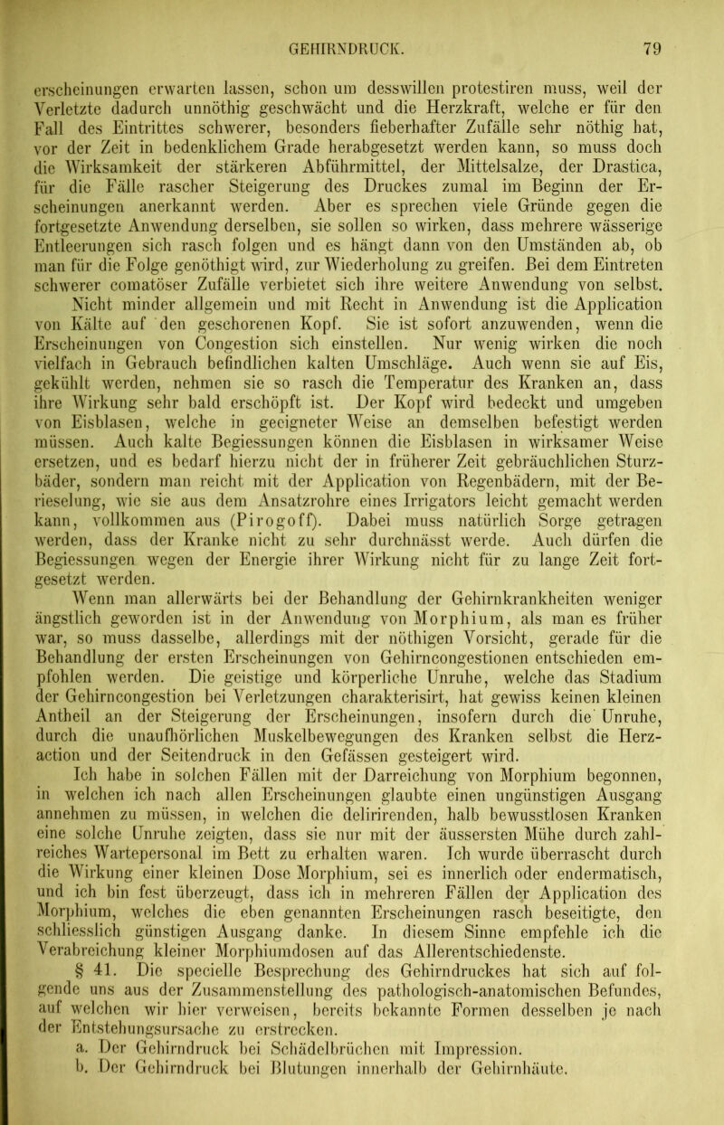 erscheinungen erwarten lassen, schon um desswillen protestiren muss, weil der Verletzte dadurch unnöthig geschwächt und die Herzkraft, welche er für den Fall des Eintrittes schwerer, besonders fieberhafter Zufälle sehr nöthig hat, vor der Zeit in bedenklichem Grade herabgesetzt werden kann, so muss doch die Wirksamkeit der stärkeren Abführmittel, der Mittelsalze, der Drastica, für die Fälle rascher Steigerung des Druckes zumal im Beginn der Er- scheinungen anerkannt werden. Aber es sprechen viele Gründe gegen die fortgesetzte Anwendung derselben, sie sollen so wirken, dass mehrere wässerige Entleerungen sich rasch folgen und es hängt dann von den Umständen ab, ob man für die Folge genöthigt wird, zur Wiederholung zu greifen. Bei dem Eintreten schwerer comatöser Zufälle verbietet sich ihre weitere Anwendung von selbst. Nicht minder allgemein und mit Recht in Anwendung ist die Application von Kälte auf den geschorenen Kopf. Sie ist sofort anzuwenden, wenn die Erscheinungen von Congestion sich einstellen. Nur wenig wirken die noch vielfach in Gebrauch befindlichen kalten Umschläge. Auch wenn sie auf Eis, gekühlt werden, nehmen sie so rasch die Temperatur des Kranken an, dass ihre Wirkung sehr bald erschöpft ist. Der Kopf wird bedeckt und umgeben von Eisblasen, welche in geeigneter Weise an demselben befestigt werden müssen. Auch kalte Begiessungen können die Eisblasen in wirksamer Weise ersetzen, und es bedarf hierzu nicht der in früherer Zeit gebräuchlichen Sturz- bäder, sondern man reicht mit der Application von Regenbädern, mit der Be- rieselung, wie sie aus dem Ansatzrohre eines Irrigators leicht gemacht werden kann, vollkommen aus (Pirogoff). Dabei muss natürlich Sorge getragen werden, dass der Kranke nicht zu sehr durchnässt werde. Auch dürfen die Begiessungen wegen der Energie ihrer Wirkung nicht für zu lange Zeit fort- gesetzt werden. Wenn man allerwärts bei der Behandlung der Gehirnkrankheiten weniger ängstlich geworden ist in der Anwendung von Morphium, als man es früher war, so muss dasselbe, allerdings mit der nöthigen Vorsicht, gerade für die Behandlung der ersten Erscheinungen von Gehirncongestionen entschieden em- pfohlen werden. Die geistige und körperliche Unruhe, welche das Stadium der Gehirn congestion bei Verletzungen charakterisirt, hat gewiss keinen kleinen Antheil an der Steigerung der Erscheinungen, insofern durch die Unruhe, durch die unaufhörlichen Muskelbewegungen des Kranken selbst die Herz- action und der Seitendruck in den Gefässen gesteigert wird. Ich habe in solchen Fällen mit der Darreichung von Morphium begonnen, in welchen ich nach allen Erscheinungen glaubte einen ungünstigen Ausgang annehmen zu müssen, in welchen die delirirenden, halb bewusstlosen Kranken eine solche Unruhe zeigten, dass sie nur mit der äussersten Mühe durch zahl- reiches Wartepersonal im Bett zu erhalten waren. Ich wurde überrascht durch die Wirkung einer kleinen Dose Morphium, sei es innerlich oder endermatisch, und ich bin fest überzeugt, dass ich in mehreren Fällen de,r Application des Morphium, welches die eben genannten Erscheinungen rasch beseitigte, den schliesslich günstigen Ausgang danke. In diesem Sinne empfehle ich die Verabreichung kleiner Morphiumdosen auf das Allerentschiedenste. § 41. Die specielle Besprechung des Gehirndruckes hat sich auf fol- gende uns aus der Zusammenstellung des pathologisch-anatomischen Befundes, auf welchen wir hier verweisen, bereits bekannte Formen desselben je nach der Entstehungsursache zu erstrecken. a. Der Gehirndruck bei Schädelbrüchen mit Impression. b. Der Gehirndruck bei Blutungen innerhalb der Gehirnhäute.