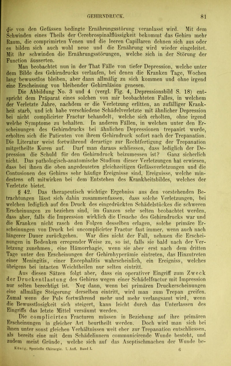 <jie von den Gelassen bedingte Ernährungsstörung veranlasst wird. Mit dem Schwinden eines Theils der Cerebrospinalflüssigkeit bekommt das Gehirn mehr Raum, die comprimirten Venen und die leeren Capillaren dehnen sich aus oder es bilden sich auch wohl neue und die Ernährung wird wieder eingeleitet. Mit ihr schwinden die Ernährungsstörungen, welche sich in der Störung der Function äusserten. Man beobachtet nun in der That Fälle von tiefer Depression, welche unter dem Bilde des Gehirndrucks verlaufen, bei denen die Kranken Tage, Wochen lang bewusstlos bleiben, aber dann allmälig zu sich kommen und ohne irgend eine Erscheinung von bleibender Gehirnläsion genesen. Die Abbildung No. 3 und 4 (vergl. Fig. 4, Depressionsbild S. 18) ent- spricht dem Präparat eines solchen von mir beobachteten Falles, in welchem der Verletzte Jahre, nachdem er die Verletzung erlitten, an zufälliger Krank- heit starb, und ich habe verschiedene Schädelverletzte mit ähnlicher Depression bei nicht complicirter Fractur behandelt, welche sich erholten, ohne irgend welche Symptome zu behalten. In anderen Fällen, in welchen unter den Er- scheinungen des Gehirndrucks bei ähnlichen Depressionen trepanirt wurde, erholten sich die Patienten von ihrem Gehirndruck sofort nach der Trepanation. Die Literatur weist fortwährend derartige zur Rechtfertigung der Trepanation mitgetheilte Kuren auf. Darf man daraus schliessen, dass lediglich der De- pression die Schuld für den Gehirndruck beizumessen ist? Ganz sicherlich nicht. Das pathologisch-anatomische Studium dieser Verletzungen hat erwiesen, dass bei ihnen die oben angedeuteten gleichzeitigen Gcfässverletzungen und die Contusionen des Gehirns sehr häufige Ereignisse sind, Ereignisse, welche min- destens oft mitwirken bei dem Entstehen des Krankheitsbildes, welches der Verletzte bietet. § 42. Das therapeutisch wichtige Ergebniss aus den vorstehenden Be- trachtungen lässt sich dahin zusammenfassen, dass solche Verletzungen, bei welchen lediglich auf den Druck des eingedrückten Schädelstückes die schweren Erscheinungen zu beziehen sind, im Ganzen sehr selten beobachtet werden, dass aber, falls die Impression wirklich die Ursache des Gehirndrucks war und die Kranken nicht rasch den Folgen desselben erlagen, solche primäre Er- scheinungen von Druck bei uncomplicirter Fractur fast immer, wenn auch nach längerer Dauer zurückgehen. War dies nicht der Fall, nehmen die Erschei- nungen in Bedenken erregender Weise zu, so ist, falls sie bald nach der Ver- letzung zunehmen, eine Hämorrhagie, wenn sie aber erst nach dem dritten Tage unter den Erscheinungen der Gehirnhyperämie eintreten, das Hinzutreten einer Meningitis, einer Encephalitis wahrscheinlich, ein Ereigniss, welches übrigens bei intacten Weichtheilen nur selten eintritt. Aus diesen Sätzen folgt aber, dass ein operativer Eingriff zum Zweck der Druckentlastung des Gehirns wegen einer Schädelfractur mit Impression nur selten berechtigt ist. Nur dann, wenn bei primären Druckerscheinungen eine allmälige Steigerung derselben eintritt, wird man zum Trepan greifen. Zumal wenn der Puls fortwährend mehr und mehr verlangsamt wird, wenn die Bewusstlosigkeit sich steigert, kann leicht durch das Unterlassen des Eingriffs das letzte Mittel versäumt werden. Die complicirten Fracturen müssen in Beziehung auf ihre primären Erscheinungen in gleicher Art beurtheilt werden. Doch wird man sich bei ihnen unter sonst gleichen Verhältnissen weit eher zur Trepanation entschliesseu, als bereits eine mit dem Schädelinnern communicirende Wunde besteht, und zudem meist Gründe, welche sich auf das Aseptischmachen der Wunde bc- König, Specielle Chirurgie. 7. Aufl. Band I. ß