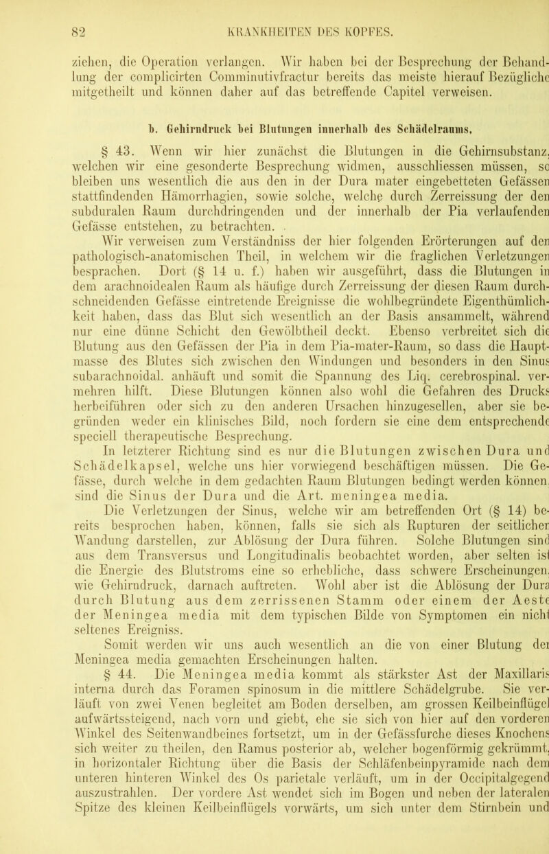 ziehen, die Operation verlangen. Wir haben bei der Besprechung der Behand- lung der complicirten Comininutivfractur bereits das meiste hierauf Bezügliche mitgetheilt und können daher auf das betreffende Capitel verweisen. 1). Geliirndruck bei Blutungen innerhalb des Schädelraunis, § 43. Wenn wir hier zunächst die Blutungen in die Gehirnsubstanz, welchen wir eine gesonderte Besprechung widmen, ausschliessen müssen, so bleiben uns wesentlich die aus den in der Dura mater eingebetteten Gefässen stattfindenden Hämorrhagien, sowie solche, welche durch Zerreissung der den subduralen Raum durchdringenden und der innerhalb der Pia verlaufenden Gefässe entstehen, zu betrachten. Wir verweisen zum Verständniss der hier folgenden Erörterungen auf den pathologisch-anatomischen Theil, in welchem wir die fraglichen Verletzungen besprachen. Dort (§ 14 u. f.) haben wir ausgeführt, dass die Blutungen in dem arachnoidealen Raum als häufige durch Zerreissung der diesen Raum durch- schneidenden Gefässe eintretende Ereignisse die wohlbegriindete Eigentümlich- keit haben, dass das Blut sich wesentlich an der Basis ansammelt, während nur eine dünne Schicht den Gewölbtheil deckt. Ebenso verbreitet sich die Blutung aus den Gefässen der Pia in dem Pia-mater-Raum, so dass die Haupt- masse des Blutes sich zwischen den Windungen und besonders in den Sinus subarachnoidal, anhäuft und somit die Spannung des Liq. cerebrospinal, ver- mehren hilft. Diese Blutungen können also wohl die Gefahren des Drucks herbeiführen oder sich zu den anderen Ursachen hinzugesellen, aber sie be- gründen weder ein klinisches Bild, noch fordern sie eine dem entsprechende speciell therapeutische Besprechung. In letzterer Richtung sind es nur die Blutungen zwischen Dura und Schädelkapsel, welche uns hier vorwiegend beschäftigen müssen. Die Ge- fässe, durch welche in dem gedachten Raum Blutungen bedingt werden können, sind die Sinus der Dura und die Art. meningea media. Die Verletzungen der Sinus, welche wir am betreffenden Ort (§ 14) be- reits besprochen haben, können, falls sie sich als Rupturen der seitlicher Wandung darstellen, zur Ablösung der Dura führen. Solche Blutungen sind aus dem Transversus und Longitudinalis beobachtet worden, aber selten ist die Energie des Blutstroms eine so erhebliche, dass schwere Erscheinungen, wie Gehirndruck, darnach auftreten. Wohl aber ist die Ablösung der Dura durch Blutung aus dem zerrissenen Stamm oder einem der Aeste der Meningea media mit dem typischen Bilde von Symptomen ein nicht seltenes Ereigniss. Somit werden wir uns auch wesentlich an die von einer Blutung der Meningea media gemachten Erscheinungen halten. § 44. Die Meningea media kommt als stärkster Ast der Maxillaris interna durch das Foramen spinosum in die mittlere Schädelgrube. Sie ver- läuft von zwei Venen begleitet am Boden derselben, am grossen Keilbeinflüge] aufwärtssteigend, nach vorn und giebt, ehe sie sich von hier auf den vorderen Winkel des Seitenwandbeines fortsetzt, um in der Gefässfurche dieses Knochens sich weiter zu theilen, den Ramus posterior ab, welcher bogenförmig gekrümmt, in horizontaler Richtung über die Basis der Schläfenbeinpyramide nach dem unteren hinteren Winkel des Os parietale verläuft, um in der Occipitalgegend auszustrahlen. Der vordere Ast wendet sich im Bogen und neben der lateralen Spitze des kleinen Keilbeinflügels vorwärts, um sich unter dem Stirnbein und