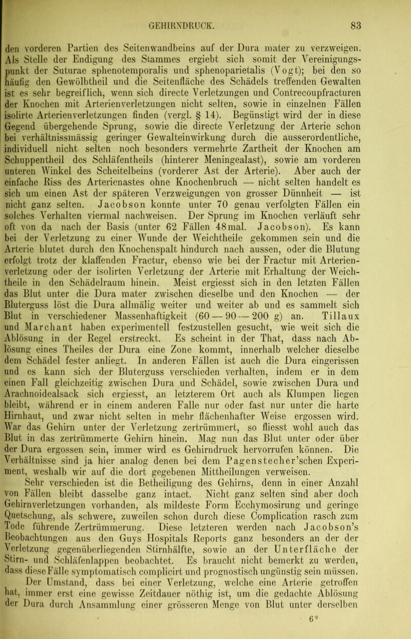 den vorderen Partien des Seitenwandbeins auf der Dura mater zu verzweigen. Als Stelle der Endigung des Stammes ergiebt sich somit der Vereinigungs- punkt der Suturae sphenotemporalis und sphenoparietalis (Vogt); bei den so häufig den Gewölbtheil und die Seitenfläche des Schädels treffenden Gewalten ist es sehr begreiflich, wenn sich directe Verletzungen und Contrecoupfracturen der Knochen mit Arterienverletzungen nicht selten, sowie in einzelnen Fällen isolirte Arterienverletzungen finden (vergl. § 14). Begünstigt wird der in diese Gegend übergehende Sprung, sowie die directe Verletzung der Arterie schon bei verhältnissmässig geringer Gewalteinwirkung durch die ausserordentliche, individuell nicht selten noch besonders vermehrte Zartheit der Knochen am Schuppentlieil des Schläfentheils (hinterer Meningealast), sowie am vorderen unteren Winkel des Scheitelbeins (vorderer Ast der Arterie). Aber auch der einfache Riss des Arterienastes ohne Knochenbruch — nicht selten handelt es sich um einen Ast der späteren Verzweigungen von grosser Dünnheit — ist nicht ganz selten. Jacobson konnte unter 70 genau verfolgten Fällen ein solches Verhalten viermal nachweisen. Der Sprung im Knochen verläuft sehr oft von da nach der Basis (unter 62 Fällen 48mal. Jacobson). Es kann bei der Verletzung zu einer Wunde der Weichtheile gekommen sein und die Arterie blutet durch den Knochenspalt hindurch nach aussen, oder die Blutung erfolgt trotz der klaffenden Fractur, ebenso wie bei der Fractur mit Arterien- verletzung oder der isolirten Verletzung der Arterie mit Erhaltung der Weich- theile in den Schädelraum hinein. Meist ergiesst sich in den letzten Fällen das Blut unter die Dura mater zwischen dieselbe und den Knochen — der Bluterguss löst die Dura allinälig weiter und weiter ab und es sammelt sich Blut in verschiedener Massenhaftigkeit (60 — 90 — 200 g) an. Tillaux und Marchant haben experimentell festzustellen gesucht, wie weit sich die Ablösung in der Regel erstreckt. Es scheint in der That, dass nach Ab- lösung eines Theiles der Dura eine Zone kommt, innerhalb welcher dieselbe dem Schädel fester anliegt. In anderen Fällen ist auch die Dura eingerissen und es kann sich der Bluterguss verschieden verhalten, indem er in dem einen Fall gleichzeitig zwischen Dura und Schädel, sowie zwischen Dura und Arachnoidealsack sich ergiesst, an letzterem Ort auch als Klumpen liegen bleibt, während er in einem anderen Falle nur oder fast nur unter die harte Hirnhaut, und zwar nicht selten in mehr flächenhafter Weise ergossen wird. War das Gehirn unter der Verletzung zertrümmert, so fliesst wohl auch das Blut in das zertrümmerte Gehirn hinein. Mag nun das Blut unter oder über der Dura ergossen sein, immer wird es Gehirndruck hervorrufen können. Die Verhältnisse sind ja hier analog denen bei dem Pagenstecher’schen Experi- ment, weshalb wir auf die dort gegebenen Mittheilungen verweisen. Sehr verschieden ist die Betheiligung des Gehirns, denn in einer Anzahl von Fällen bleibt dasselbe ganz intact. Nicht ganz selten sind aber doch Gehirnverletzungen vorhanden, als mildeste Form Ecchymosirung und geringe Quetschung, als schwere, zuweilen schon durch diese Complication rasch zum Tode führende Zertrümmerung. Diese letzteren werden nach Jacobson’s Beobachtungen aus den Guys Hospitals Reports ganz besonders an der der Verletzung gegenüberliegenden Stirnhälfte, sowie an der Unterfläche der Stirn- und Schläfenlappen beobachtet. Es braucht nicht bemerkt zu werden, dass diese Fälle symptomatisch complicirt und prognostisch ungünstig sein müssen. Der Umstand, dass bei einer Verletzung, welche eine Arterie getroffen hat, immer erst eine gewisse Zeitdauer nöthig ist, um die gedachte Ablösung der Dura durch Ansammlung einer grösseren Menge von Blut unter derselben 6*