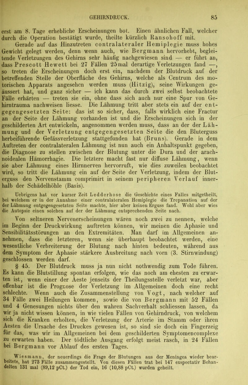 erst am 8. Tage erhebliche Erscheinungen bot. Einen ähnlichen Fall, welcher durch die Operation bestätigt wurde, theilte kürzlich Ransohoff mit. Gerade auf das Hinzutreten contralateraler Hemiplegie muss hohes Gewicht gelegt werden, denn wenn auch, wie Bergmann hervorhebt, beglei- tende Verletzungen des Gehirns sehr häutig nachgewiesen sind — er führt an, dass Prescott Hewett bei 27 Fällen 25mal derartige Verletzungen fand —, so treten die Erscheinungen doch erst ein, nachdem der Blutdruck auf der betreffenden Stelle der Oberfläche des Gehirns, welche als Centrum des mo- torischen Apparats angesehen werden muss (Hitzig), seine Wirkungen ge- äussert hat, und ganz sicher — ich kann das durch zwei selbst beobachtete Fälle erhärten — treten sie ein, ohne dass sich auch nur eine Spur von Ge- hirntrauma nach weisen liesse. Die Lähmung tritt aber stets ein auf der ent- gegengesetzten Seite: das ist so sicher, dass, falls wirklich eine Fractur an der Seite der Lähmung vorhanden ist und die Erscheinungen sich in der geschilderten Art entwickeln, angenommen werden muss, dass an der der Läh- mung und der Verletzung entgegengesetzten Seite die den Bluterguss herbeiführende GefässVerletzung stattgefunden hat (Bruns). Gerade in dem Auftreten der contralateralen Lähmung ist nun auch ein Anhaltspunkt gegeben, die Diagnose zu stellen zwischen der Blutung unter die Dura und der arach- noidealen Hämorrhagie. Die letztere macht fast nur diffuse Lähmung, wenn sie aber Lähmung eines Hirnnerven hervorruft, wie dies zuweilen beobachtet wird, so tritt die Lähmung ein auf der Seite der Verletzung, indem der Blut- erguss den Nervenstamm comprimirt in seinem peripheren Verlauf inner- halb der Schädelhöhle (Basis). Uebrigens hat vor kurzer Zeit Ledderhose die Geschichte eines Falles mitgetheilt, bei welchem er in der Annahme einer contralateralen Hemiplegie die Trepanation auf der der Lähmung entgegengesetzten Seite machte, hier aber keinen Erguss fand. Wohl aber wies die Autopsie einen solchen auf der der Lähmung entsprechenden Seite nach. Von seltneren Nervenerscheinungen wären noch zwei zu nennen, welche im Beginn der Druckwirkung auftreten können, wir meinen die Aphasie und Sensibilitätsstörungen an den Extremitäten. Man darf im Allgemeinen an- nehmen, dass die letzteren, wenn sie überhaupt beobachtet werden, eine wesentliche Verbreiterung der Blutung nach hinten bedeuten, während aus dem Symptom der Aphasie stärkere Ausbreitung nach vorn (3. Stirnwindung) geschlossen werden darf. § 45. Der Blutdruck muss ja nun nicht nothwendig zum Tode führen. Es kann die Blutstillung spontan erfolgen, wie das noch am ehesten zu erwar- ten ist, wenn einer der Aeste jenseits der Theilungsstelle verletzt war, aber offenbar ist die Prognose der Verletzung im Allgemeinen doch eine recht schlechte. Wenn auch die Zusammenstellung von Vogt, nach welcher auf 34 Fälle zwei Heilungen kommen, sowie die von Bergmann mit 52 Fällen und 4 Genesungen nichts über den wahren Sachverhalt schliessen lassen, da wir ja nicht wissen können, in wie vielen Fällen von Gehirndruck, von welchem sich die Kranken erholten, die Verletzung der Arterie im Stamm oder ihren Aesten die Ursache des Druckes gewesen ist, so sind sie doch ein Fingerzeig für das, was wir im Allgemeinen bei dem geschilderten Symptomencomplexe zu erwarten haben. Der tödtliche Ausgang erfolgt meist rasch, in 24 Fällen bei Bergmann vor Ablauf des ersten Tages. Wies mann, der neuerdings die Frage der Blutungen aus der Meningea wieder bear- beitete, hat 273 Fälle zusammengestellt. Von diesen Fällen trat bei 147 exspectativ Behan- delten 131 mal (89,12 pCt.) der Tod ein, 16 (10,88 pCt.) wurden geheilt.