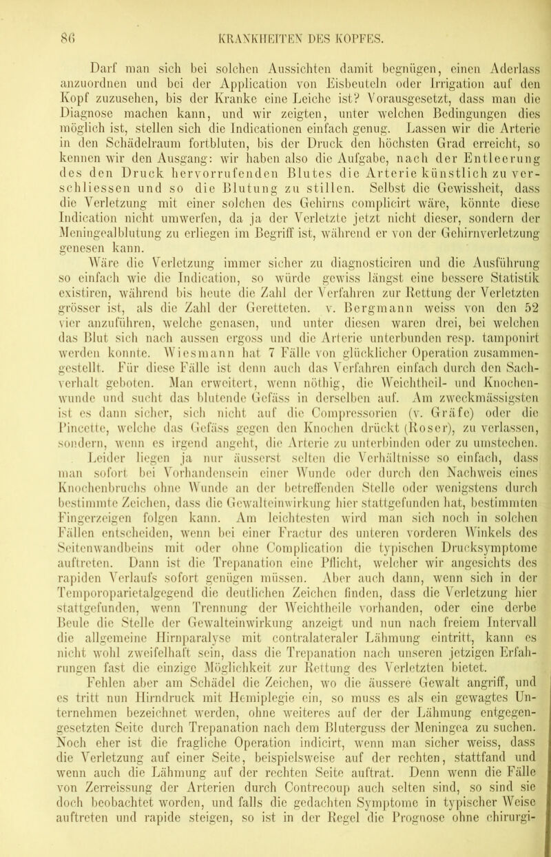 Darf man sich bei solchen Aussichten damit begnügen, einen Aderlass anzuordnen und bei der Application von Eisbeuteln oder Irrigation auf den Kopf zuzusehen, bis der Kranke eine Leiche ist? Vorausgesetzt, dass man die Diagnose machen kann, und wir zeigten, unter welchen Bedingungen dies möglich ist, stellen sich die Indicationen einfach genug. Lassen wir die Arterie in den Schädelraum fortbluten, bis der Druck den höchsten Grad erreicht, so kennen wir den Ausgang: wir haben also die Aufgabe, nach der Entleerung des den Druck hervorrufenden Blutes die Arterie künstlich zu ver- schliessen und so die Blutung zu stillen. Selbst die Gewissheit, dass die Verletzung mit einer solchen des Gehirns complicirt wäre, könnte diese Indication nicht umwerfen, da ja der Verletzte jetzt nicht dieser, sondern der Meningealblutung zu erliegen im Begriff ist, während er von der Gehirnverletzung genesen kann. Wäre die Verletzung immer sicher zu diagnosticiren und die Ausführung so einfach wie die Indication, so würde gewiss längst eine bessere Statistik existiren, während bis heute die Zahl der Verfahren zur Kettung der Verletzten grösser ist, als die Zahl der Geretteten, v. Bergmann weiss von den 52 vier anzuführen, welche genasen, und unter diesen waren drei, bei welchen das Blut sich nach aussen ergoss und die Arterie unterbunden resp. tamponirt werden konnte. Wiesmann hat 7 Fälle von glücklicher Operation zusammen- gestellt. Für diese Fälle ist denn auch das Verfahren einfach durch den Sach- verhalt geboten. Man erweitert, wenn nöthig, die Weichthcil- und Knochen- wunde und sucht das blutende Gefäss in derselben auf. Am zweckmässigsten ist es dann sicher, sich nicht auf die Compressorien (v. Gräfe) oder die Pincette, welche das Gefäss gegen den Knochen drückt (Roser), zu verlassen, sondern, wenn es irgend angeht, die Arterie zu unterbinden oder zu umstccben. Leider liegen ja nur äusserst selten die Verhältnisse so einfach, dass man sofort bei Vorhandensein einer Wunde oder durch den Nachweis eines Knochenbruchs ohne Wunde an der betreffenden Stelle oder wenigstens durch bestimmte Zeichen, dass die Gewalteinwirkung hier stattgefunden hat, bestimmten Fingerzeigen folgen kann. Am leichtesten wird man sich noch in solchen Fällen entscheiden, wenn bei einer Fractur des unteren vorderen Winkels des Seitenwandbeins mit oder ohne Complication die typischen Drucksymptomc auftreten. Dann ist die Trepanation eine Pflicht, welcher wir angesichts des rapiden Verlaufs sofort genügen müssen. Aber auch dann, wenn sich in der Temporoparietalgegend die deutlichen Zeichen finden, dass die Verletzung hier stattgefunden, wenn Trennung der Weichtheile vorhanden, oder eine derbe Beule die Stelle der Gewalteinwirkung anzeigt und nun nach freiem Intervall die allgemeine Hirnparalyse mit contralateraler Lähmung eintritt, kann es nicht wohl zweifelhaft sein, dass die Trepanation nach unseren jetzigen Erfah- rungen fast die einzige Möglichkeit zur Rettung des Verletzten bietet. Fehlen aber am Schädel die Zeichen, wo die äussere Gewalt angriff, und es tritt nun Hirn druck mit Hemiplegie ein, so muss es als ein gewagtes Un- ternehmen bezeichnet werden, ohne weiteres auf der der Lähmung entgegen- gesetzten Seite durch Trepanation nach dem Bluterguss der Meningea zu suchen. Noch eher ist die fragliche Operation indicirt, wenn man sicher weiss, dass die Verletzung auf einer Seite, beispielsweise auf der rechten, stattfand und wenn auch die Lähmung auf der rechten Seite auftrat. Denn wenn die Fälle von Zerreissung der Arterien durch Contrecoup auch selten sind, so sind sie doch beobachtet worden, und falls die gedachten Symptome in typischer Weise auftreten und rapide steigen, so ist in der Regel die Prognose ohne chirurgi-
