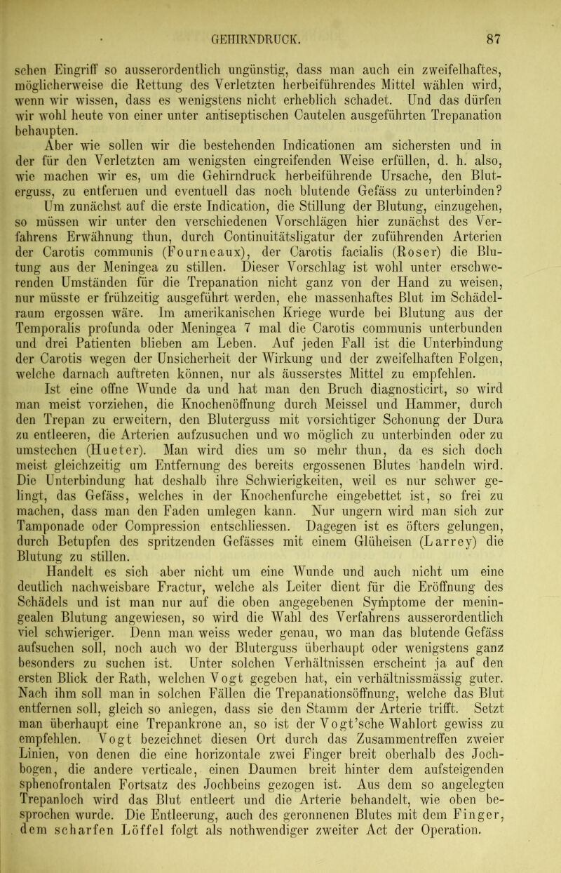 sehen Eingriff so ausserordentlich ungünstig, dass man auch ein zweifelhaftes, möglicherweise die Rettung des Verletzten herbeiführendes Mittel wählen wird, wenn wir wissen, dass es wenigstens nicht erheblich schadet. Und das dürfen wir wohl heute von einer unter antiseptischen Cautelen ausgeführten Trepanation behaupten. Aber wie sollen wir die bestehenden Indicationen am sichersten und in der für den Verletzten am wenigsten eingreifenden Weise erfüllen, d. h. also, wie machen wir es, um die Gehirndruck herbeiführende Ursache, den Blut- erguss, zu entfernen und eventuell das noch blutende Gefäss zu unterbinden? Um zunächst auf die erste Indication, die Stillung der Blutung, einzugehen, so müssen wir unter den verschiedenen Vorschlägen hier zunächst des Ver- fahrens Erwähnung thun, durch Continuitätsligatur der zuführenden Arterien der Carotis communis (Fourneaux), der Carotis facialis (Roser) die Blu- tung aus der Meningea zu stillen. Dieser Vorschlag ist wohl unter erschwe- renden Umständen für die Trepanation nicht ganz von der Hand zu weisen, nur müsste er frühzeitig ausgeführt werden, ehe massenhaftes Blut im Schädel- raum ergossen wäre. Im amerikanischen Kriege wurde bei Blutung aus der Temporalis profunda oder Meningea 7 mal die Carotis communis unterbunden und drei Patienten blieben am Leben. Auf jeden Fall ist die Unterbindung der Carotis wegen der Unsicherheit der Wirkung und der zweifelhaften Folgen, welche darnach auftreten können, nur als äusserstes Mittel zu empfehlen. Ist eine offne Wunde da und hat man den Bruch diagnosticirt, so wird man meist vorziehen, die Knochenöffnung durch Meissei und Hammer, durch den Trepan zu erweitern, den Bluterguss mit vorsichtiger Schonung der Dura zu entleeren, die Arterien aufzusuchen und wo möglich zu unterbinden oder zu umstechen (Hueter). Man wird dies um so mehr thun, da es sich doch meist gleichzeitig um Entfernung des bereits ergossenen Blutes handeln wird. Die Unterbindung hat deshalb ihre Schwierigkeiten, weil es nur schwer ge- lingt, das Gefäss, welches in der Knochenfurche eingebettet ist, so frei zu machen, dass man den Faden umlegen kann. Nur ungern wird man sich zur Tamponade oder Compression entschlossen. Dagegen ist es öfters gelungen, durch Betupfen des spritzenden Gefässes mit einem Glüheisen (Larrey) die Blutung zu stillen. Handelt es sich aber nicht um eine Wunde und auch nicht um eine deutlich nachweisbare Fractur, welche als Leiter dient für die Eröffnung des Schädels und ist man nur auf die oben angegebenen Symptome der menin- gealen Blutung angewiesen, so wird die Wahl des Verfahrens ausserordentlich viel schwieriger. Denn man weiss weder genau, wo man das blutende Gefäss aufsuchen soll, noch auch wo der Bluterguss überhaupt oder wenigstens ganz besonders zu suchen ist. Unter solchen Verhältnissen erscheint ja auf den ersten Blick der Rath, welchen Vogt gegeben hat, ein verhältnissmässig guter. Nach ihm soll man in solchen Fällen die Trepanationsöffnung, weiche das Blut entfernen soll, gleich so anlegen, dass sie den Stamm der Arterie trifft. Setzt man überhaupt eine Trepankrone an, so ist der Vogt’sche Wahlort gewiss zu empfehlen. Vogt bezeichnet diesen Ort durch das Zusammentreffen zweier Linien, von denen die eine horizontale zwei Finger breit oberhalb des Joch- bogen, die andere verticale, einen Daumen breit hinter dem aufsteigenden spbenofrontalen Fortsatz des Jochbeins gezogen ist. Aus dem so angelegten Trepanloch wird das Blut entleert und die Arterie behandelt, wie oben be- sprochen wurde. Die Entleerung, auch des geronnenen Blutes mit dem Finger, dem scharfen Löffel folgt als nothwendiger zweiter Act der Operation.