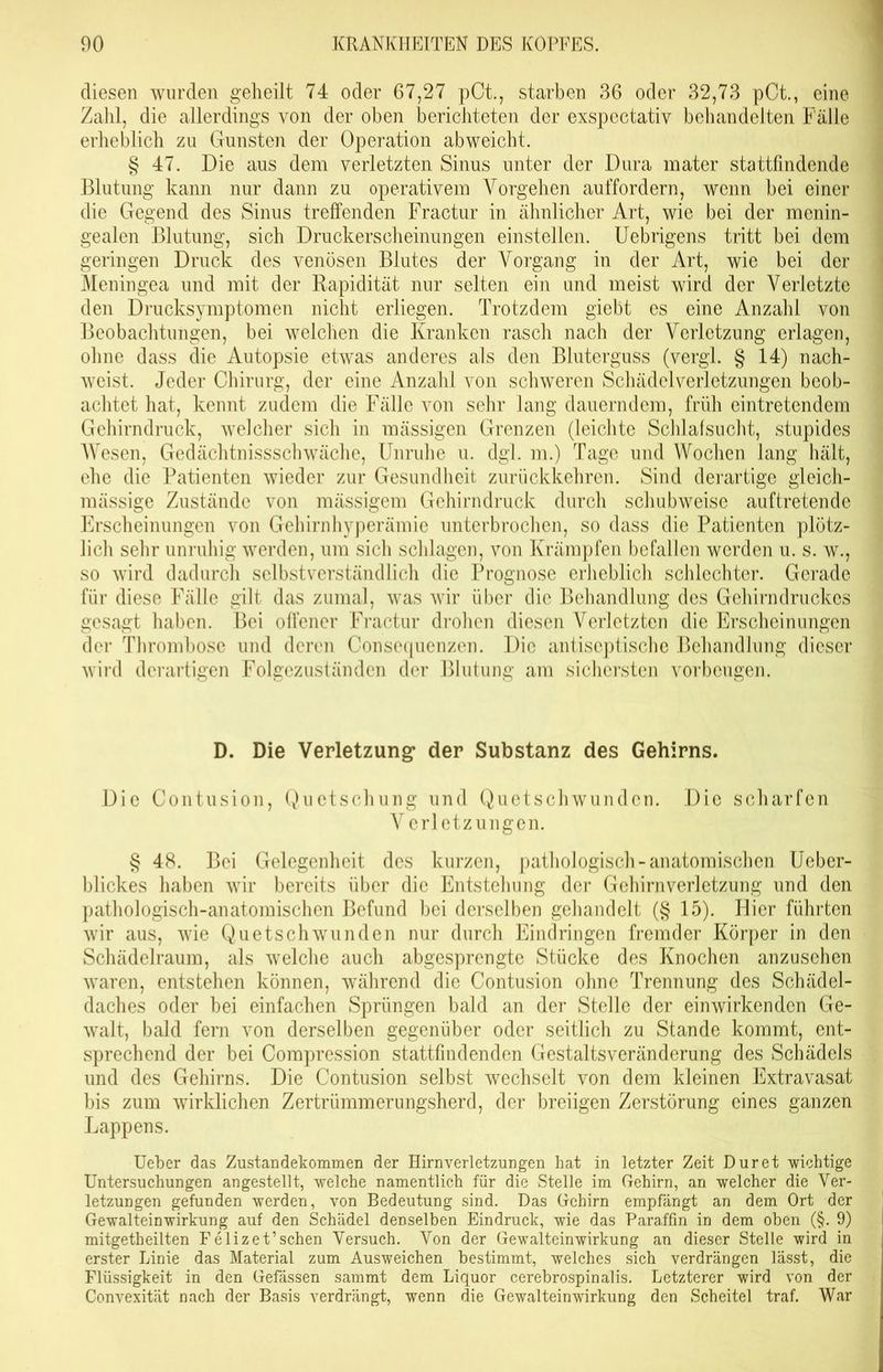 diesen wurden geheilt 74 oder 67,27 pCt., starben 36 oder 32,73 pCt., eine Zahl, die allerdings von der oben berichteten der exspectativ behandelten Fälle erheblich zu Gunsten der Operation abweicht. § 47. Die aus dem verletzten Sinus unter der Dura mater stattfindende Blutung kann nur dann zu operativem Vorgehen auffordern, wenn bei einer die Gegend des Sinus treffenden Fraetur in ähnlicher Art, wie bei der mcnin- gealen Blutung, sich Druckerscheinungen einstellen. Uebrigens tritt bei dem geringen Druck des venösen Blutes der Vorgang in der Art, wie bei der Meningea und mit der Rapidität nur selten ein und meist wird der Verletzte den Drucksymptomen nicht erliegen. Trotzdem giebt es eine Anzahl von Beobachtungen, bei welchen die Kranken rasch nach der Verletzung erlagen, ohne dass die Autopsie etwas anderes als den Bluterguss (vergl. § 14) nach- weist. Jeder Chirurg, der eine Anzahl von schweren Schädelverletzungen beob- achtet hat, kennt zudem die Fälle von sehr lang dauerndem, früh eintretendem Gehirndruck, welcher sich in mässigen Grenzen (leichte Schlafsucht, stupides Wesen, Gedächtnissschwäche, Unruhe u. dgl. m.) Tage und Wochen lang hält, ehe die Patienten wieder zur Gesundheit zurückkehren. Sind derartige gleich- mässige Zustände von mässigem Gehirndruck durch schubweise auftretende Erscheinungen von Gehirnhyperämie unterbrochen, so dass die Patienten plötz- lich sehr unruhig werden, um sich schlagen, von Krämpfen befallen werden u. s. w., so wird dadurch selbstverständlich die Prognose erheblich schlechter. Gerade für diese Fälle gilt das zumal, was wir über die Behandlung des Gehirndruckes gesagt haben. Bei offener Fraetur drohen diesen Verletzten die Erscheinungen der Thrombose und deren Consequenzen. Die antiseptischc Behandlung dieser wird derartigen Folgezuständen der Blutung am sichersten Vorbeugen. D. Die Verletzung* der Substanz des Gehirns. Die Contusion, Quetschung und Quetschwunden. Die scharfen V erletzungen. § 48. Bei Gelegenheit des kurzen, pathologisch-anatomischen Ueber- blickes haben wir bereits über die Entstehung der Gehirnverletzung und den pathologisch-anatomischen Befund bei derselben gehandelt (§ 15). Hier führten wir aus, wie Quetschwunden nur durch Eindringen fremder Körper in den Schädelraum, als welche auch abgesprengte Stücke des Knochen anzusehen waren, entstehen können, während die Contusion ohne Trennung des Schädel- daches oder bei einfachen Sprüngen bald an der Stelle der einwirkenden Ge- walt, bald fern von derselben gegenüber oder seitlich zu Stande kommt, ent- sprechend der bei Compression stattfindenden Gestaltsveränderung des Schädels und des Gehirns. Die Contusion selbst wechselt von dem kleinen Extravasat bis zum wirklichen Zertrümmerungsherd, der breiigen Zerstörung eines ganzen Lappens. lieber das Zustandekommen der Hirnverletzungen hat in letzter Zeit Dur et wichtige Untersuchungen angestellt, welche namentlich für die Stelle im Gehirn, an welcher die Ver- letzungen gefunden werden, von Bedeutung sind. Das Gehirn empfängt an dem Ort der Gewalteinwirkung auf den Schädel denselben Eindruck, wie das Paraffin in dem oben (§. 9) mitgetheilten Felizet’schen Versuch. Von der Gewalteinwirkung an dieser Stelle wird in erster Linie das Material zum Ausweichen bestimmt, welches sich verdrängen lässt, die Flüssigkeit in den Gefässen sammt dem Liquor cerebrospinalis. Letzterer wird von der Convexität nach der Basis verdrängt, wenn die Gewalteinwirkung den Scheitel traf. War