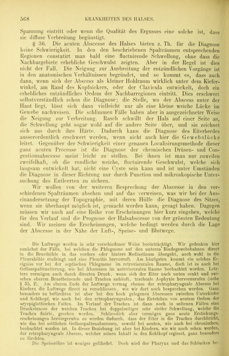 Spannung ein tritt oder wenn die Qualität des Ergusses eine solche ist, dass sie diffuse Verbreitung begünstigt. § 36. Die acuten Abscesse des Halses bieten z. Th. für die Diagnose keine Schwierigkeit. In den den beschriebenen Spalträumen entsprechenden Regionen constatirt man bald eine fluctuirende Schwellung, ohne dass die Nachbargebiete erhebliche Geschwulst zeigten. Aber in der Regel ist dies nicht der Fall. Die Neigung zur Ausbreitung der entzündlichen Vorgänge ist in den anatomischen Verhältnissen begründet, und so kommt es, dass auch dann, wenn sich der Abscess als kleiner Hohlraum wirklich unter dem Kiefcr- winkel, am Rand des Kopfnickers, oder der Clavicula entwickelt, doch ein erhebliches entzündliches Oedem der Nachbarregionen eintritt. Dies erschwert selbstverständlich schon die Diagnose; die Stelle, wo der Abscess unter der Haut liegt, lässt sich dann vielleicht nur als eine kleine weiche Lücke im Gewebe nachweisen. Die schlimmen Fälle haben aber in ausgezeichneter Weise die Neigung zur Verbreitung. Rasch schwillt der Hals auf einer Seite an, die Schwellung geht sogar wohl auf die andere Seite über, und sie zeichnet sich aus durch ihre Härte. Dadurch kann die Diagnose des Eiterherdes ausserordentlich erschwert werden, wenn nicht auch hier die Gcwcbslückc leitet. Gegenüber der Schwierigkeit einer genauen Localisirungsmethodc dieser ganz acuten Processe ist die Diagnose der chronischen Drüsen- und Con- gestionsabscesse meist leicht zu stellen. Bei ihnen ist man nur zuweilen zweifelhaft, ob die rundliche weiche, fluctuirende Geschwulst, welche sich langsam entwickelt hat, nicht eine Cyste sein kann und ist unter Umständen die Diagnose in dieser Richtung nur durch Function und mikroskopische Unter- suchung des Entleerten zu sichern. Wir wollen von der weiteren Besprechung der Abscesse in den ver- schiedenen Spalträumen absehen und auf das verweisen, was wir bei der Aus- einandersetzung der Topographie, mit deren Hülfe die Diagnose des Sitzes, wenn sie überhaupt möglich ist, gemacht werden kann, gesagt haben. Dagegen müssen wir noch auf eine Reihe von Erscheinungen hier kurz eingehen, welche für den Verlauf und die Prognose der ITalsabscesse von der grössten Bedeutung sind. Wir meinen die Erscheinungen, welche bedingt werden durch die Lage der x\bscesse in der Nähe der Luft-, Speise- und Blutwege. Die Luftwege werden in sehr verschiedener Weise beeinträchtigt. Wir gedenken hier zunächst der Fälle, bei welchen die Phlegmone auf den unteren' Bindegewebsbahnen direct in die Brusthöhle in das vordere oder hintere Mediastinum übergeht, auch wohl in die Pleurahöhle eindringt und eine Pleuritis hervorruft. Am häufigsten kommt ein solches Er- eigniss vor bei der septischen Phlegmone im retrovisceralen Raume, doch ist es auch bei Gefässspalteneiterung, wie bei Abscessen im antevisceralen Raume beobachtet worden. Letz- tere vermögen auch durch directen Druck, wenn sich der Eiter nach unten senkt und zwi- schen oberem Brustbeinende und Trachea anhäuft, tracheale Asphyxie hervorzurufen (siehe § 35, 2). Am oberen Ende der Luftwege vermag ebenso der retropharyngeale Abscess bei Kindern die Luftwege direct zu verschliessen, wie wir dort noch besprechen werden. Ganz besonders zu befürchten ist aber bei den hoch gelegenen Abscessen zwischen Unterkiefer und Kehlkopf, wie auch bei den retropharyngealen, das Entstehen von acutem Oedem der aryepiglottischen Falten. Im Verlauf der Trachea ist dann noch in seltenen Fällen eine Druckstenose der weichen Trachea bei doppelseitiger sehr steifer Schwellung, welche die Trachea fixirte, gesehen worden. Schliesslich aber vermögen ganz acute Erstickungs- erscheinungen hervorgerufen zu werden dadurch, dass der Eiter in die Trachea durchbricht, wie das bei seitlichen Gefässspaltenabscessen, sowohl bei acuten, wie auch bei chronischen, beobachtet worden ist. In dieser Beziehung ist aber bei Kindern, wie wir noch sehen werden, der retropharyngeale Abscess, welcher seinen Inhalt in den Kehlkopf ergiesst, ganz besonders zu fürchten. Die Speiseröhre ist weniger gefährdet. Doch wird der Pharynx und das Schlucken be-