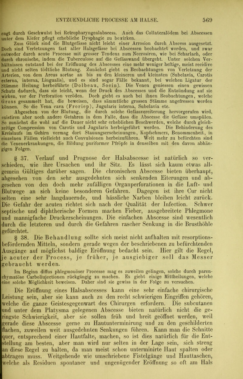 engt durch Geschwulst bei Retropharyngealabscess. Auch das Collateralödem bei Abscessen unter dem Kiefer pflegt erhebliche Dysphagie zu bewirken. Zuin Glück sind die Blutgefässe nicht leicht einer Arrosion durch Abscess ausgesetzt. Doch sind Verletzungen fast aller Halsgefässe bei Abscessen beobachtet worden, und zwar entweder durch acute Processe mit grosser Tendenz zum Necrosiren, wie bei Scharlach, oder durch chronische, indem die Tuberculose auf die Gefässwand übergeht. Unter solchen Ver- hältnissen entstand bei der Eröffnung des Abscesses eine mehr weniger heftige, meist recidive und nicht selten tödtliche Blutung. Zunächst giebt es Beobachtungen von Verletzung der Arterien, von dem Arcus aortae an bis zu den kleineren und kleinsten (Subclavia, Carotis externa, interna, Lingualis), und es sind sogar Fälle bekannt, bei welchen Ligatur der Stämme Heilung herbeiführte (Dolbeau, Socin). Die Venen gemessen einen gewissen Schutz dadurch, dass sie leicht, wenn der Druck des Abscesses und die Entzündung auf sie wirken, vor der Perforation veröden. Doch giebt es auch bei ihnen Beobachtungen, welche Gross gesammelt hat, die beweisen, dass sämmtliche grossen Stämme angefressen werden können. So die Vena cava (Froriep), Jugularis interna, Subclavia etc. Abgesehen von der Blutung, die durch solche Gefässvereiterung hervorgerufen wird, existiren aber noch andere Gefahren in dem Falle, dass die Abscesse die Gefässe umspülen. So zunächst die wohl auf die Dauer nicht sehr erheblichen Beschwerden, welche durch gleich- zeitige Compression von Carotis und Jugularis herbeigeführt werden. Die Behinderung des Kreislaufs im Gehirn vermag dort Stauungserscheinungen, Kopfschmerz, Benommenheit, in einzelnen Fällen vielleicht auch Convulsionen herbeizuführen. Weit mehr zu befürchten sind die Venenerkrankungen, die Bildung puriformer Pfropfe in denselben mit den davon abhän- gigen Folgen. § 37. Verlauf und Prognose der Halsabscesse ist natürlich so ver- schieden, wie ihre Ursachen und ihr Sitz. Es lässt sich kaum etw7as all- gemein Gültiges darüber sagen. Die chronischen Abscesse bieten überhaupt, abgesehen von den sehr ausgedehnten sich senkenden Eiterungen und ab- gesehen von den doch mehr zufälligen Organperforationen in die Luft- und ßlutwege an sich keine besonderen Gefahren. Dagegen ist ihre Cur nicht selten eine sehr langdauernde, und hässliche Narben bleiben leicht zurück. Die Gefahr der acuten richtet sich nach der Qualität der Infection. Schwer septische und diphtherische Formen machen Fieber, ausgebreitete Phlegmone und mannigfache Druckerscheinungen. Die einfachen Abscesse sind wesentlich durch die letzteren und durch die Gefahren rascher Senkung in die Brusthöhle gefürchtet. § 38. Die Behandlung sollte sich meist nicht auf halten mit resorptions- befördernden Mitteln, sondern gerade wegen der beschriebenen zu befürchtenden Ausgänge auf möglichst baldige Eröffnung bedacht sein. Hier gilt die Regel, je acuter der Process, je früher, je ausgiebiger soll das Messer gebraucht werden. Im Beginn diffus phlegmonöser Processe mag es zuweilen gelingen, solche durch paren- chymatöse Carboliujectionen rückgängig zu machen. Es giebt einige Mittheilungen, welche eine solche Möglichkeit beweisen. Daher sind sie gewiss in der Folge zu versuchen. Die Eröffnung eines Halsabscesses kann eine sehr einfache chirurgische Leistung sein, aber sie kann auch zu den recht schwierigen Eingriffen gehören, welche die ganze Geistesgegenwart des Chirurgen erfordern. Die subcutanen und unter dem Platysma gelegenen Abscesse bieten natürlich nicht die ge- ringste Schwierigkeit, aber sie sollen früh und breit geöffnet werden, weil gerade diese Abscesse gerne zu Hautunterminirung und zu den geschilderten flachen, zuweilen weit ausgedehnten Senkungen führen. Kann man die Schnitte quer, entsprechend einer Hautfalte, machen, so ist dies natürlich für die Ent- stellung am besten, aber man wird nur selten in der Lage sein, sich streng an diese Regel zu halten, da man meist schon unterminirte Plaut spalten oder abtragen muss. Weitgehende wie umschriebene Fistelgänge und Hauttaschen, welche als Residuen spontaner und ungenügender Eröffnung so oft am Hals