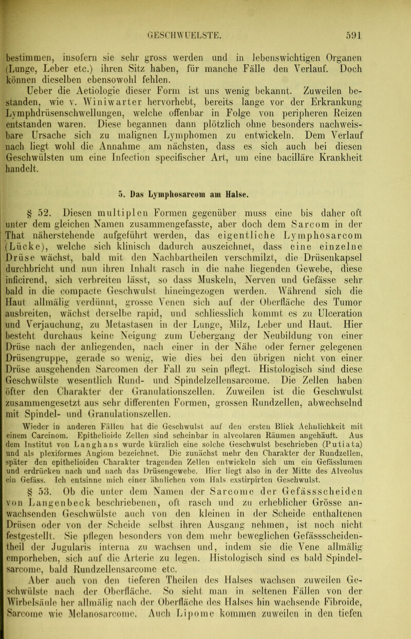 bestimmen, insofern sie sehr gross werden und in lebenswichtigen Organen (Lunge, Leber etc.) ihren Sitz haben, für manche Fälle den Verlauf. Doch können dieselben ebensowohl fehlen. Ueber die Aetiologie dieser Form ist uns wenig bekannt. Zuweilen be- standen, wie y. Winiwarter hervorhebt, bereits lange vor der Erkrankung Lymphclrüsenschwellungen, welche offenbar in Folge von peripheren Reizen entstanden waren. Diese begannen dann plötzlich ohne besonders nachweis- bare Ursache sich zu malignen Lymphomen zu entwickeln. Dem Verlauf nach liegt wohl die Annahme am nächsten, dass es sich auch bei diesen Geschwülsten um eine Infection specifischer Art, um eine bacilläre Krankheit handelt. 5. Das Lympliosarcom am Halse. § 52. Diesen multiplen Formen gegenüber muss eine bis daher oft unter dem gleichen Namen zusammengefasste, aber doch dem Sarcom in der That näherstehende aufgeführt werden, das eigentliche Lympliosarcom (Lücke), welche sich klinisch dadurch auszeichnet, dass eine einzelne Drüse wächst, bald mit den Nach bartheilen verschmilzt, die Drüsenkapsel durchbricht und nun ihren Inhalt rasch in die nahe liegenden Gewebe, diese inficirend, sich verbreiten lässt, so dass Muskeln, Nerven und Gefässe sehr bald in die compacte Geschwulst hineingezogen werden. Während sich die Haut allmälig verdünnt, grosse Venen sich auf der Oberfläche des Tumor ausbreiten, wächst derselbe rapid, und schliesslich kommt es zu Ulceration und Verjauchung, zu Metastasen in der Lunge, Milz, Leber und Haut. Hier besteht durchaus keine Neigung zum Uebergang der Neubildung von einer Drüse nach der anliegenden, nach einer in der Nähe oder ferner gelegenen Drüsengruppe, gerade so wenig, wie dies bei den übrigen nicht von einer Drüse ausgehenden Sarcomen der Fall zu sein pflegt. Histologisch sind diese Geschwülste wesentlich Rund- und Spindelzellensarcome. Die Zellen haben öfter den Charakter der Granulationszellen. Zuweilen ist die Geschwulst zusammengesetzt aus sehr differenten Formen, grossen Rundzellen, abwechselnd mit Spindel- und Granulationszellen. Wieder in anderen Fällen hat die Geschwulst auf den ersten Blick Aehnlichkeit mit einem Carcinom. Epithelioide Zellen sind scheinbar in alveolaren Räumen angehäuft. Aus dem Institut von Langhans wurde kürzlich eine solche Geschwulst beschrieben (Putiata) und als plexiformes Angiorn bezeichnet. Die zunächst mehr den Charakter der Rundzellen, später den epithelioiden Charakter tragenden Zellen entwickeln sich um ein Gefässluraen und erdrücken nach und nach das Drüsengewebe. Hier liegt also in der Mitte des Alveolus ein Gefäss. Ich entsinne mich einer ähnlichen vom Hals exstirpirten Geschwulst. § 53. Ob die unter dem Namen der Sarcome der Gefässscheiden von Langenbeck beschriebenen, oft rasch und zu erheblicher Grösse an- wachsenden Geschwülste auch von den kleinen in der Scheide enthaltenen Drüsen oder von der Scheide selbst ihren Ausgang nehmen, ist noch nicht festgestellt. Sie pflegen besonders von dem mehr beweglichen Gefässscheiden- theil der Jugularis interna zu wachsen und, indem sie die Vene allmälig emporheben, sich auf die Arterie zu legen. .Histologisch sind es bald Spindel- sarcome, bald Rundzellensarcome etc. Aber auch von den tieferen Theilen des Halses wachsen zuweilen Ge- schwülste nach der Oberfläche. So sieht man in seltenen Fällen von der Wirbelsäule her allmälig nach der Oberfläche des Halses hin wachsende Fibroide, Sarcome wie Mclanosarconic. Auch Lipome kommen zuweilen in den tiefen