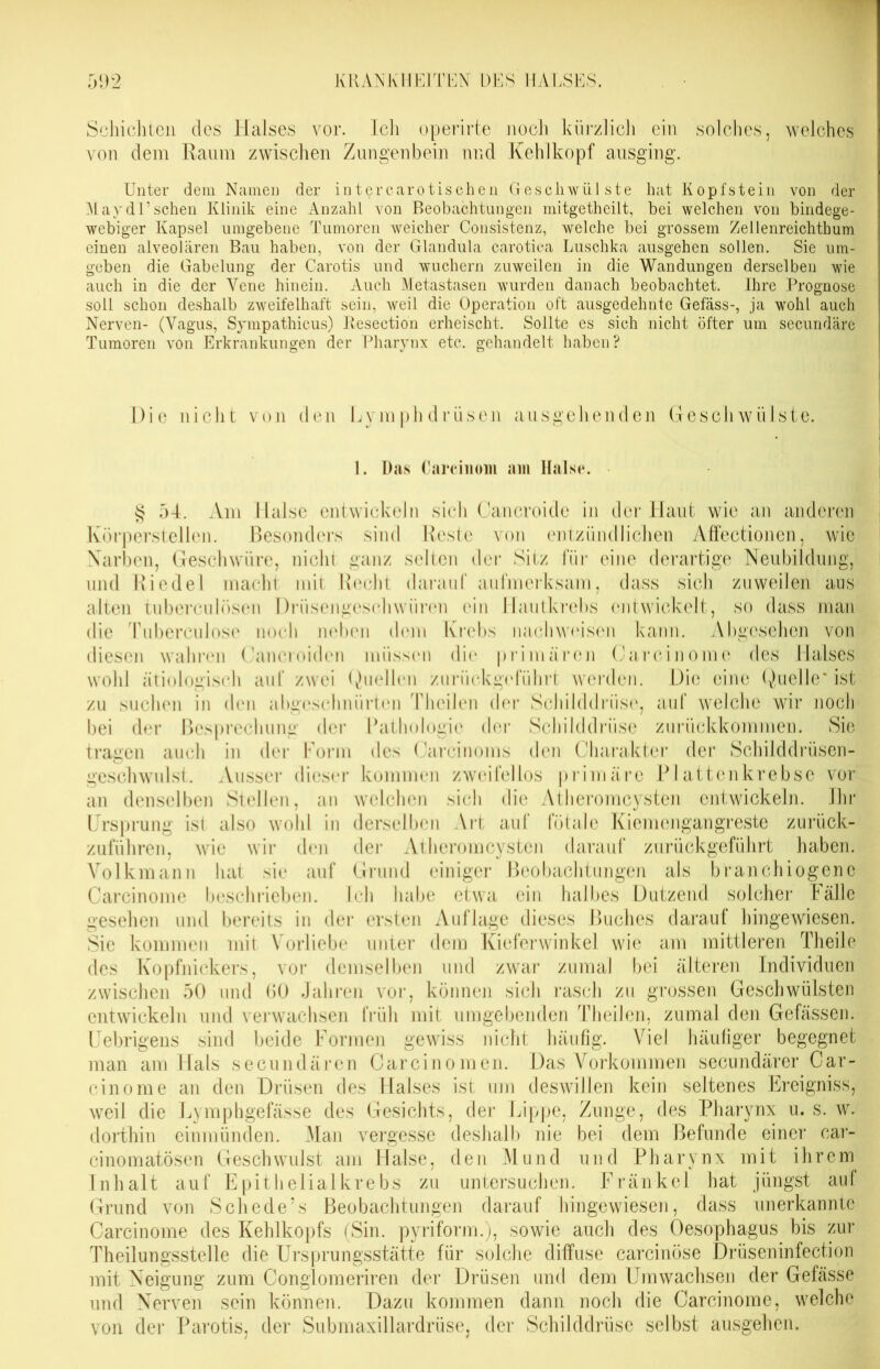 Schichten des Halses vor. Ich operirte noch kürzlich ein solches, welches von dem Raum zwischen Zungenbein nnd Kehlkopf ausging. Unter dem Namen der intercarotischen Geschwülste hat Kopfstein von der Mayd’Uschen Klinik eine Anzahl von Beobachtungen mitgetheilt, bei welchen von bindege- webiger Kapsel umgebene Tumoren weicher Consistenz, welche bei grossem Zellenreichthum einen alveolären Bau haben, von der Glandula carotica Luschka ausgehen sollen. Sie um- geben die Gabelung der Carotis und wuchern zuweilen in die Wandungen derselben wie auch in die der Vene hinein. Auch Metastasen wurden danach beobachtet. Ihre Prognose soll schon deshalb zweifelhaft sein, weil die Operation oft ausgedehnte Gefäss-, ja wohl auch Nerven- (Vagus, Sympathicus) Iiesection erheischt. Sollte es sich nicht öfter um secundäre Tumoren von Erkrankungen der Pharynx etc. gehandelt haben? Die nicht von den Lymphdriisen ausgehenden Geschwülste. 1. Das Carcinoin am Halse. § 54. Am Halse entwickeln sich Cancroide in der Haut wie an anderen Körperstellen. Besonders sind Reste von entzündlichen Affectionen, wie Narben, Geschwüre, nicht ganz selten der Sitz für eine derartige Neubildung, und Riedel macht mit Recht darauf aufmerksam, dass sich zuweilen aus alten tuberculösen Drüsengeschwüren ein Hautkrebs entwickelt, so dass man die Tuberculose noch neben dem Krebs nach weisen kann. Abgesehen von diesen wahren Cancroiden müssen die primären Carcinome des Halses wohl ätiologisch auf zwei Quellen zurückgeführt werden. Die eine Quelle* ist zu suchen in den abgeschnürten Theilen der Schilddrüse, auf welche wir noch bei der Besprechung der Pathologie der Schilddrüse zurückkommen. Sie tragen auch in der Form des Carcinoms den Charakter der Schilddrüsen- geschwulst. Ausser dieser kommen zweifellos primäre Plattenkrebse vor an denselben Stellen, an welchen sich die Atheromcysten entwickeln. Ihr Ursprung isl also wohl in derselben Art auf fötale Kiemengangreste zurück- zuführen, wie wir den der Atheromcysten darauf zurückgeführt haben. Volkmann hat sie auf Grund einiger Beobachtungen als branchiogenc Carcinome beschrieben. Ich habe etwa ein halbes Dutzend solcher Fälle gesehen und bereits in der ersten Auflage dieses Buches darauf hingewiesen. Sie kommen mit Vorliebe unter dem Kieferwinkel wie am mittleren Theile des Kopfnickers, vor demselben und zwar zumal bei älteren Individuen zwischen 50 und 60 Jahren vor, können sich rasch zu grossen Geschwülsten entwickeln und verwachsen früh mit umgebenden Theilen, zumal den Gefässen. Uebrigens sind beide Formen gewiss nicht häufig. Viel häufiger begegnet man am Hals secundären Carcinomen. Das Vorkommen secundärer Car- cinome an den Drüsen des Halses ist um deswillen kein seltenes Ereigniss, weil die Lymphgefässe des Gesichts, der Lippe, Zunge, des Pharynx u. s. w. dorthin einmünden. Man vergesse deshalb nie bei dem Befunde einer car- cinomatösen Geschwulst am Halse, den M u n d u n d Pharynx mit ihre m Inhalt auf Epithelialkrebs zu untersuchen. Fränkel hat jüngst aul Grund von Sehe de’s Beobachtungen darauf hingewiesen, dass unerkannte Carcinome des Kehlkopfs (Sin. pyriform.), sowie auch des Oesophagus bis zur Theilungsstelle die Ursprungsstätte für solche diffuse carcinöse Drüseninfection mit Neigung zum Conglomeriren der Drüsen und dem Umwachsen der Gefässe und Nerven sein können. Dazu kommen dann noch die Carcinome, welche von der Parotis, der Submaxillardrüse, der Schilddrüse selbst ausgehen.