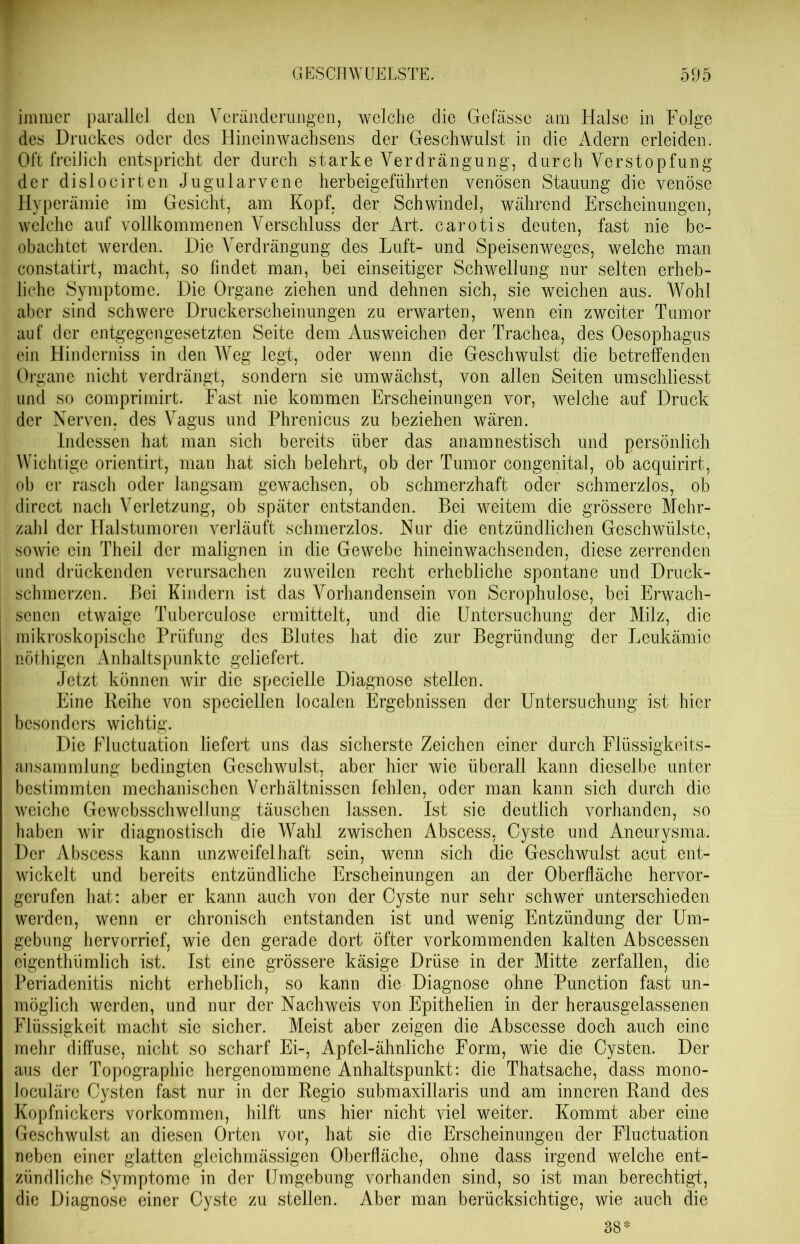 immer parallel den Veränderungen, welche die Gefässe am Halse in Folge des Druckes oder des Hineinwachsens der Geschwulst in die Adern erleiden. Oft freilich entspricht der durch starke Verdrängung, durch Verstopfung der dislocirten Jugularvene herbeigeführten venösen Stauung die venöse Hyperämie im Gesicht, am Kopf, der Schwindel, während Erscheinungen, welche auf vollkommenen Verschluss der Art. carotis deuten, fast nie be- obachtet werden. Die Verdrängung des Luft- und Speisenweges, welche man constatirt, macht, so findet man, bei einseitiger Schwellung nur selten erheb- liche Symptome. Die Organe ziehen und dehnen sich, sie weichen ans. Wohl aber sind schwere Druckerscheinungen zu erwarten, wenn ein zweiter Tumor auf der entgegengesetzten Seite dem Ausweichen der Trachea, des Oesophagus ein Hinderniss in den Weg legt, oder wenn die Geschwulst die betreffenden Organe nicht verdrängt, sondern sie umwächst, von allen Seiten umschliesst und so comprimirt. Fast nie kommen Erscheinungen vor, weiche auf Druck der Nerven, des Vagus und Phrenicus zu beziehen wären. Indessen hat man sich bereits über das anamnestisch und persönlich Wichtige orientirt, man hat sich belehrt, ob der Tumor congenital, ob acquirirt, ob er rasch oder langsam gewachsen, ob schmerzhaft oder schmerzlos, ob direct nach Verletzung, ob später entstanden. Bei weitem die grössere Mehr- zahl der Halstumoren verläuft schmerzlos. Nur die entzündlichen Geschwülste, sowie ein Theil der malignen in die Gewebe hineinwachsenden, diese zerrenden und drückenden verursachen zuweilen recht erhebliche spontane und Druck- schmerzen. Bei Kindern ist das Vorhandensein von Scrophulöse, bei Erwach- I senen etwaige Tuberculose ermittelt, und die Untersuchung der Milz, die mikroskopische Prüfung des Blutes hat die zur Begründung der Leukämie nöthigen Anhaltspunkte geliefert. Jetzt können wir die specielle Diagnose stellen. Eine Reihe von specicllcn localen Ergebnissen der Untersuchung ist hier besonders wichtig. Die Fluctuation liefert uns das sicherste Zeichen einer durch Flüssigkeits- ansammlung bedingten Geschwulst, aber hier wie überall kann dieselbe unter bestimmten mechanischen Verhältnissen fehlen, oder man kann sich durch die weiche Gewebsschwellung täuschen lassen. Ist sie deutlich vorhanden, so haben wir diagnostisch die Wahl zwischen Abscess, Cyste und Aneurysma. Der Abscess kann unzweifelhaft sein, wenn sich die Geschwulst acut ent- wickelt und bereits entzündliche Erscheinungen an der Oberfläche hervor- gerufen hat: aber er kann auch von der Cyste nur sehr schwer unterschieden werden, wenn er chronisch entstanden ist und wenig Entzündung der Um- gebung hervorrief, wie den gerade dort öfter vorkommenden kalten Abscessen eigenthümlich ist. Ist eine grössere käsige Drüse in der Mitte zerfallen, die Periadenitis nicht erheblich, so kann die Diagnose ohne Punction fast un- möglich werden, und nur der Nachweis von Epithelien in der herausgelassenen Flüssigkeit macht sie sicher. Meist aber zeigen die Abscesse doch auch eine mehr diffuse, nicht so scharf Ei-, Apfel-ähnliche Form, wie die Cysten. Der aus der Topographie hergenommene Anhaltspunkt: die Thatsache, dass mono- loculäre Cysten fast nur in der Regio submaxillaris und am inneren Rand des Kopfnickers Vorkommen, hilft uns hier nicht viel weiter. Kommt aber eine Geschwulst an diesen Orten vor, hat sie die Erscheinungen der Fluctuation neben einer glatten gleichmässigen Oberfläche, ohne dass irgend welche ent- zündliche Symptome in der Umgebung vorhanden sind, so ist man berechtigt, die Diagnose einer Cyste zu stellen. Aber man berücksichtige, wie auch die 38*