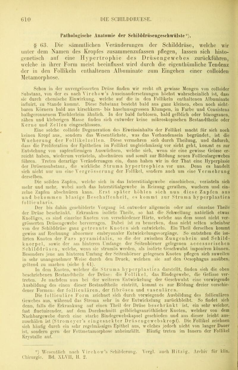 Pathologische Anatomie der Schilddriisengescliwülste*). § 63. Die sämmtlichen Veränderungen der Schilddrüse, welche wir unter dem Namen des Kropfes zusammenzufassen pflegen, lassen sich histo- genetisch auf eine Hypertrophie des Drüsengewebes zurückführen, welche in ihrer Form meist beeinflusst wird durch die eigentümliche Tendenz der in den Follikeln enthaltenen Albuminate zum Eingehen einer colloiden Metamorphose. Schon in der unvergrösserten Drüse finden wir recht oft gewisse Mengen von colloider Substanz, von der es nach Vir chow's Auseinandersetzungen höchst wahrscheinlich ist, dass sie durch chemische Einwirkung, welche auf die in den Follikeln enthaltenen Albuminate inlluirt, zu Stande kommt. Diese Substanz besteht bald aus ganz kleinen, eben noch sicht- baren Körnern bald aus kirschkern- bis haselnussgrossen Klumpen, in Farbe und Consistenz halbgeronnenem Tischlerleim ähnlich. In der bald farblosen, bald gelblich oder blassgrauen, zähen und kleberigen Masse finden sich entweder keine mikroskopischen Bestandtheile oder Kerne und Zellen eingeschlossen. Eine solche colloide Degeneration des Eiweissinhalts der Follikel macht für sich noch keinen Kropf aus, sondern das Wesentlichste, was das Vorhandensein begründet, ist die Wucherung der Follikelzellen. Diese vermehren sich durch Theilung, und dadurch, dass die Proliferation der Epithelien im Follikel ungleichmässig vor sicht geht, kommt es zur Entstehung von zapfenförmigen Auswüchsen, welche sich, wenn sie eine gewisse Grösse er- reicht haben, wiederum verästeln, abschnüren und somit zur Bildung neuen Folliculargewebes führen. Treten derartige Veränderungen ein, dann hahen wir in der That eine Hyperplasie der Drüsensubstanz, die wirkliche Struma hvpertrophica vor uns. Denn es handelt sich nicht nur um eine Vergrösserung der Follikel, sondern auch um eine Vermehrung derselben. Die soliden Zapfen, welche sich in das Interstitialgewebe einschieben, verästeln sich mehr und mehr, wobei auch das Interstitialgewebe in Reizung gerathen, wuchern und ein- zelne Zapfen abschnüren kann. Erst später höhlen sich nun diese Zapfen aus und bekommen blasige Beschaffenheit, es kommt zur Struma hyperplastica follicularis. Der bis dahin geschilderte Vorgang ist entweder allgemein oder auf einzelne Theile der Drüse beschränkt. Erkranken isolirte Theile, so hat die Schwellung natürlich etwas Knolliges, es sind einzelne Knoten von verschiedener Härte, welche aus dem sonst nicht ver- grösserten Drüsengewebe hervorragen. Dabei ist zu bemerken, dass nicht selten scheinbar von der Schilddrüse ganz getrennte Knoten sich entwickeln. Ein Theil derselben kommt gewiss auf Rechnung abnormer embryonaler Entwickelungsvorgänge. So entstehen die iso- lirten Knoten der Pars pyramidalis, so die der zwischen Zungenbein und Schild- kuorpel, sowie der am hinteren Umfange der Seitenhörner gelegenen accessorischen Schilddrüsen, welche, wenn sie strumös werden, als isolirte Geschwulst imponiren können. Besonders jene am hinteren Umfang der Seitenhörner gelegenen Knoten pflegen sich zuweilen in sehr unangenehmer Weise durch den Druck, welchen sie auf den Oesophagus ausüben, geltend zu machen (siehe § Gl). In dem Knoten, welcher die Struma hyperplastica darstellt, finden sich die oben beschriebenen Bestandtheile der Drüse: die Follikel, das Bindegewebe, die Gefässe ver- treten. Je nachdem nun bei der weiteren Entwickelung der Geschwulst eine vorwiegende Ausbildung des einen dieser Bestandtheile eintritt, kommt es zur Bildung dreier verschie- dener Formen: der folliculären, der fibrösen und vasculären. Die folliculäre Form zeichnet sich durch vorwiegende Ausbildung des folliculären Gewebes aus, während das Stroma sehr in der Entwickelung zurückbleibt. So findet sich denn, falls die Erkrankung auf einen Theil der Drüse beschränkt ist, ein sehr weicher, fast fluctuirender, auf dem Durchschnitt gelblichgrauröthlicher Knoten, welcher von dem Nachbargewebe durch eine starke Bindegewebskapsel geschieden und aus dieser leicht aus- zuschälen ist (Stromeyer’s eingesackter Drüsengewebskropf). Die Follikel zeichnen sich häufig durch ein sehr regelmässiges Epithel aus, welches jedoch nicht von langer Dauer ist, sondern gern der Fettmetamorphose anheimfällt. Häufig treten im Innern der Follikel Krystalle auf. *) Wesentlich nach Virchow’s Schilderung. Vcrgl. auch Hitzig, Archiv für klin. Chirurgie. Bd. XLVII, H. 2.