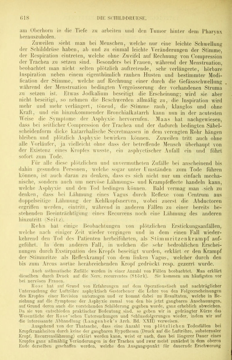 am Oberhorn in die Tiefe zu arbeiten und den Tumor hinter dem Pharynx herauszuholen. Zuweilen sieht man bei Menschen, welche nur eine leichte Schwellung der Schilddrüse haben, ab und zu einmal leichte Veränderungen der Stimme, der Respiration eintreten, welche ohne Zweifel auf Rechnung von Compression der Trachea zu setzen sind. Besonders bei Frauen, während der Menstruation, beobachtet man nicht selten plötzlich auftretende, sehr verlängerte, hörbare Inspiration neben einem eigentümlich rauhen Husten und bestimmter Modi- fication der Stimme, welche auf Rechnung einer durch die Gefässschwellung während der Menstruation bedingten Vergrösserung der vorhandenen Struma zu setzen ist. Etwas Jodkalium beseitigt die Erscheinung; wird sie aber nicht beseitigt, so nehmen die Beschwerden allmälig zu, die Inspiration wird mehr und mehr verlängert, tönend, die Stimme rauh, klanglos und ohne Kraft, und ein hinzukommender Bronchialkatarrh kann nun in der acutesten Weise die Symptome der Asphyxie hervorrufen. Maas hat nachgewiesen, dass bei seitlicher Compression der Trachea und der dadurch bedingten Säbel- scheidenform dicke katarrhalische Secretmassen in dem verengten Rohr hängen bleiben und plötzlich Asphyxie bewirken können. Zuweilen tritt auch ohne alle \ orläufer, ja vielleicht ohne dass der betreifende Mensch überhaupt von der Existenz eines Kropfes wusste, ein asphyctischer Anfall ein und führt sofort zum Tode. Für alle diese plötzlichen und unvermutheten Zufälle bei anscheinend bis dahin gesunden Personen, welche sogar unter Umständen zum Tode führen können, ist auch daran zu denken, dass es sich nicht nur um einfach mecha- nische, sondern auch um nervöse Lähmungs- und Krampfeffecte handeln kann, welche Asphyxie und den Tod bedingen können. Bald vermag man sich zu denken, dass bei Lähmung eines Vagus durch Reflexe vom Centrum aus doppelseitige Lähmung der Kehlkopfsnerven, wobei zuerst die Abductoren ergriffen werden, eintritt, während in anderen Fällen zu einer bereits be- stehendem Beeinträchtigung eines Recurrens noch eine Lähmung des anderen hinzutritt (Seitz). Rohn hat einige* Beobachtungen von plötzlichen Erstickungsanfällen, welche nach einiger Zeit wieder vergingen und in dem einen Fall wieder- kehrend den Tod des Patienten herbeiführten, als Stimmritzenkrampf auf- geführt. Tn dem anderen Fall, in welchen die sehr bedrohlichen Erschei- nungen durch Exstirpation des Kropfs beseitigt wurden, erklärt er den Krampf der Stimmritze als Reflexkrampf von dem linken Vagus, welcher durch den bis zum Arcus aortae herabreichenden Kropf gedrückt resp. gezerrt wurde. Auch asthmatische Zufälle werden in einer Anzahl von Fällen beobachtet. Man erklärt dieselben durch Druck auf die Nerv, recurrcntes (Störk). Sie kommen, am häufigsten vor bei nervösen Frauen. Rose hat auf Grund von Erfahrungen auf dem Operationstisch und nachträglicher Untersuchung der Luftröhre asphyktisch Gestorbener die Lehre von den Folgeerscheinungen des Kropfes einer Revision unterzogen und er kommt dabei zu Resultaten, welche in Be- ziehung auf die Symptome der Asphyxie zumal von den bis jetzt gangbaren Anschauungen, auf Grund deren auch die vorstehenden Schilderung gegeben wurde, ganz erheblich abweichen. Da sie von entschieden praktischer Bedeutung sind, so geben wir in gedrängter Kürze das Wesentliche der Rose’sehen Untersuchungen und Schlussfolgerungen wieder, indem wir auf die interessante Abhandlung (Langenbek’s Arch. Bd. XXII) verweisen. Ausgehend von der Thatsache, dass eine Anzahl von plötzlichen Todesfällen bei Kropfkrankheiten durch keine der gangbaren Hypothesen (Druck auf die Luftröhre, substernaler Kropf, Recurrenslähmung) erklärt werden kann, weist er nach, dass bei längerer Dauer eines Kropfes ganz allmählig Veränderungen in der Trachea und zwar meist zunächst in dem oberen Ende derselben geschaffen werden, welche den Ausgangspunkt für dauernde Erschwerung
