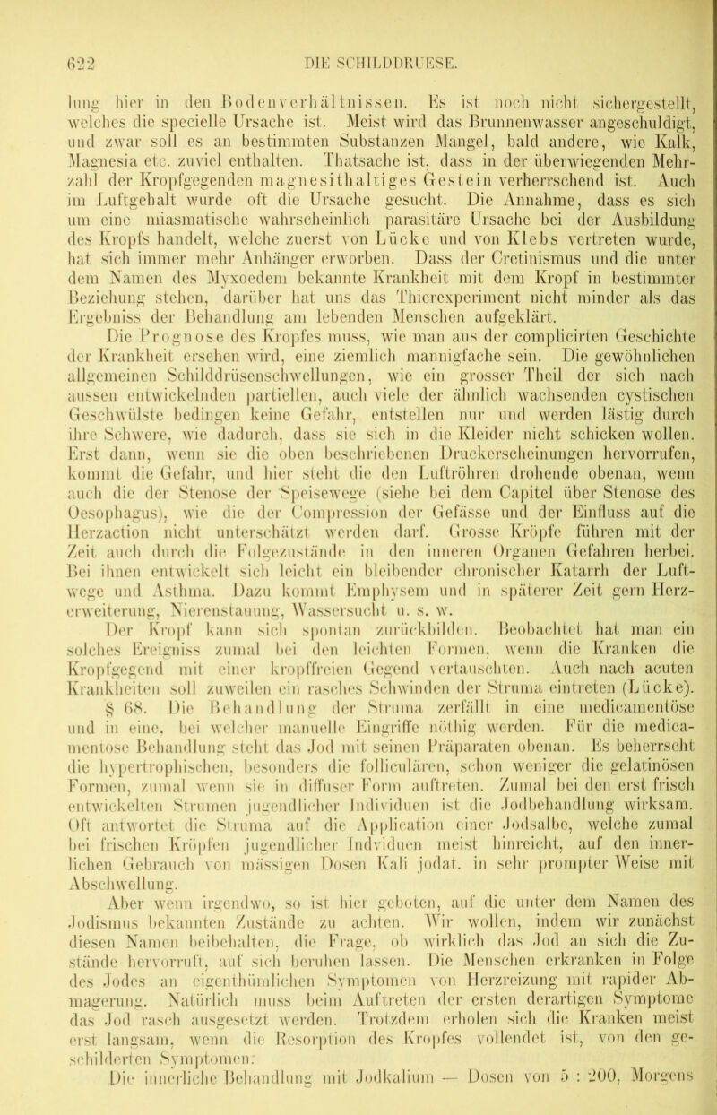 lung hier in den Bodenverhältnissen. Es ist noch nicht sichergestellt, welches die specielle Ursache ist. Meist wird das Brunnenwasser an geschuldigt, und zwar soll es an bestimmten Substanzen Mangel, bald andere, wie Kalk, Magnesia etc. zuviel enthalten. Thatsache ist, dass in der überwiegenden Mehr- zahl der Kropfgegenden magnesithaltiges Gestein verherrschend ist. Auch im Luftgehalt wurde oft die Ursache gesucht. Die Annahme, dass es sich um eine miasmatische wahrscheinlich parasitäre Ursache bei der Ausbildung des Kropfs handelt, welche zuerst von Lücke und von Klebs vertreten wurde, hat sich immer mehr Anhänger erworben. Dass der Cretinismus und die unter dem Namen des Myxoedem bekannte Krankheit mit dem Kropf in bestimmter Beziehung stehen, darüber hat uns das Thierexperiment nicht minder als das Ergebniss der Behandlung am lebenden Menschen aufgeklärt. Die Prognose des Kropfes muss, wie man aus der complicirten Geschichte der Krankheit ersehen wird, eine ziemlich mannigfache sein. Die gewöhnlichen allgemeinen Schilddrüsenschwellungen, wie ein grosser Theil der sich nach aussen entwickelnden partiellen, auch viele der ähnlich wachsenden cystischen Geschwülste bedingen keine Gefahr, entstellen nur und werden lästig durch ihre Schwere, wie dadurch, dass sie sich in die Kleider nicht schicken wollen. Erst dann, wenn sie die oben beschriebenen Druckerscheinungen hervorrufen, kommt die Gefahr, und hier steht die den Luftröhren drohende obenan, wenn auch die der Stenose der Speisewege (siehe bei dem Capitel über Stenose des Oesophagus), wie die der Compression der Gefässe und der Einfluss auf die Herzaction nicht unterschätzt werden darf. Grosse Kröpfe führen mit der Zeit auch durch die Folgezustände in den inneren Organen Gefahren herbei. Bei ihnen entwickelt sich leicht ein bleibender chronischer Katarrh der Luft- wege und Asthma. Dazu kommt Emphysem und in späterer Zeit gern Herz- erweiterung, Nierenstauung, Wassersucht u. s. w. Der Kropf kann sich spontan zurückbilden. Beobachtet hat man ein solches Ereigniss zumal bei den leichten Formen, wenn die Kranken die Kropfgegend mit einer kropffreien Gegend vertauschten. Auch nach acuten Krankheiten soll zuweilen ein rasches Schwinden der Struma eintreten (Lücke). § 68. Die Behandlung der Struma zerfällt in eine medicamentösc und in eine, bei welcher manuelle Eingriffe nöthig werden. Für die medica- mentose Behandlung steht das Jod mit seinen Präparaten obenan. Es beherrscht die hypertrophischen, besonders die folliculären, schon weniger die gelatinösen Formen, zumal wenn sie in diffuser Form auftreten. Zumal bei den erst frisch entwickelten Strumen jugendlicher Individuen ist die Jodbehandlung wirksam. Oft antwortet die Struma auf die Application einer Jodsalbe, welche zumal bei frischen Kröpfen jugendlicher Indviduen meist hinreicht, auf den inner- lichen Gebrauch von massigen Dosen Kali jodat. in sehr prompter Weise mit Abschwellung. Aber wenn irgendwo, so ist hier geboten, auf die unter dem Namen des Jodismus bekannten Zustände zu achten. Wir wollen, indem wir zunächst diesen Namen beibehalten, die Frage, ob wirklich das Jod an sich die Zu- stände hervorruft, auf sich beruhen lassen. Die Menschen erkranken in Folge des Jodes an eigenthümliohen Symptomen von Herzreizung mit rapider Ab- magerung. Natürlich muss beim Auftreten der ersten derartigen Symptome das Jod rasch ausgesetzt werden. Trotzdem erholen sich die Kranken meist erst langsam, wenn die Resorption des Kropfes vollendet ist, von den ge- schildorten Symptomen: Die innerliche Behandlung mit Jodkalium — Dosen von 5 : 200, Morgens