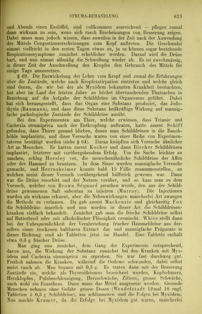 und Abends einen Esslöffel, sind vollkommen ausreichend — pflegen zumal dann wirksam zu sein, wenn sich rasch Erscheinungen von Besserung zeigen. Dabei muss man jedoch wissen, dass zuweilen in der Zeit nach der Anwendung des Mittels Congestionserscheinungen zum Kopf auftreten. Die Geschwulst nimmt vielleicht in den ersten Tagen etwas zu, ja es können sogar bestehende Respirationssymptome zunächst erheblicher werden. Darauf wird die Drüse hart, und nun nimmt allmälig die Schwellung wieder ab. Es ist zweckmässig, in dieser Zeit der Anschwellung des Kropfes den Gebrauch des Mittels für einige Tage auszusetzen. § 69. Die Entwickelung der Lehre vom Kropf und zumal die Erfahrungen über die Zustände, welche nach Kropfexstirpation eintreten und welche gleich sind denen, die wir bei der als Myxödem bekannten Krankheit beobachten, hat aber im Lauf der letzten Jahre zu höchst überraschenden Thatsachen in Beziehung auf die Aufgabe der Schilddrüse im Organismus geführt. Dabei hat sich herausgestellt, dass das Organ eine Substanz producirt, das Jodo- thyrin (Baumann), und dass diese Substanz heilkräftige Wirkung auf mannig- fache pathologische Zustände der Schilddrüse ausübt. Bei den Experimenten am Thier, welche erwiesen, dass Tetanie und Cachexia strumipriva nach der Entkropfung auftraten, hatte zuerst Schiff gefunden, dass Thiere gesund blieben, denen man Schilddrüsen in .die Bauch- höhle implantirte, und diese Versuche waren von einer Reihe von Experimen- tatoren bestätigt Avorden (siehe § 64). Daran knüpften sich Versuche ähnlicher Art an Menschen. Es hatten zuerst Kocher und dann Bircher Schilddrüsen implantirt, letzterer mit vorübergehendem Erfolg. Um die Sache leichter zu machen, schlug Horsley vor, die menschenähnliche Schilddrüse der Affen oder der Hammel zu benutzen, ln dem Sinne wurden mannigfache Versuche gemacht, und Herrnsheim er konnte bald 15 Fälle zusammenstellen, an welchen meist dieser Versuch vorübergehend hülfreich gewesen war. Dann war die Drüse resorbirt und der Nutzen vorüber, und so kam man zu dem Versuch, welcher von Brown Sequard gerathen wurde, den aus der Schild- drüse gewonnenen Saft subcutan zu injiciren (Murray). Die Injectionen wurden als wirksam erkannt, aber die Nebenwirkungen mancherlei Art zwangen die Methode zu verlassen. Da gab zuerst Mackenzie und gleichzeitig Fox die Schilddrüse innerlich und nun wurden in dieser Art die Schilddrüsen- kranken vielfach behandelt. Zunächst gab man die frische Schilddrüse selbst auf Butterbrod oder mit alkoholischer Flüssigkeit vermischt. White stellt dann bei der Unbequemlichkeit der Verabreichung frischer Hammeldrüse aus der- selben einen trockenen haltbaren Extract dar und mannigfache Präparate in dieser Richtung sind als Tabletten jetzt im Handel. Eine Tablette enthält etAva 0,3 g frischer Drüse. Man ging nun zunächst, dem Gang der Experimente entsprechend, davon aus, die Wirkung der Substanz zunächst bei den Kranken mit Myx- ödem und Cachexia strumipriva zu erproben. Sie war fast durchweg gut. Freilich nahmen die Kranken, während die Oedeme schwanden, dabei selbst meist rasch ab. Man begann mit 0,3 g. Es traten dann mit der Besserung Zustände ein, welche als Thyreoideismus bezeichnet wurden, Kopfschmerz, Herzklopfen, Pulsbeschleunigung, Herzschwäche, Zittern, grosse Schwäche, auch wohl ein Exanthem. Dann muss das Mittel ausgesetzt werden. Gesunde Menschen nehmen ohne Gefahr grosse Dosen (Wendelstadt 12mal 18 engl. Tabletten ä 0,3 g Schilddrüse), am schlimmsten sind die Folgen bei Myxödem. Nun machte Kramer, da die Erfolge bei Myxödem gut waren, mancherlei