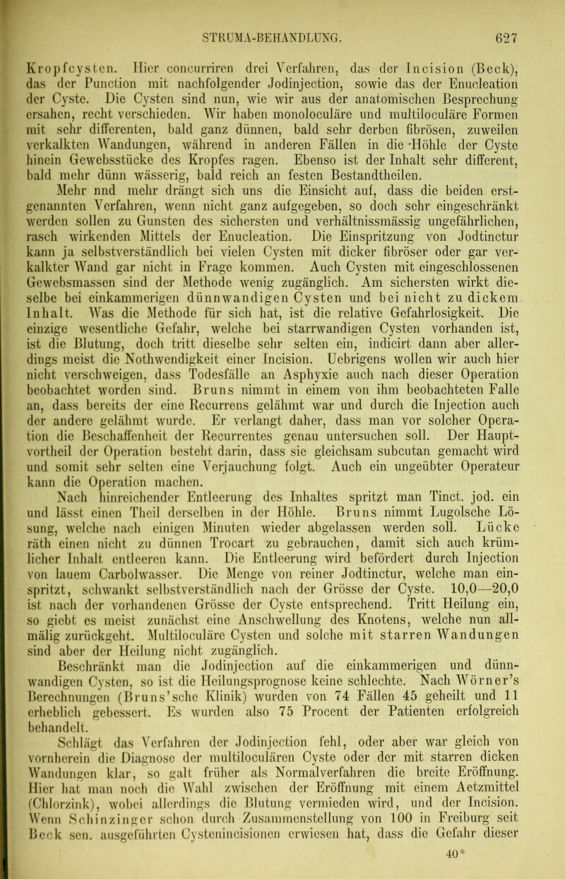 Kropfcysten. Hier concurriren drei Verfahren, das der Incision (Beck), das der Punction mit nachfolgender Jodinjection, sowie das der Enucleation der Cyste. Die Cysten sind nun, wie wir aus der anatomischen Besprechung ersahen, recht verschieden. Wir haben monoloculäre und multiloculäre Formen mit sehr differenten, bald ganz dünnen, bald sehr derben fibrösen, zuweilen verkalkten Wandungen, während in anderen Fällen in die 'Höhle der Cyste hinein Gewebsstücke des Kropfes ragen. Ebenso ist der Inhalt sehr different, bald mehr dünn wässerig, bald reich an festen Bestandtheilen. Mehr nnd mehr drängt sich uns die Einsicht auf, dass die beiden erst- genannten Verfahren, wenn nicht ganz aufgegeben, so doch sehr eingeschränkt werden sollen zu Gunsten des sichersten und verhältnissmässig ungefährlichen, rasch wirkenden Mittels der Enucleation. Die Einspritzung von Jodtinctur kann ja selbstverständlich bei vielen Cysten mit dicker fibröser oder gar ver- kalkter Wand gar nicht in Frage kommen. Auch Cysten mit eingeschlossenen Gewebsmassen sind der Methode wenig zugänglich. Am sichersten wirkt die- selbe bei einkammerigen dünnwandigen Cysten und bei nicht zu dickem Inhalt. Was die Methode für sich hat, ist die relative Gefahrlosigkeit. Die einzige wesentliche Gefahr, welche bei starrwandigen Cysten vorhanden ist, ist die Blutung, doch tritt dieselbe sehr selten ein, indicirt dann aber aller- dings meist die Nothwendigkeit einer Incision. Uebrigens wollen wir auch hier nicht verschweigen, dass Todesfälle an Asphyxie auch nach dieser Operation beobachtet worden sind. Bruns nimmt in einem von ihm beobachteten Falle an, dass bereits der eine Recurrens gelähmt war und durch die Injection auch der andere gelähmt wurde. Er verlangt daher, dass man vor solcher Opera- tion die Beschaffenheit der Recurrentes genau untersuchen soll. Der Haupt- vortheil der Operation besteht darin, dass sie gleichsam subcutan gemacht wird und somit sehr selten eine Verjauchung folgt. Auch ein ungeübter Operateur kann die Operation machen. Nach hinreichender Entleerung des Inhaltes spritzt man Tinct. jod. ein und lässt einen Theil derselben in der Höhle. Bruns nimmt Lugolsche Lö- sung, welche nach einigen Minuten wieder abgelassen werden soll. Lücke räth einen nicht zu dünnen Trocart zu gebrauchen, damit sich auch krüm- licher Inhalt entleeren kann. Die Entleerung wird befördert durch Injection von lauem Carbolwasser. Die Menge von reiner Jodtinctur, welche man ein- spritzt, schwankt selbstverständlich nach der Grösse der Cyste. 10,0—20,0 ist nach der vorhandenen Grösse der Cyste entsprechend. Tritt Heilung ein, so giebt es meist zunächst eine Anschwellung des Knotens, welche nun all- mälig zurückgeht. Multiloculäre Cysten und solche mit starren Wandungen sind aber der Heilung nicht zugänglich. Beschränkt man die Jodinjection auf die einkammerigen und dünn- wandigen Cysten, so ist die Heilungsprognose keine schlechte. Nach Wörner’s Berechnungen (Bruns’sehe Klinik) wurden von 74 Fällen 45 geheilt und 11 erheblich gebessert. Es wurden also 75 Procent der Patienten erfolgreich behandelt. Schlägt das Verfahren der Jodinjection fehl, oder aber war gleich von vornherein die Diagnose der multiloculären Cyste oder der mit starren dicken Wandungen klar, so galt früher als Normal verfahren die breite Eröffnung. Hier hat man noch die Wahl zwischen der Eröffnung mit einem Aetzmittel (Chlorzink), wobei allerdings die Blutung vermieden wird, und der Incision. Wenn Schinzinger schon durch Zusammenstellung von 100 in Freiburg seit Beck sen. ausgeführten Cystenincisionen erwiesen hat, dass die Gefahr dieser 40*