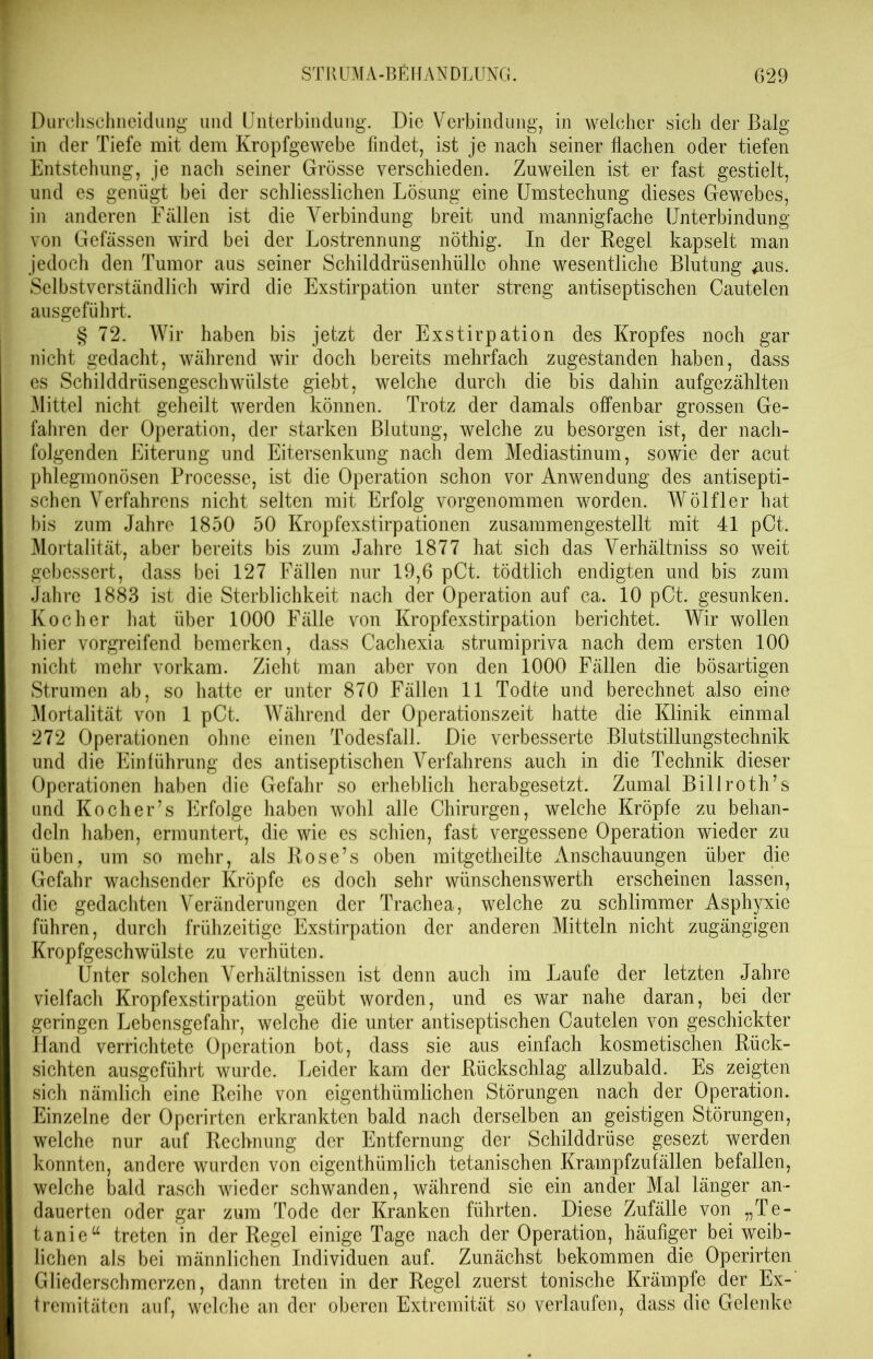 Durchschneidung und Unterbindung. Die Verbindung, in welcher sicli der Balg in der Tiefe mit dem Kropfgewebe findet, ist je nach seiner flachen oder tiefen Entstehung, je nach seiner Grösse verschieden. Zuweilen ist er fast gestielt, und es genügt bei der schliesslichen Lösung eine Umstechung dieses Gewebes, in anderen Fällen ist die Verbindung breit und mannigfache Unterbindung von Gefässen wird bei der Lostrennung nöthig. In der Regel kapselt man jedoch den Tumor aus seiner Schilddrüsenhülle ohne wesentliche Blutung #us. Selbstverständlich wird die Exstirpation unter streng antiseptischen Cautelen ausgeführt. § 72. Wir haben bis jetzt der Exstirpation des Kropfes noch gar nicht gedacht, während wir doch bereits mehrfach zugestanden haben, dass es Schilddrüsengeschwülste giebt, welche durch die bis dahin aufgezählten Mittel nicht geheilt werden können. Trotz der damals offenbar grossen Ge- fahren der Operation, der starken Blutung, welche zu besorgen ist, der nach- folgenden Eiterung und Eitersenkung nach dem Mediastinum, sowie der acut phlegmonösen Processe, ist die Operation schon vor Anwendung des antisepti- schen Verfahrens nicht selten mit Erfolg vorgenommen worden. Wölfler hat bis zum Jahre 1850 50 Kropfexstirpationen zusammengestellt mit 41 pCt. Mortalität, aber bereits bis zum Jahre 1877 hat sich das Verhältniss so weit gebessert, dass bei 127 Fällen nur 19,6 pCt. tödtlich endigten und bis zum Jahre 1883 ist die Sterblichkeit nach der Operation auf ca. 10 pCt. gesunken. Kocher hat über 1000 Fälle von Kropfexstirpation berichtet. Wir wollen hier vorgreifend bemerken, dass Cachexia strumipriva nach dem ersten 100 nicht mehr vorkam. Zieht man aber von den 1000 Fällen die bösartigen Strumen ab, so hatte er unter 870 Fällen 11 Todte und berechnet also eine Mortalität von 1 pCt. Während der Operationszeit hatte die Klinik einmal 272 Operationen ohne einen Todesfall. Die verbesserte Blutstillungstechnik und die Einlührung des antiseptischen Verfahrens auch in die Technik dieser Operationen haben die Gefahr so erheblich herabgesetzt. Zumal Billroth’s und Ko eher’s Erfolge haben wohl alle Chirurgen, welche Kröpfe zu behan- deln haben, ermuntert, die wie es schien, fast vergessene Operation wieder zu üben, um so mehr, als Rose’s oben mitgetheilte Anschauungen über die Gefahr wachsender Kröpfe es doch sehr wünschenswerth erscheinen lassen, die gedachten Veränderungen der Trachea, welche zu schlimmer Asphyxie führen, durch frühzeitige Exstirpation der anderen Mitteln nicht zugängigen Kropfgeschwülste zu verhüten. Unter solchen Verhältnissen ist denn auch im Laufe der letzten Jahre vielfach Kropfexstirpation geübt worden, und es war nahe daran, bei der geringen Lebensgefahr, welche die unter antiseptischen Cautelen von geschickter Hand verrichtete Operation bot, dass sie aus einfach kosmetischen Rück- sichten ausgeführt wurde. Leider kam der Rückschlag allzubald. Es zeigten sich nämlich eine Reihe von eigenthümlichen Störungen nach der Operation. Einzelne der Opcrirten erkrankten bald nach derselben an geistigen Störungen, welche nur auf Rechnung der Entfernung der Schilddrüse gesezt werden konnten, andere wurden von eigenthümlich tetanischen Krampfzufällen befallen, welche bald rasch wieder schwanden, während sie ein ander Mal länger an- dauerten oder gar zum Tode der Kranken führten. Diese Zufälle von „Te- tanie a treten in der Regel einige Tage nach der Operation, häufiger bei weib- lichen als bei männlichen Individuen auf. Zunächst bekommen die Operirten Gliederschmerzen, dann treten in der Regel zuerst tonische Krämpfe der Ex- tremitäten auf, welche an der oberen Extremität so verlaufen, dass die Gelenke