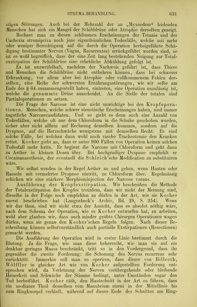 stigen Störungen. Auch bei der Mehrzahl der an „Myxoedem“ leidenden Menschen hat sich ein Mangel der Schilddrüse oder Atrophie derselben gezeigt. Rechnet man zu diesen schlimmen Erscheinungen der Tetanie und der Cachexia strumipriva noch jene eigenthümlichen Todesfälle, welche mit mehr oder weniger Berechtigung auf die durch die Operation herbeigeführte Schä- digung bestimmter Nerven (Vagus, Recurrentes) zrrückgeführt worden sind, so ist es wohl begreiflich, dass der eine Zeit lang bestehenden Neigung zur Total- exstirpation der Schilddrüse eine erhebliche Abkühlung gefolgt ist. Es ist unzweifelhaft, nachdem der Nachweis geführt ist, dass Thiere und Menschen die Schilddrüse nicht entbehren können, dass bei schwerer Erkrankung, vor allem aber bei Atrophie oder vollkommenem Fehlen der- selben, eine Reihe der schwersten Ernährungsstörungen, wie wir selbe am Ende des § 64 zusammengestellt haben, eintreten, eine Operation unzulässig ist, welche die gesammte Drüse ausscheidet. An die Stelle der totalen sind Partialoperationen zu setzen. Die Frage der Narcose ist eine nicht unwichtige bei den Kropfopera- tionen. Menschen, welche schwer stenotische Erscheinungen haben, sind immer ängstliche Narcosecandidaten. Und so giebt es denn auch eine Anzahl von Todesfällen, welche oft nur dem Chloroform in die Schuhe geschoben wurden, sicher aber nicht alllein auf Rechnung desselben kommen, sondern auf die Dyspnoe, auf die Herzschwäche wenigstens mit demselben Recht. Es sind solche Fälle, bei welchen dann wohl noch rasche Tracheotomie den Kranken rettet. Kocher giebt an, dass er unter 900 Fällen von Operation keinen solchen Todesfall mehr hatte. Er beginnt die Narcose mit Chloroform und geht daun zu Aether in kleinen Dosen über. Bei hochgradiger Dyspnoe empfiehlt er Cocainanaesthesie, der eventuell die Schleich’sche Modification zu substituiren wäre. Wir selbst wenden in der Regel Aether an und gehen, wenn Husten oder Rasseln mit vermehrter Dyspnoe eintritt, zu Chloroform über. Regelmässig schicken wir eine stärkere Morphiuminjection der Narcose voraus. Ausführung der Kropfexstirpation. Wir beschreiben die Methode der Totalexstirpation des Kropfes trotzdem, dass wir nicht der Meinung sind, dieselbe in der Folge noch empfehlen zu dürfen in der Art, wie sie Kocker zuerst beschrieben hat (Langenbeck’s Archiv, Bd. 29, S. 254). Wenn wir das thun, sind wir nicht etwa der Ansicht, dass es absolut nöthig wäre, nach dem Schema der Operation, wie es Kocher entworfen hat, zu arbeiten, wohl aber glauben wir, dass auch minder geübte Chirurgen Operationen wagen dürfen, wenn sie genau den Kocher’schen Regeln folgen. Nach dieser Be- schreibung können selbstverständlich auch partielle Exstirpationen (Resectionen) gemacht werden. Die Ausführung der Operation wird in erster Linie bestimmt durch die Blutung. Ja die Frage, wie man diese beherrscht, wie man sie auf ein denkbar geringes Maass beschränkt, tritt so in den Vordergrund, dass ihr gegenüber die zweite Forderung: die Schonung des Nervus recurrens sehr zurücktritt. Immerhin soll man so operiren, dass dieser von Billroth, Wölf fl er in gleicher Art wie von Kocher aufgestellten Forderung ent- sprochen wird, da Verletzung der Nerven vorübergehende oder bleibende Heiserkeit und Schwäche der Stimme bedingt, unter Umständen sogar den Tod herbeiführt. Kocher räth, den Hautschnitt in der Art zu führen, dass ein medianer Theil desselben vom Manubrium sterni in der Mittellinie bis zum Ringknorpel verläuft, während auf dieses Ende des Schnittes am Ring-