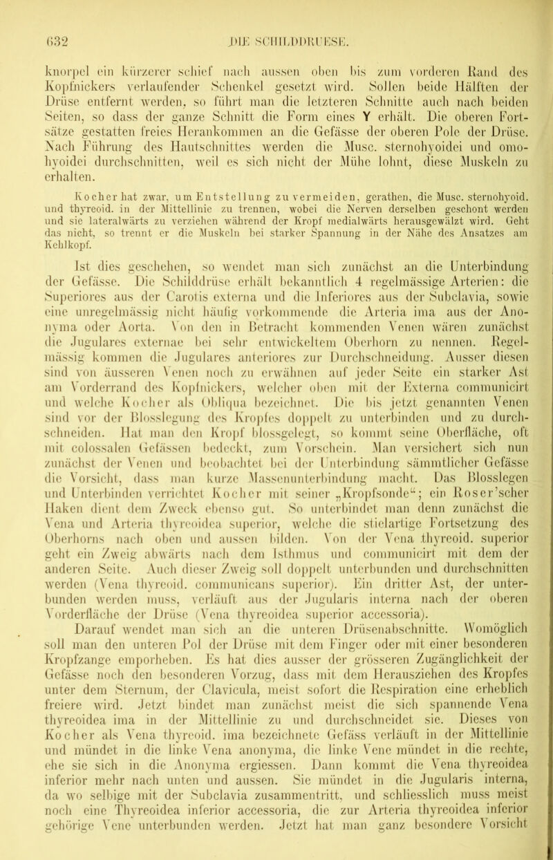 knorpel ein kürzerer schief nach aussen oben bis zum vorderen Rand des Kopfnickers verlaufender Schenkel gesetzt wird. SoJlen beide Hälften der Drüse entfernt werden, so führt man die letzteren Schnitte auch nach beiden Seiten, so dass der ganze Schnitt die Form eines Y erhält. Die oberen Fort- sätze gestatten freies Herankommen an die Gefässe der oberen Pole der Drüse. Nach Führung des Hautschnittes werden die Muse, sternohyoidei und omo- hyoidei durchschnitten, weil es sich nicht der Mühe lohnt, diese Muskeln zu erhalten. Kocher hat zwar, um Entstellung zu vermeiden, gerathen, die Muse, sternohyoid. und thyreoid. in der Mittellinie zu trennen, wobei die Nerven derselben geschont werden und sie lateralwärts zu verziehen während der Kropf medialwärts herausgewälzt wird. Geht das nicht, so trennt er die Muskeln bei starker Spannung in der Nähe des Ansatzes am Kehlkopf. Ist dies geschehen, so wendet man sicli zunächst an die Unterbindung der Gefässe. Die Schilddrüse erhält bekanntlich 4 regelmässige Arterien: die Superiores aus der Carotis externa und die Inferiores aus der Subclavia, sowie eine unregelmässig nicht häufig vorkommende die Arteria ima aus der Ano- nyma oder Aorta. Von den in Betracht kommenden Venen wären zunächst die Jugulares externae bei sehr entwickeltem Oberhorn zu nennen. Regel- mässig kommen die Jugulares anteriores zur Durchschneidung. Ausser diesen sind von äusseren Venen noch zu erwähnen auf jeder Seite ein starker Ast am Vorderrand des Kopfnickers, welcher oben mit der Externa communicirt und welche Kocher als Obliqua bezeichnet. Die bis jetzt genannten Venen sind vor der Blosslegung des Kropfes doppelt zu unterbinden und zu durch- schneiden. Hat man den Kropf blossgelegt, so kommt seine Oberfläche, oft mit colossalen Gefässen bedeckt, zum Vorschein. Man versichert sich nun zunächst der Venen und beobachtet bei der Unterbindung sämmtlicher Gefässe die Vorsicht, dass man kurze Massenunterbindung macht. Das Blosslegen und Unterbinden verrichtet Kocher mit seiner „Kropfsonde“; ein Roser’scher Haken dient dem Zweck ebenso gut. So unterbindet man denn zunächst die Vena und Arteria thyreoidea superior, welche die stielartige Fortsetzung des Oberhorns nach oben und aussen bilden. Von der Vena .thyreoid. superior geht ein Zweig abwärts nach dem Isthmus und communicirt mit dem der anderen Seite. Auch dieser Zweig soll doppelt unterbunden und durchschnitten werden (Vena thyreoid. communicans superior). Ein dritter Ast, der unter- bunden werden muss, verläuft aus der Jugularis interna nach der oberen Vorderfläche der Drüse (Vena thyreoidea superior acccssoria). Darauf wendet man sich an die unteren Drüsenabschnitte. Womöglich soll man den unteren Pol der Drüse mit dem Finger oder mit einer besonderen Kropfzange emporheben. Es hat dies ausser der grösseren Zugänglichkeit der Gefässe noch den besonderen Vorzug, dass mit dem Herausziehen des Kropfes unter dem Sternum, der Clavicula, meist sofort die Respiration eine erheblich freiere wird. Jetzt bindet man zunächst meist die sich spannende Vena thyreoidea ima in der Mittellinie zu und durch schneidet sie. Dieses von Kocher als Vena thyreoid. ima bezeichnete Gefäss verläuft in der Mittellinie und mündet in die linke Vena anonyma, die linke Vene mündet in die rechte, ehe sie sich in die Anonyma ergiessen. Dann kommt die Vena thyreoidea inferior mehr nach unten und aussen. Sie mündet in die Jugularis interna, da wo selbige mit der Subclavia Zusammentritt, und schliesslich muss meist noch eine Thyreoidea inferior accessoria, die zur Arteria thyreoidea inferior gehörige Vene unterbunden werden. Jetzt hat man ganz besondere Vorsicht