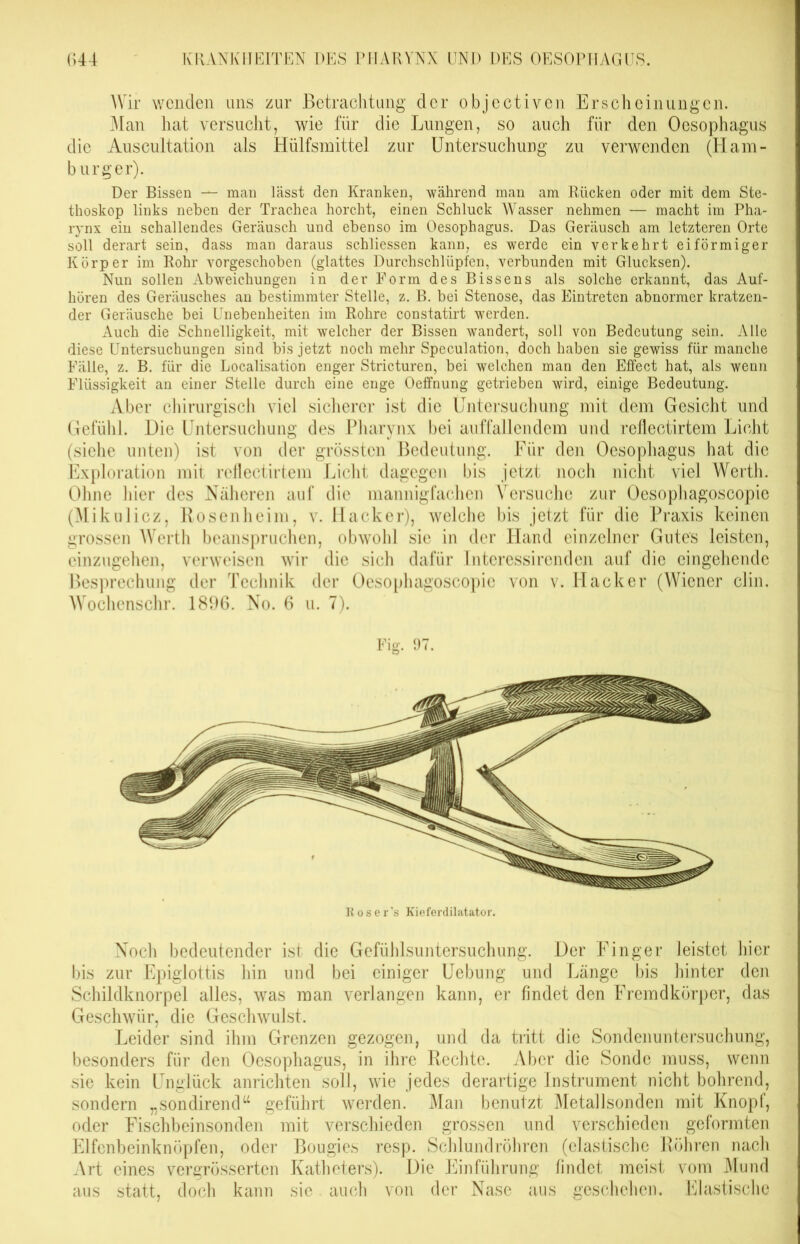 Wir wenden uns zur Betrachtung der objectiven Erscheinungen. Man hat versucht, wie für die Lungen, so auch für den Oesophagus die Auscultation als Hülfsmittel zur Untersuchung zu verwenden (Ham- burger). Der Bissen — man lässt den Kranken, während man am Rücken oder mit dem Ste- thoskop links neben der Trachea horcht, einen Schluck Wasser nehmen — macht im Pha- rynx ein schallendes Geräusch und ebenso im Oesophagus. Das Geräusch am letzteren Orte soll derart sein, dass man daraus schliessen kann, es werde ein verkehrt eiförmiger Körper im Rohr vorgeschoben (glattes Durchschlüpfen, verbunden mit Glucksen). Nun sollen Abweichungen in der Form des Bissens als solche erkannt, das Auf- hören des Geräusches an bestimmter Stelle, z. B. bei Stenose, das Eintreten abnormer kratzen- der Geräusche bei Unebenheiten im Rohre constatirt werden. Auch die Schnelligkeit, mit welcher der Bissen wandert, soll von Bedeutung sein. Alle diese Untersuchungen sind bis jetzt noch mehr Speculation, doch haben sie gewiss für manche Fälle, z. B. für die Localisation enger Stricturen, bei welchen man den Effect hat, als wenn Flüssigkeit an einer Stelle durch eine enge Oeffnung getrieben wird, einige Bedeutung. Aber chirurgisch viel sicherer ist die Untersuchung mit dem Gesicht und Gefühl. Die Untersuchung des Pharynx bei auffallendem und reflectirtem Licht (siehe unten) ist von der grössten Bedeutung. Für den Oesophagus hat die Exploration mit reflectirtem Licht dagegen bis jetzt noch nicht viel Werth. Ohne hier des Näheren auf die mannigfachen Versuche zur Oesophagoscopie (Mikulicz, Rosenheim, v. Hacker), welche bis jetzt für die Praxis keinen grossen Werth beanspruchen, obwohl sic in der Hand einzelner Gutes leisten, einzugehen, verweisen wir die sich dafür Interessirenden auf die eingehende Besprechung der Technik der Oesophagoscopie von v. Hacker (Wiener clin. Wochenschr. 1896. No. 6 u. 7). Fig. 97. Roser's Kieferdilatator. Noch bedeutender ist die Gefühlsuntersuchung. Der Finger leistet hier bis zur Epiglottis hin und bei einiger Uebung und Länge bis hinter den Schildknorpel alles, was man verlangen kann, er findet den Fremdkörper, das Geschwür, die Geschwulst, Leider sind ihm Grenzen gezogen, und da tritt die Sondenuntersuchung, besonders für den Oesophagus, in ihre Rechte. Aber die Sonde muss, wenn sie kein Unglück anrichten soll, wie jedes derartige Instrument nicht bohrend, sondern „sondirend“ geführt werden. Man benutzt Metallsonden mit Knopf, oder Fischbeinsonden mit verschieden grossen und verschieden geformten Elfenbeinknöpfen, oder Bougies resp. Schlundröhren (elastische Röhren nach Art eines vergrösserten Katheters). Die Einführung findet meist vom Mund aus statt, doch kann sie. auch von der Nase aus geschehen. Elastische