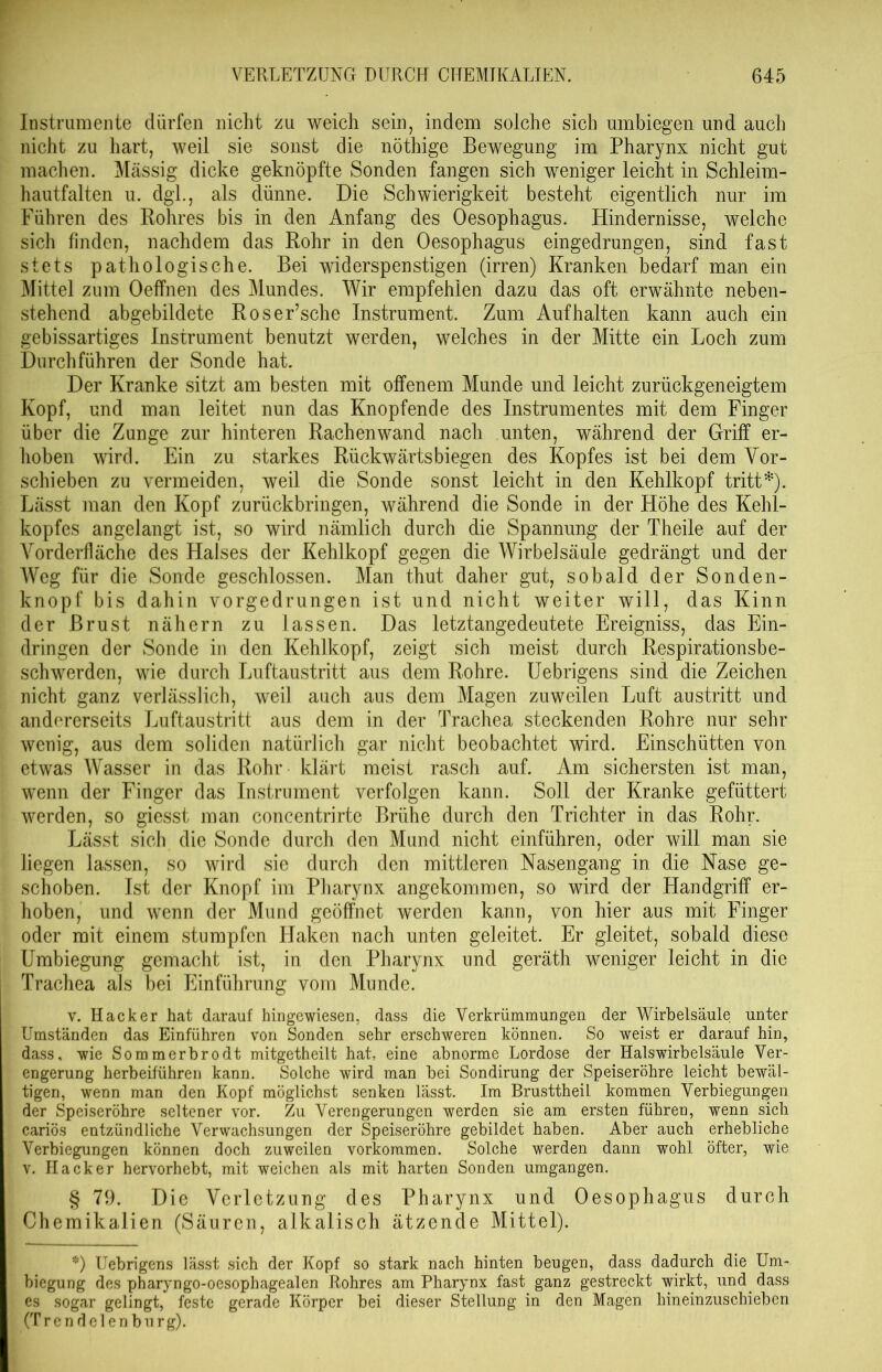 Instrumente dürfen nicht zu weich sein, indem solche sich umbiegen und auch nicht zu hart, weil sie sonst die nöthige Bewegung im Pharynx nicht gut machen. Massig dicke geknöpfte Sonden fangen sich weniger leicht in Schleim- hautfalten u. dgl., als dünne. Die Schwierigkeit besteht eigentlich nur im Führen des Rohres bis in den Anfang des Oesophagus. Hindernisse, welche sich finden, nachdem das Rohr in den Oesophagus eingedrungen, sind fast stets pathologische. Bei widerspenstigen (irren) Kranken bedarf man ein Mittel zum Oeffnen des Mundes. Wir empfehlen dazu das oft erwähnte neben- stehend abgebildete Roser’sche Instrument. Zum Auf halten kann auch ein gebissartiges Instrument benutzt werden, welches in der Mitte ein Loch zum Durchführen der Sonde hat. Der Kranke sitzt am besten mit offenem Munde und leicht zurückgeneigtem Kopf, und man leitet nun das Knöpfende des Instrumentes mit dem Finger über die Zunge zur hinteren Rachenwand nach unten, während der Griff er- hoben wird. Ein zu starkes Rückwärts biegen des Kopfes ist bei dem Vor- schieben zu vermeiden, weil die Sonde sonst leicht in den Kehlkopf tritt*). Lässt man den Kopf zurückbringen, während die Sonde in der Höhe des Kehl- kopfes angelangt ist, so wird nämlich durch die Spannung der Theile auf der Vorderfläche des Halses der Kehlkopf gegen die Wirbelsäule gedrängt und der Weg für die Sonde geschlossen. Man thut daher gut, sobald der Sonden- knopf bis dahin vorgedrungen ist und nicht weiter will, das Kinn der Brust nähern zu lassen. Das letztangedeutete Ereigniss, das Ein- dringen der Sonde in den Kehlkopf, zeigt sich meist durch Respirationsbe- schwerden, wie durch Luftaustritt aus dem Rohre. Uebrigens sind die Zeichen nicht ganz verlässlich, weil auch aus dem Magen zuweilen Luft austritt und andererseits Luftaustritt aus dem in der Trachea steckenden Rohre nur sehr wenig, aus dem soliden natürlich gar nicht beobachtet wird. Einschütten von etwas Wasser in das Rohr klärt meist rasch auf. Am sichersten ist man, wenn der Finger das Instrument verfolgen kann. Soll der Kranke gefüttert werden, so giesst man concentrirte Brühe durch den Trichter in das Rohr. Lässt sich die Sonde durch den Mund nicht einführen, oder will man sie liegen lassen, so wird sie durch den mittleren Nasengang in die Nase ge- schoben. Ist der Knopf im Pharynx angekommen, so wird der Handgriff er- hoben, und wenn der Mund geöffnet werden kann, von hier aus mit Finger oder mit einem stumpfen Haken nach unten geleitet. Er gleitet, sobald diese Umbiegung gemacht ist, in den Pharynx und geräth weniger leicht in die Trachea als bei Einführung vom Munde. v. Hacker hat darauf hingewiesen, dass die Verkrümmungen der Wirbelsäule unter Umständen das Einführen von Sonden sehr erschweren können. So weist er darauf hin, dass, wie Sommerbrodt mitgetheilt hat, eine abnorme Lordose der Halswirbelsäule Ver- engerung herbeiführen kann. Solche wird man bei Sondirung der Speiseröhre leicht bewäl- tigen, wenn man den Kopf möglichst senken lässt. Im BrusttheiL kommen Verbiegungen der Speiseröhre seltener vor. Zu Verengerungen werden sie am ersten führen, wenn sich cariös entzündliche Verwachsungen der Speiseröhre gebildet haben. Aber auch erhebliche Verbiegungen können doch zuweilen Vorkommen. Solche werden dann wohl öfter, wie v. Hacker hervorhebt, mit weichen als mit harten Sonden umgangen. § 79. Die Verletzung des Pharynx und Oesophagus durch Chemikalien (Säuren, alkalisch ätzende Mittel). *) Uebrigens lässt sich der Kopf so stark nach hinten beugen, dass dadurch die Um- biegung des pharyngo-oesophagealen Rohres am Pharynx fast ganz gestreckt wirkt, und dass es sogar gelingt, feste gerade Körper bei dieser Stellung in den Magen hineinzuschieben (Trendelenburg).