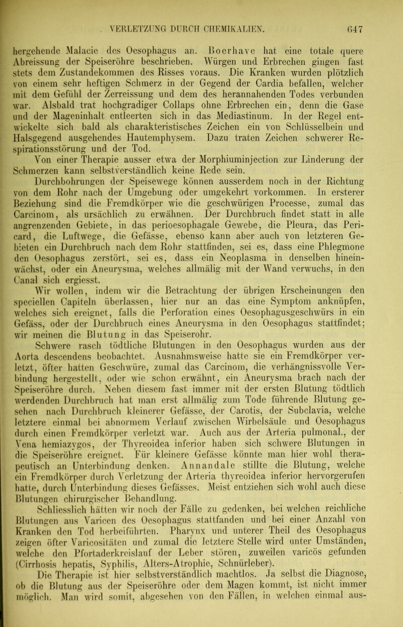 hergehende Malacie des Oesophagus an. Boerhave hat eine totale quere Abreissung der Speiseröhre beschrieben. Würgen und Erbrechen gingen fast stets dem Zustandekommen des Risses voraus. Die Kranken wurden plötzlich von einem sehr heftigen Schmerz in der Gegend der Oardia befallen, welcher mit dem Gefühl der Zerreissung und dem des herannahenden Todes verbunden war. Alsbald trat hochgradiger Collaps ohne Erbrechen ein, denn die Gase und der Mageninhalt entleerten sich in das Mediastinum. In der Regel ent- wickelte sich bald als charakteristisches Zeichen ein von Schlüsselbein und Halsgegend ausgehendes Hautemphysem. Dazu traten Zeichen schwerer Re- spirationsstörung und der Tod. Von einer Therapie ausser etwa der Morphiuminjection zur Linderung der Schmerzen kann selbstverständlich keine Rede sein. Durchbohrungen der Speisewege können ausserdem noch in der Richtung von dem Rohr nach der Umgebung oder umgekehrt Vorkommen. In ersterer Beziehung sind die Fremdkörper wie die geschwürigen Processe, zumal das Carcinom, als ursächlich zu erwähnen. Der Durchbruch findet statt in alle angrenzenden Gebiete, in das perioesophagale Gewebe, die Pleura, das Peri- card, die Luftwege, die Gefässe, ebenso kann aber auch von letzteren Ge- bieten ein Durchbruch nach dem Rohr stattfinden, sei es, dass eine Phlegmone den Oesophagus zerstört, sei es, dass ein Neoplasma in denselben hinein- wächst, oder ein Aneurysma, welches allmälig mit der Wand verwuchs, in den Canal sich ergiesst. Wir wollen, indem wir die Betrachtung der übrigen Erscheinungen den speciellen Capiteln überlassen, hier nur an das eine Symptom anknüpfen, welches sich ereignet, falls die Perforation eines Oesophagusgeschwürs in ein Gefäss, oder der Durchbruch eines Aneurysma in den Oesophagus stattfindet; wir meinen die Blutung in das Speiserohr. Schwere rasch tödtliche Blutungen in den Oesophagus wurden aus der Aorta descendens beobachtet. Ausnahmsweise hatte sie ein Fremdkörper ver- letzt, öfter hatten Geschwüre, zumal das Carcinom, die verhängnisvolle Ver- bindung hergestellt, oder wie schon erwähnt, ein Aneurysma brach nach der Speiseröhre durch. Neben diesem fast immer mit der ersten Blutung tödtlich werdenden Durchbruch hat man erst allmälig zum Tode führende Blutung ge- sehen nach Durchbruch kleinerer Gefässe, der Carotis, der Subclavia, welche letztere einmal bei abnormem Verlauf zwischen Wirbelsäule und Oesophagus durch einen Fremdkörper verletzt war. Auch aus der Arteria pulmonal., der Vena hemiazygos, der Thyreoidea inferior haben sich schwere Blutungen in die Speiseröhre ereignet. Für kleinere Gefässe könnte man hier wohl thera- peutisch an Unterbindung denken. Annandale stillte die Blutung, welche ein Fremdkörper durch Verletzung der Arteria thyreoidea inferior hervorgerufen hatte, durch Unterbindung dieses Gefässe,s. Meist entziehen sich wohl auch diese Blutungen chirurgischer Behandlung. Schliesslich hätten wir noch der Fälle zu gedenken, bei welchen reichliche Blutungen aus Varicen des Oesophagus stattfanden und bei einer Anzahl von Kranken den Tod herbeiführten. Pharynx und unterer Theil des Oesophagus zeigen öfter Varicositäten und zumal die letztere Stelle wird unter Umständen, welche den Pfortaderkreislauf der Leber stören, zuweilen varicös gefunden (Cirrhosis hepatis, Syphilis, Alters-Atrophie, Schnürleber). Die Therapie ist hier selbstverständlich machtlos. Ja selbst die Diagnose, ob die Blutung aus der Speiseröhre oder dem Magen kommt, ist nicht immer möglich. Man wird somit, abgesehen von den Fällen, in welchen einmal aus-