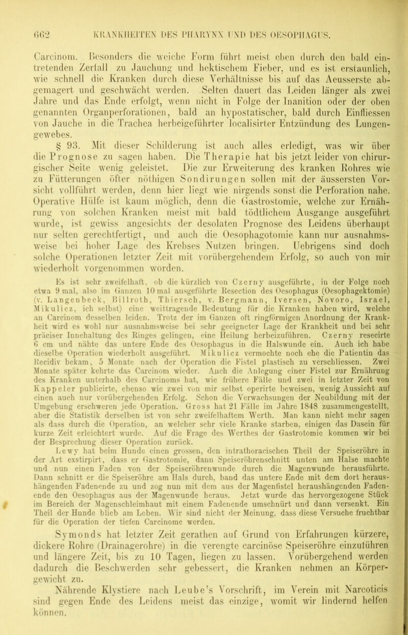 auf das Leiden ein- ab- Carcinom. Besonders die weiche Form führt meist eben durch den bald tretenden Zerfall zu Jauchung und hektischem Fieber, und es ist erstaunlich, wie schnell die Kranken durch diese Verhältnisse bis gemagert und geschwächt werden. Selten dauert das Jahre und das Ende erfolgt, wenn nicht in Folge der genannten Organperforationen, bald an hypostatischer, bald durch Einfliessen von Jauche in die Trachea herbeigeführter localisirter Entzündung des Lungen- gewebes. Aeusserste inger als zwei nanition oder der oben § 93. Mit dieser Schilderung ist auch alles erledigt, was wir über die Prognose zu sagen haben. Die Therapie hat bis jetzt leider von chirur- gischer Seite wenig geleistet. Die zur Erweiterung des kranken Rohres wie zu Fütterungen öfter nöthigen Sondirungen sollen mit der äussersten Vor- sicht vollführt werden, denn hier liegt wie nirgends sonst die Perforation nahe. Operative Hülfe ist kaum möglich, denn die Gastrostomie, welche zur Ernäh- rung von solchen Kranken meist mit bald tödtlichem Ausgange ausgeführt wurde, ist gewiss angesichts der desolaten Prognose des Leidens überhaupt nur selten gerechtfertigt, und auch die Oesophagotomie kann nur ausnahms- weise bei hoher Lage des Krebses Nutzen bringen. Uebrigens sind doch solche Operationen letzter Zeit mit vorübergehendem Erfolg, so auch von mir wiederholt vorgenommen worden. Es ist sehr zweifelhaft, ob die kürzlich von Czerny ausgeführte, in der Folge noch etwa 9 mal, also im Ganzen 10 mal ausgeführte Resection des Oesophagus (Oesophagektomie) (v. Langenbeck, ßillroth, Thiersch, v. Bergmann, Iversen, Novoro, Israel, Mikulicz, ich selbst) eine weittragende Bedeutung für die Kranken haben wird, welche an Carcinom desselben leiden. Trotz der im Ganzen oft ringförmigen Anordnung der Krank- heit wird es wohl nur ausnahmsweise bei sehr geeigneter Lage der Krankheit und bei sehr präciser Inuehaltung des Ringes gelingen, eine Heilung herbeizuführen. Czerny resecirte 0 cm und nähte das untere Ende des Oesophagus in die Halswunde ein. Auch ich habe dieselbe Operation wiederholt ausgeführt. Mikulicz vermochte noch ehe die Patientin das Recidiv bekam, 5 Monate nach der Operation die Fistel plastisch zu verschliessen. Zwei Monate später kehrte das Carcinom wieder. Auch die Anlegung einer Fistel zur Ernährung des Kranken unterhalb des Carcinoms hat, wie frühere Fälle und zwei in letzter Zeit von Kappeier publicirte, ebenso wie zwei von mir selbst operirte beweisen, wenig Aussicht auf einen auch nur vorübergehenden Erfolg. Schon die Verwachsungen der Neubildung mit der Umgebung erschweren jede Operation. Gross hat 21 Fälle im Jahre 1848 zusammengestellt, aber die Statistik derselben ist von sehr zweifelhaftem Werth. Man kann nicht mehr sagen als dass durch die Operation, an welcher sehr viele Kranke starben, einigen das Dasein für kurze Zeit erleichtert wurde. Auf die Frage des Werth es der Gastrotomie kommen wir bei der Besprechung dieser Operation zurück. Lewy hat beim Hunde einen grossen, den intrathoracischen Theil der Speiseröhre in der Art exstirpirt, dass er Gastrotomie, dann Speiseröhrenschnitt unten am Halse machte und nun einen Faden von der Speiseröhrenwunde durch die Magenwunde herausführte. Dann schnitt er die Speiseröhre am Hals durch, band das untere Ende mit dem dort heraus- hängenden Fadenende zu und zog nun mit dem aus der Magenfistel heraushängenden Faden- ende den Oesophagus aus der Magenwunde heraus. Jetzt wurde das hervorgezogene Stück im Bereich der Magenschleimhaut mit einem Fadenende umschnürt und dann versenkt. Ein Theil der Hunde blieb am Leben. Wir sind nicht der Meinung, dass diese Versuche fruchtbar für die Operation der tiefen Carcinome werden. Symonds hat letzter Zeit gerathen auf Grund von Erfahrungen kürzere, dickere Rohre (Drainagerohre) in die verengte carcinöse Speiseröhre einzulühren und längere Zeit, bis zu 10 Tagen, liegen zu lassen. Vorübergehend werden dadurch die Beschwerden sehr gebessert, die Kranken nehmen an Körper- gewicht zu. Nährende Klystiere nach Leube’s Vorschrift, im Verein mit Narcoticis sind gegen Ende des Leidens meist das einzige, womit wir lindernd helfen können.