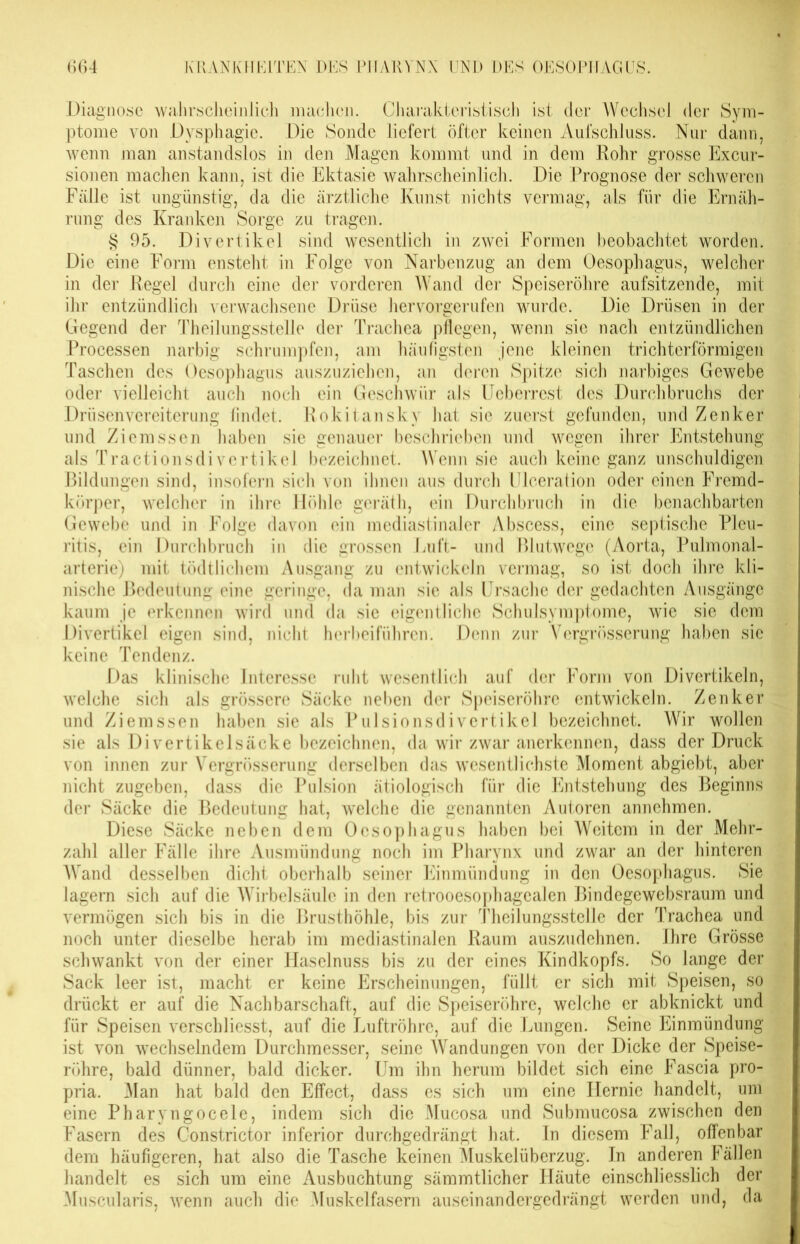 Diagnose wahrscheinlich machen. Charakteristisch ist der Wechsel der Sym- ptome von Dysphagie. Die Sonde liefert öfter keinen Aufschluss. Nur dann, wenn man anstandslos in den Magen kommt und in dem Rohr grosse Excur- sionen machen kann, ist die Ektasie wahrscheinlich. Die Prognose der schweren Fälle ist ungünstig, da die ärztliche Kunst nichts vermag, als für die Ernäh- rung des Kranken Sorge zu tragen. § 95. Divertikel sind wesentlich in zwei Formen beobachtet worden. Die eine Form ensteht in Folge von Narbenzug an dem Oesophagus, welcher in der Regel durch eine der vorderen Wand der Speiseröhre aufsitzende, mit ihr entzündlich verwachsene Drüse hervorgerufen wurde. Die Drüsen in der Gegend der Theilungsstelle der Trachea pflegen, wenn sie nach entzündlichen Processen narbig schrumpfen, am häufigsten jene kleinen trichterförmigen Taschen des Oesophagus auszuziehen, an deren Spitze sich narbiges Gewebe oder vielleicht auch noch ein Geschwür als Ueberrest des Durchbruchs der Drüsenvereiterung findet. Rokitansky hat sie zuerst gefunden, und Zenker und Ziemssen haben sie genauer beschrieben und wegen ihrer Entstehung als Tractionsdivertikel bezeichnet. Wenn sie auch keine ganz unschuldigen Bildungen sind, insofern sich von ihnen aus durch Ulceration oder einen Fremd- körper, welcher in ihre Höhle geräth, ein Durchbruch in die benachbarten Gewebe und in Folge davon ein mediastinaler Abscess, eine septische Pleu- ritis, ein Durchbruch in die grossen Luft- und Blutwege (Aorta, Pulmonal- arterie) mit tödtlichem Ausgang zu entwickeln vermag, so ist doch ihre kli- nische Bedeutung eine geringe, da man sie als Ursache der gedachten Ausgänge kaum je erkennen wird und da sie eigentliche Schulsymptome, wie sie dem Divertikel eigen sind, nicht herbeiführen. Denn zur Vergrösserung haben sic keine Tendenz. Das klinische Interesse ruht wesentlich auf der Form von Divertikeln, welche sich als grössere Säcke neben der Speiseröhre entwickeln. Zenker und Ziemssen haben sie als Pulsionsdivertikel bezeichnet. Wir wollen sie als Divertikelsäcke bezeichnen, da wir zwar anerkennen, dass der Druck von innen zur Vergrösserung derselben das wesentlichste Moment abgiebt, aber nicht zugeben, dass die Pulsion ätiologisch für die Entstehung des Beginns der Säcke die Bedeutung hat, welche die genannten Autoren annehmen. Diese Säcke neben dem Oesophagus haben bei Weitem in der Mehr- zahl aller Fälle ihre Ausmündung noch im Pharynx und zwar an der hinteren Wand desselben dicht oberhalb seiner Einmündung in den Oesophagus. Sie lagern sich auf die Wirbelsäule in den retrooesophagealen Bindegewebsraum und vermögen sich bis in die Brusthöhle, bis zur Theilungsstelle der Trachea und noch unter dieselbe herab im mediastinalen Raum auszudehnen. Ihre Grösse schwankt von der einer Haselnuss bis zu der eines Kindkopfs. So lange der Sack leer ist, macht er keine Erscheinungen, füllt er sich mit Speisen, so drückt er auf die Nachbarschaft, auf die Speiseröhre, welche er abknickt und für Speisen verschliesst, auf die Luftröhre, auf die Lungen. Seine Einmündung ist von wechselndem Durchmesser, seine Wandungen von der Dicke der Speise- röhre, bald dünner, bald dicker. Um ihn herum bildet sich eine Fascia pro- pria. Man hat bald den Effect, dass es sich um eine Hernie handelt, uni eine Pharyngocele, indem sich die Mucosa und Submucosa zwischen den Fasern des Constrictor inferior durchgedrängt hat. In diesem Fall, offenbar dem häufigeren, hat also die Tasche keinen Muskelüberzug. In anderen Fällen handelt es sich um eine Ausbuchtung sämmtlicher Häute einschliesslich der Muscularis, wenn auch die Muskelfasern auseinandergedrängt werden und, da