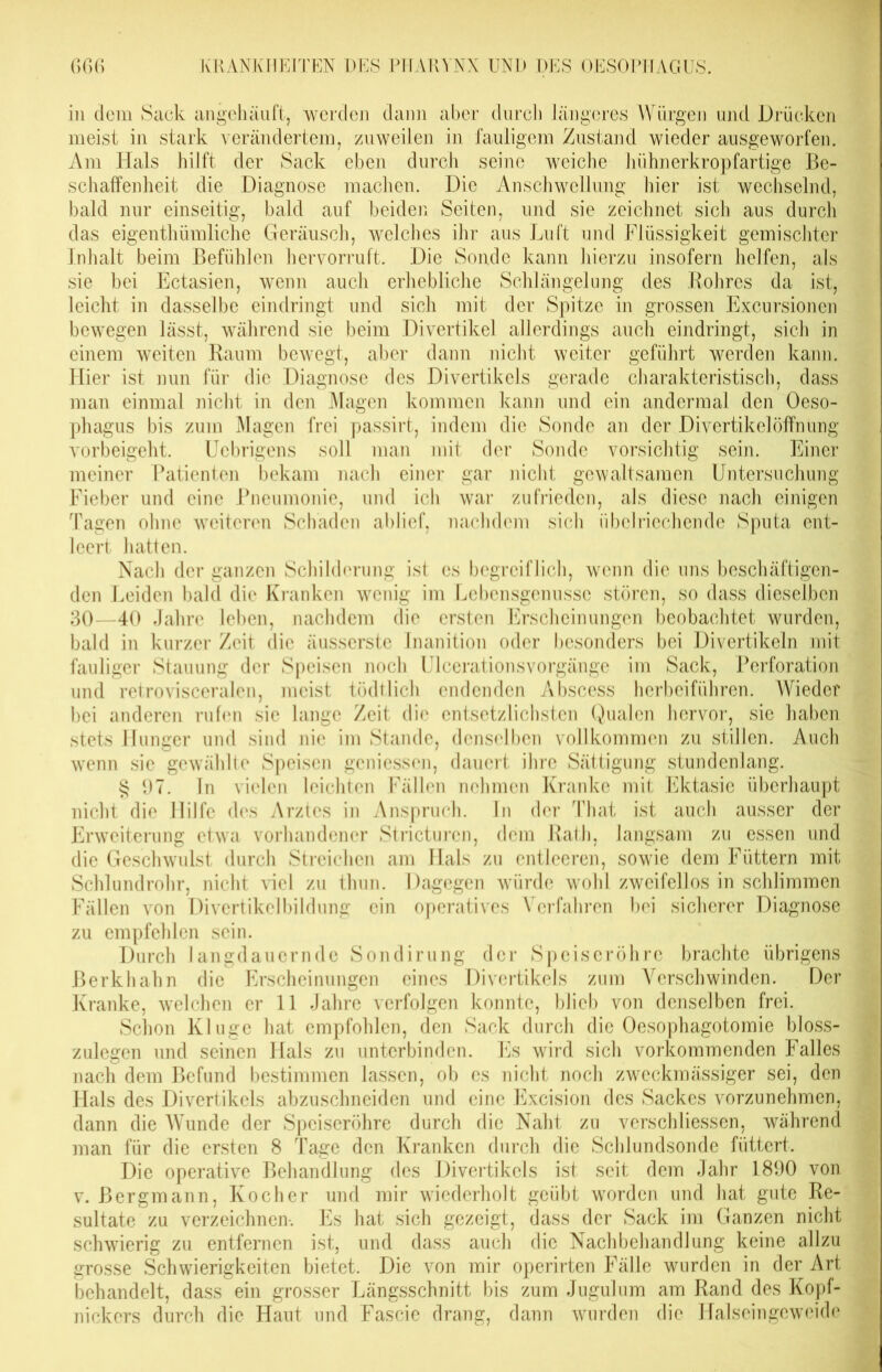 in dem Sack angehäuft, werden dann aber durch längeres Würgen und Drücken meist in stark verändertem, zuweilen in fauligem Zustand wieder ausgeworfen. Am Hals hilft der Sack eben durch seine weiche hühnerkropfartige Be- schaffenheit die Diagnose machen. Die Anschwellung hier ist wechselnd, bald nur einseitig, bald auf beiden Seiten, und sie zeichnet sich aus durch das eigentümliche Geräusch, welches ihr aus Luft und Flüssigkeit gemischter Inhalt beim Befühlen hervorruft. Die Sonde kann hierzu insofern helfen, als sie bei Ectasien, wenn auch erhebliche Schlängelung des Rohres da ist, leicht in dasselbe eindringt und sich mit der Spitze in grossen Excursioncn bewegen lässt, während sie beim Divertikel allerdings auch eindringt, sich in einem weiten Raum bewegt, aber dann nicht weiter geführt werden kann. Hier ist nun für die Diagnose des Divertikels gerade charakteristisch, dass man einmal nicht in den Magen kommen kann und ein andermal den Oeso- phagus bis zum Magen frei passirt, indem die Sonde an der Divertikel Öffnung vorbeigeht. Ucbrigens soll man mit der Sonde vorsichtig sein. Einer meiner Patienten bekam nach einer gar nicht gewaltsamen Untersuchung Fieber und eine Pneumonie, und ich war zufrieden, als diese nach einigen Tagen ohne weiteren Schaden ablief, nachdem sich übelriechende Sputa ent- leert hatten. Nach der ganzen Schilderung ist es begreiflich, wenn die uns beschäftigen- den Leiden bald die Kranken wenig im Lebensgenüsse stören, so dass dieselben 30—40 Jahre leben, nachdem die ersten Erscheinungen beobachtet wurden, bald in kurzer Zeit die äusserste Inanition oder besonders bei Divertikeln mit fauliger Stauung der Speisen noch Ulcerationsvorgänge im Sack, Perforation und retrovisceralen, meist tödtlich endenden Abscess herbeiführen. Wieder bei anderen rufen sie lange Zeit die entsetzlichsten Qualen hervor, sie haben stets Hunger und sind nie im Stande, denselben vollkommen zu stillen. Auch wenn sie gewählte Speisen gemessen, dauert ihre Sättigung stundenlang. § 97. ln vielen leichten Fällen nehmen Kranke mit Ektasie überhaupt nicht die Hilfe des Arztes in Anspruch. In der That ist auch ausser der Erweiterung etwa vorhandener Stricturen, dem Rath, langsam zu essen und die Geschwulst durch Streichen am Hals zu entleeren, sowie dem Füttern mit Schlundrohr, nicht Hel zu thun. Dagegen würde wohl zweifellos in schlimmen Fällen von Divertikelbildung ein operatives Verfahren bei sicherer Diagnose zu empfehlen sein. Durch langdauernde Sondirung der Speiseröhre brachte übrigens Berkhahn die Erscheinungen eines Divertikels zum Verschwinden. Der Kranke, welchen er 11 Jahre verfolgen konnte, blieb von denselben frei. Schon Kluge hat empfohlen, den Sack durch die Oesophagotomie bloss- zulegen und seinen Hals zu unterbinden. Es wird sich vorkommenden Falles nach dem Befund bestimmen lassen, ob es nicht noch zweckmässiger sei, den Hals des Divertikels abzuschneiden und eine Excision des Sackes vorzunehmen, dann die Wunde der Speiseröhre durch die Naht zu verschliessen, während man für die ersten 8 Tage den Kranken durch die Schlundsonde füttert. Die operative Behandlung des Divertikels ist seit dem Jahr 1890 von v. Bergmann, Kocher und mir wiederholt geübt worden und hat gute Re- sultate zu verzeichnen-. Es hat sich gezeigt, dass der Sack im Ganzen nicht schwierig zu entfernen ist, und dass auch die Nachbehandlung keine allzu grosse Schwierigkeiten bietet. Die von mir operirten Fälle wurden in der Art behandelt, dass ein grosser Längsschnitt bis zum Jugulum am Rand des Kopf- nickers durch die Haut und Fascie drang, dann wurden die Halseingeweide