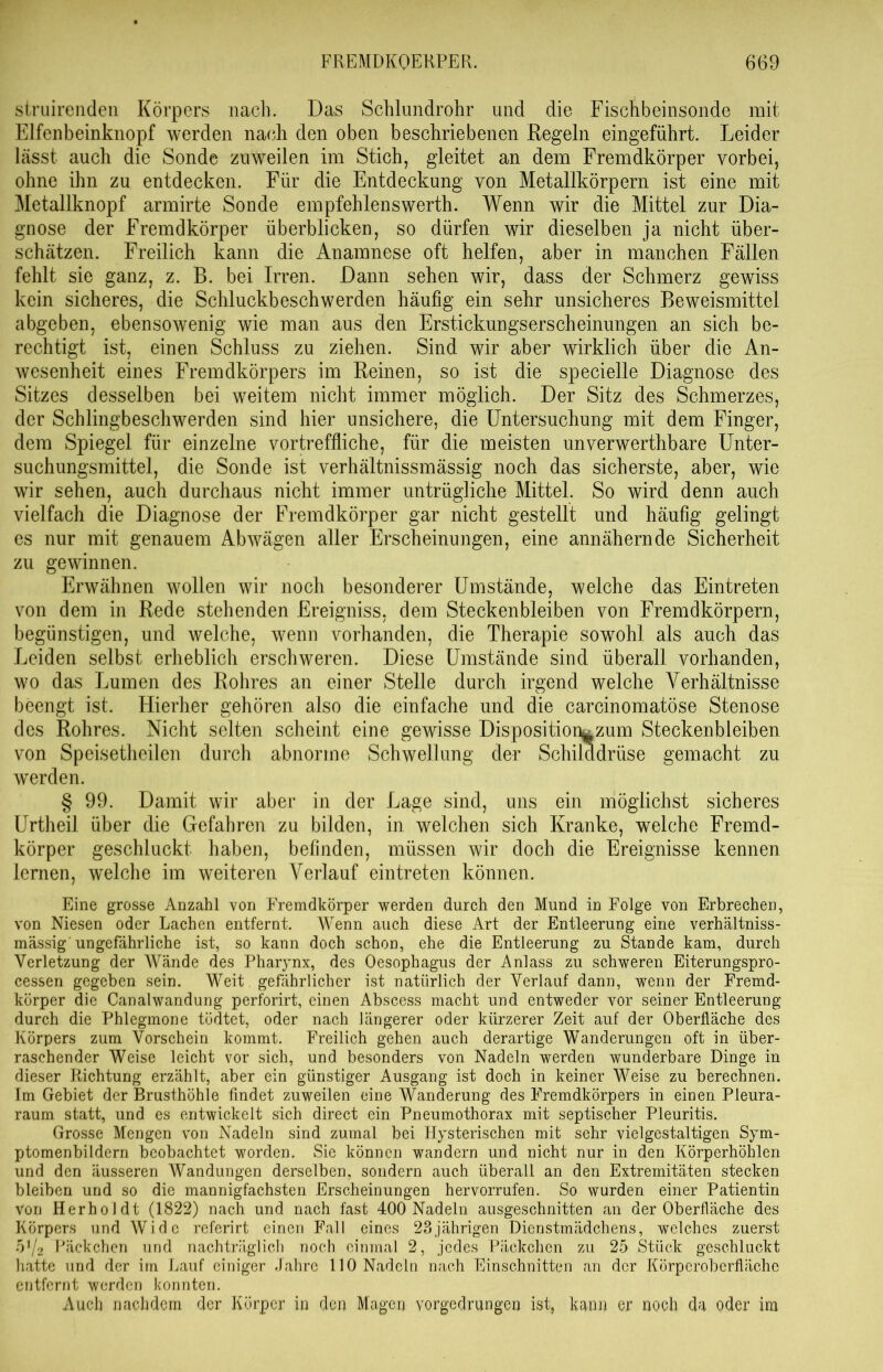 struirenden Körpers nach. Das Schlundrohr und die Fischbeinsonde mit Elfenbeinknopf werden nach den oben beschriebenen Regeln eingeführt. Leider lässt auch die Sonde zuweilen im Stich, gleitet an dem Fremdkörper vorbei, ohne ihn zu entdecken. Für die Entdeckung von Metallkörpern ist eine mit Metallknopf armirte Sonde empfehlenswerte. Wenn wir die Mittel zur Dia- gnose der Fremdkörper überblicken, so dürfen wir dieselben ja nicht über- schätzen. Freilich kann die Anamnese oft helfen, aber in manchen Fällen fehlt sie ganz, z. B. bei Irren. Dann sehen wir, dass der Schmerz gewiss kein sicheres, die Schluckbeschwerden häufig ein sehr unsicheres Beweismittel abgeben, ebensowenig wie man aus den Erstickungserscheinungen an sich be- rechtigt ist, einen Schluss zu ziehen. Sind wir aber wirklich über die An- wesenheit eines Fremdkörpers im Reinen, so ist die specielle Diagnose des Sitzes desselben bei weitem nicht immer möglich. Der Sitz des Schmerzes, der Schlingbeschwerden sind hier unsichere, die Untersuchung mit dem Finger, dem Spiegel für einzelne vortreffliche, für die meisten unverwerthbare Unter- suchungsmittel, die Sonde ist verhältnissmässig noch das sicherste, aber, wie wir sehen, auch durchaus nicht immer untrügliche Mittel. So wird denn auch vielfach die Diagnose der Fremdkörper gar nicht gestellt und häufig gelingt es nur mit genauem Abwägen aller Erscheinungen, eine annähernde Sicherheit zu gewinnen. Erwähnen wollen wir noch besonderer Umstände, welche das Eintreten von dem in Rede stehenden Ereigniss, dem Steckenbleiben von Fremdkörpern, begünstigen, und welche, wenn vorhanden, die Therapie sowohl als auch das Leiden selbst erheblich erschweren. Diese Umstände sind überall vorhanden, wo das Lumen des Rohres an einer Stelle durch irgend welche Verhältnisse beengt ist. Hierher gehören also die einfache und die carcinomatöse Stenose des Rohres. Nicht selten scheint eine gewisse Disposition^zum Steckenbleiben von Speisetheilen durch abnorme Schwellung der Schilddrüse gemacht zu werden. § 99. Damit wir aber in der Lage sind, uns ein möglichst sicheres Urtheil über die Gefahren zu bilden, in welchen sich Kranke, welche Fremd- körper geschluckt haben, befinden, müssen wir doch die Ereignisse kennen lernen, welche im weiteren Verlauf eintreten können. Eine grosse Anzahl von Fremdkörper werden durch den Mund in Folge von Erbrechen, von Niesen oder Lachen entfernt. Wenn auch diese Art der Entleerung eine verhältniss- mässig'ungefährliche ist, so kann doch schon, ehe die Entleerung zu Stande kam, durch Verletzung der Wände des Pharynx, des Oesophagus der Anlass zu schweren Eiterungspro- cessen gegeben sein. Weit. gefährlicher ist natürlich der Verlauf dann, wenn der Fremd- körper die Canalwandung perforirt, einen Abscess macht und entweder vor seiner Entleerung durch die Phlegmone tödtet, oder nach längerer oder kürzerer Zeit auf der Oberfläche des Körpers zum Vorschein kommt. Freilich gehen auch derartige Wanderungen oft in über- raschender Weise leicht vor sich, und besonders von Nadeln werden wunderbare Dinge in dieser Richtung erzählt, aber ein günstiger Ausgang ist doch in keiner Weise zu berechnen. Im Gebiet der Brusthöhle findet zuweilen eine Wanderung des Fremdkörpers in einen Pleura- raum statt, und es entwickelt sich direct ein Pneumothorax mit septischer Pleuritis. Grosse Mengen von Nadeln sind zumal bei Hysterischen mit sehr vielgestaltigen Sym- ptomenbildern beobachtet worden. Sie können wandern und nicht nur in den Körperhöhlen und den äusseren Wandungen derselben, sondern auch überall an den Extremitäten stecken bleiben und so die mannigfachsten Erscheinungen hervorrufen. So wurden einer Patientin von Herhol dt (1822) nach und nach fast 400 Nadeln ausgeschnitten an der Oberfläche des Körpers und Wide referirt einen Fall eines 23jährigen Dienstmädchens, welches zuerst 5V2 Päckchen und nachträglich noch einmal 2, jedes Päckchen zu 25 Stück geschluckt hatte und der im Lauf einiger Jahre 110 Nadeln nach Einschnitten an der Körperoberfläche entfernt werden konnten. Auch nachdem der Körper in den Magen vorgedrungen ist, kann er noch da oder im