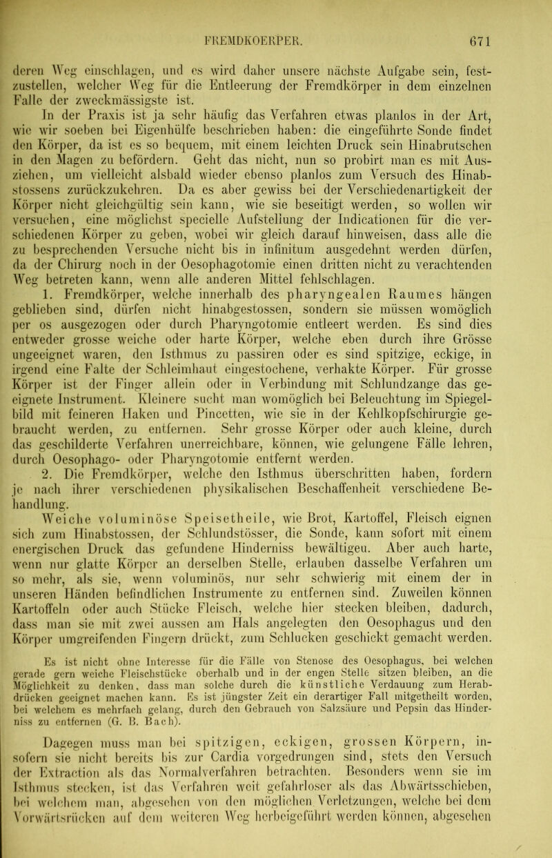 deren Weg einschlagen, und es wird daher unsere nächste Aufgabe sein, fest- zustellcn, welcher Weg für die Entleerung der Fremdkörper in dem einzelnen Falle der zweckmässigste ist. In der Praxis ist ja sehr häufig das Verfahren etwas planlos in der Art, wie wir soeben bei Eigenhülfe beschrieben haben: die eingeführte Sonde findet den Körper, da ist es so bequem, mit einem leichten Druck sein Hinabrutschen in den Magen zu befördern. Geht das nicht, nun so probirt man es mit Aus- ziehen, um vielleicht alsbald wieder ebenso planlos zum Versuch des Hinab- stossens zurückzukehren. Da es aber gewiss bei der Verschiedenartigkeit der Körper nicht gleichgültig sein kann, wie sie beseitigt werden, so wollen wir versuchen, eine möglichst specielle Aufstellung der Indicationen für die ver- schiedenen Körper zu geben, wobei wir gleich darauf hinweisen, dass alle die zu besprechenden Versuche nicht bis in infinitum ausgedehnt werden dürfen, da der Chirurg noch in der Oesophagotomie einen dritten nicht zu verachtenden Weg betreten kann, wenn alle anderen Mittel fehlschlagen. 1. Fremdkörper, welche innerhalb des pharyngealen Raumes hängen geblieben sind, dürfen nicht hinabgestossen, sondern sie müssen womöglich per os ausgezogen oder durch Pharyngotomie entleert werden. Es sind dies entweder grosse weiche oder harte Körper, welche eben durch ihre Grösse ungeeignet waren, den Isthmus zu passiren oder es sind spitzige, eckige, in irgend eine Falte der Schleimhaut eingestochene, verhakte Körper. Für grosse Körper ist der Finger allein oder in Verbindung mit Schlundzange das ge- eignete Instrument. Kleinere sucht man womöglich bei Beleuchtung im Spiegel- bild mit feineren Haken und Pincetten, wie sie in der Kehlkopfschirurgie ge- braucht werden, zu entfernen. Sehr grosse Körper oder auch kleine, durch das geschilderte Verfahren unerreichbare, können, wie gelungene Fälle lehren, durch Oesophago- oder Pharyngotomie entfernt werden. 2. Die Fremdkörper, welche den Isthmus überschritten haben, fordern je nach ihrer verschiedenen physikalischen Beschaffenheit verschiedene Be- handlung. Weiche voluminöse Speisetheile, wie Brot, Kartoffel, Fleisch eignen sich zum Hinabstossen, der Schlundstösser, die Sonde, kann sofort mit einem energischen Druck das gefundene Hinderniss bewältigeu. Aber auch harte, wenn nur glatte Körper an derselben Stelle, erlauben dasselbe Verfahren um so mehr, als sie, wenn voluminös, nur sehr schwierig mit einem der in unseren Händen befindlichen Instrumente zu entfernen sind. Zuweilen können Kartoffeln oder auch Stücke Fleisch, welche hier stecken bleiben, dadurch, dass man sie mit zwei aussen am Hals angelegten den Oesophagus und den Körper umgreifenden Fingern drückt, zum Schlucken geschickt gemacht werden. Es ist nicht ohne Interesse für die Fälle von Stenose des Oesophagus, bei welchen gerade gern weiche Fleischstücke oberhalb und in der engen Stelle sitzen bleiben, an die Möglichkeit zu denken, dass man solche durch die künstliche Verdauung zum Herab- drücken geeignet machen kann. Es ist jüngster Zeit ein derartiger Fall mitgetheilt worden, bei welchem es mehrfach gelang, durch den Gebrauch von Salzsäure und Pepsin das Hinder- niss zu entfernen (G. B. Bach). Dagegen muss man bei spitzigen, eckigen, grossen Körpern, in- sofern sie nicht bereits bis zur Cardia vorgedrungen sind, stets den Versuch der Extraction als das Normalverfahren betrachten. Besonders wenn sie im Isthmus stecken, ist das Verfahren weit gefahrloser als das Abwärtsschieben, hoi welchem man, abgesehen von den möglichen. Verletzungen, welche bei dem Vorwärtsrücken auf dem weiteren Weg herbeigeführt werden können, abgesehen