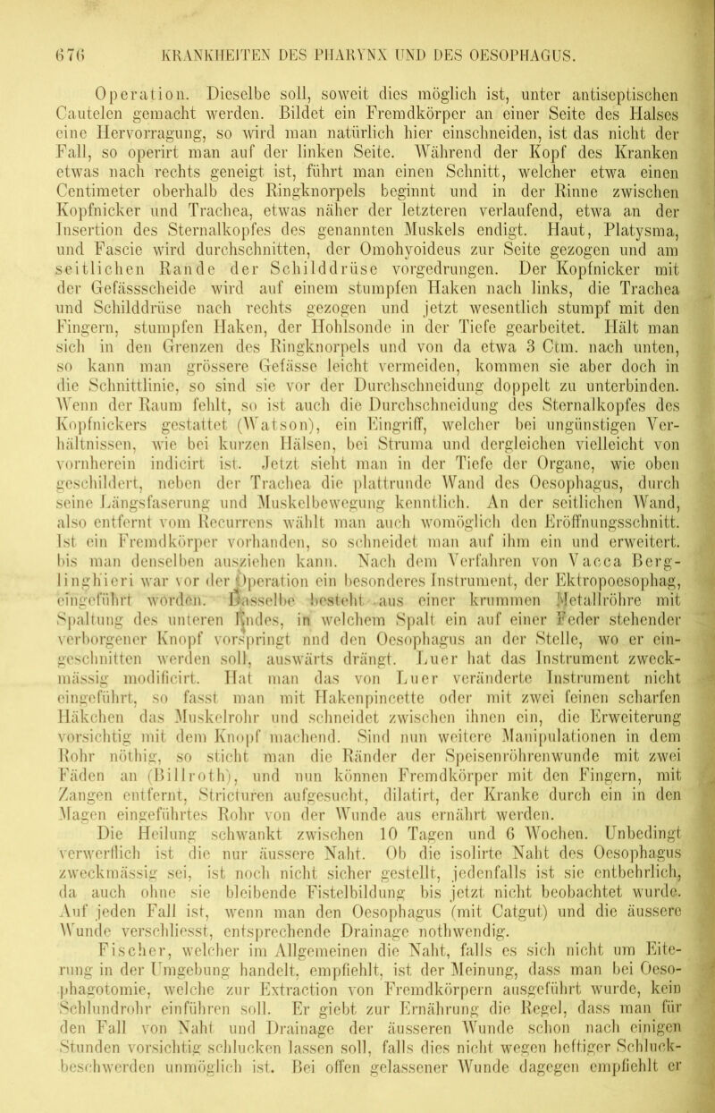 Operation. Dieselbe soll, soweit dies möglich ist, unter antiseptischen Oautelen gemacht werden. Bildet ein Fremdkörper an einer Seite des Halses eine Hervorragung, so wird man natürlich hier einschneiden, ist das nicht der Fall, so operirt man auf der linken Seite. Während der Kopf des Kranken etwas nach rechts geneigt ist, führt man einen Schnitt, welcher etwa einen Centimeter oberhalb des Ringknorpels beginnt und in der Rinne zwischen Kopfnicker und Trachea, etwas näher der letzteren verlaufend, etwa an der Insertion des Sternalkopfes des genannten Muskels endigt. Haut, Platysma, und Fascie wird durchschnitten, der Omohyoideus zur Seite gezogen und am seitlichen Rande der Schilddrüse vorgedrungen. Der Kopfnicker mit der Gefässscheide wird auf einem stumpfen Haken nach links, die Trachea und Schilddrüse nach rechts gezogen und jetzt wesentlich stumpf mit den Fingern, stumpfen Haken, der Hohlsonde in der Tiefe gearbeitet. Hält man sich in den Grenzen des Ringknorpels und von da etwa 3 Ctm. nach unten, so kann man grössere Gefässe leicht vermeiden, kommen sie aber doch in die Schnittlinie, so sind sie vor der Durchschneidung doppelt zu unterbinden. Wenn der Raum fehlt, so ist auch die Durchschneidung des Sternalkopfes des Kopfnickers gestattet (Watson), ein Eingriff, welcher bei ungünstigen Ver- hältnissen, wie bei kurzen Hälsen, bei Struma und dergleichen vielleicht von vornherein indicirt ist. Jetzt sieht man in der Tiefe der Organe, wie oben geschildert, neben der Trachea die plattrunde Wand des Oesophagus, durch seine Längsfaserung und Muskelbewegung kenntlich. An der seitlichen Wand, also entfernt vom Recurrens wählt man auch womöglich den Eröffnungsschnitt. Ist ein Fremdkörper vorhanden, so schneidet man auf ihm ein und erweitert, bis man denselben ausziehen kann. Nach dem Verfahren von Vacca Berg- linghieri war vor der Operation ein besonderes Instrument, der Ektropoesophag, cmgeführt worden, dasselbe besteht aus einer krummen Metallröhre mit Spaltung des unteren Kn des, in welchem Spalt ein auf einer Feder stehender verborgener Knopf vorspringt nnd den Oesophagus an der Stelle, wo er ein- gesclmitten werden soll, auswärts drängt. Euer hat das Instrument zweck- mässig modificirt. Hat man das von Euer veränderte Instrument nicht eingeführt, so fasst man mit Hakenpincette oder mit zwei feinen scharfen Häkchen das Muskelrohr und schneidet zwischen ihnen ein, die Erweiterung vorsichtig mit dem Knopf machend. Sind nun weitere Manipulationen in dem Rohr nöthig, so sticht man die Ränder der Speisenröhrenwunde mit zwei Fäden an (Billroth), und nun können Fremdkörper mit den Fingern, mit Zangen entfernt, Stricturen aufgesucht, dilatirt, der Kranke durch ein in den Magen eingeführtes Rohr von der Wunde aus ernährt werden. Die Heilung schwankt zwischen 10 Tagen und 6 Wochen. Unbedingt verwerflich ist die nur äussere Naht. Ob die isolirte Naht des Oesophagus zweckmässig sei, ist noch nicht sicher gestellt, jedenfalls ist sie entbehrlich, da auch ohne sie bleibende Fistelbildung bis jetzt nicht beobachtet wurde. Auf jeden Fall ist, wenn man den Oesophagus (mit Catgut) und die äussere Wunde verschliesst, entsprechende Drainage nothwendig. Fischer, welcher im Allgemeinen die Naht, falls es sich nicht um Eite- rung in der Umgebung handelt, empfiehlt, ist der Meinung, dass man bei Oeso- phagotomie, welche zur Extraction von Fremdkörpern ausgeführt wurde, kein Schlundrohr einführen soll. Er giebt zur Ernährung die Regel, dass man für den Fall von Naht und Drainage der äusseren Wunde schon nach einigen Stunden vorsichtig schlucken lassen soll, falls dies nicht wegen heftiger Schluck- beschwerden unmöglich ist. Bei offen gelassener Wunde dagegen empfiehlt er