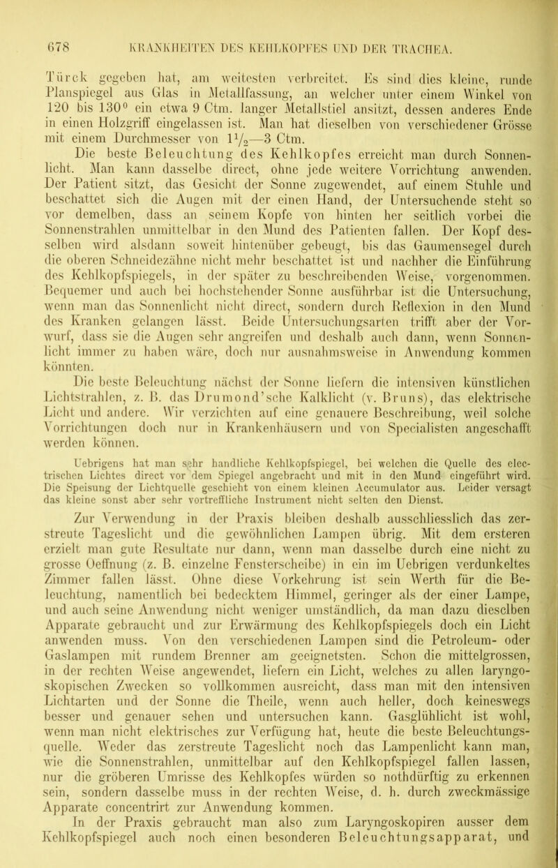 Türck gegeben hat, am weitesten verbreitet. Es sind dies kleine, runde Planspiegel aus Glas in Metallfassung, an welcher unter einem Winkel von 120 bis 130° ein etwa 9 Ctm. langer Metallstiel ansitzt, dessen anderes Ende in einen Holzgriff eingelassen ist. Man hat dieselben von verschiedener Grösse mit einem Durchmesser von iy2—3 Ctm. Die beste Beleuchtung des Kehlkopfes erreicht man durch Sonnen- licht. Man kann dasselbe direct, ohne jede weitere Vorrichtung anwenden. Der Patient sitzt, das Gesicht der Sonne zugewendet, auf einem Stuhle und beschattet sich die Augen mit der einen Hand, der Untersuchende steht so vor dem eiben, dass an seinem Kopfe von hinten her seitlich vorbei die Sonnenstrahlen unmittelbar in den Mund des Patienten fallen. Der Kopf des- selben wird alsdann soweit hintenüber gebeugt, bis das Gaumensegel durch die oberen Schneidezähne nicht mehr beschattet ist und nachher die Einführung des Kehlkopfspiegels, in der später zu beschreibenden Weise, vorgenommen. Bequemer und auch bei hochstehender Sonne ausführbar ist die Untersuchung, wenn man das Sonnenlicht nicht direct, sondern durch Reflexion in den Mund des Kranken gelangen lässt. Beide Untersuchungsarten trifft aber der Vor- wurf, dass sie die Augen sehr angreifen und deshalb auch dann, wenn Sonnen- licht immer zu haben wäre, doch nur ausnahmsweise in Anwendung kommen könnten. Die beste Beleuchtung nächst der Sonne liefern die intensiven künstlichen Lichtstrahlen, z. B. das Drumond’sehe Kalklicht (v. Bruns), das elektrische Licht und andere. Wir verzichten auf eine genauere Beschreibung, weil solche Vorrichtungen doch nur in Krankenhäusern und von Specialisten angeschafft werden können. Uebrigens hat man s^hr handliche Kehlkopfspiegel, bei welchen die Quelle des elec- trischen Lichtes direct vor dem Spiegel angebracht und mit in den Mund eingeführt wird. Die Speisung der Lichtquelle geschieht von einem kleinen Accumulator aus. Leider versagt das kleine sonst aber sehr vortreffliche Instrument nicht selten den Dienst. Zur Verwendung in der Praxis bleiben deshalb ausschliesslich das zer- streute Tageslicht und die gewöhnlichen Lampen übrig. Mit dem ersteren erzielt man gute Resultate nur dann, wenn man dasselbe durch eine nicht zu grosse Oeffnung (z. B. einzelne Fensterscheibe) in ein im Uebrigen verdunkeltes Zimmer fallen lässt. Ohne diese Vorkehrung ist sein Werth für die Be- leuchtung, namentlich bei bedecktem Himmel, geringer als der einer Lampe, und auch seine Anwendung nicht weniger umständlich, da man dazu dieselben Apparate gebraucht und zur Erwärmung des Kehlkopfspiegels doch ein Licht anwenden muss. Von den verschiedenen Lampen sind die Petroleum- oder Gaslampen mit rundem Brenner am geeignetsten. Schon die mittelgrossen, in der rechten Weise angewendet, liefern ein Licht, welches zu allen laryngo- skopischen Zwecken so vollkommen ausreicht, dass man mit den intensiven Lichtarten und der Sonne die Theilc, wenn auch heller, doch keineswegs besser und genauer sehen und untersuchen kann. Gasglühlicht ist wohl, wenn man nicht elektrisches zur Verfügung hat, heute die beste Beleuchtungs- quelle. Weder das zerstreute Tageslicht noch das Lampenlicht kann man, wie die Sonnenstrahlen, unmittelbar auf den Kehlkopfspiegel fallen lassen, nur die gröberen Umrisse des Kehlkopfes würden so nothdürftig zu erkennen sein, sondern dasselbe muss in der rechten Weise, d. h. durch zweckmässige Apparate concentrirt zur Anwendung kommen. In der Praxis gebraucht man also zum Laryngoskopiren ausser dem Kehlkopfspiegel auch noch einen besonderen Beleuchtungsapparat, und