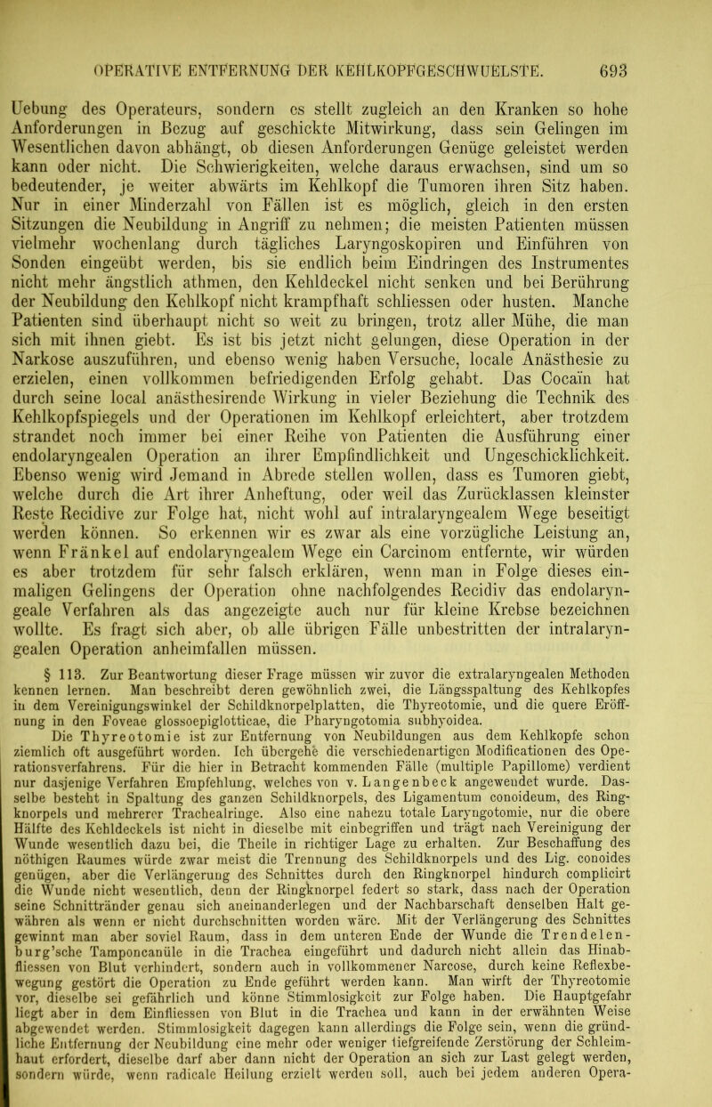 Uebung des Operateurs, sondern cs stellt zugleich an den Kranken so hohe Anforderungen in Bezug auf geschickte Mitwirkung, dass sein Gelingen im Wesentlichen davon abhängt, ob diesen Anforderungen Genüge geleistet werden kann oder nicht. Die Schwierigkeiten, welche daraus erwachsen, sind um so bedeutender, je weiter abwärts im Kehlkopf die Tumoren ihren Sitz haben. Nur in einer Minderzahl von Fällen ist es möglich, gleich in den ersten Sitzungen die Neubildung in Angriff zu nehmen; die meisten Patienten müssen vielmehr wochenlang durch tägliches Laryngoskopiren und Einführen von Sonden eingeübt werden, bis sie endlich beim Eindringen des Instrumentes nicht mehr ängstlich athmen, den Kehldeckel nicht senken und bei Berührung der Neubildung den Kehlkopf nicht krampfhaft schliessen oder husten. Manche Patienten sind überhaupt nicht so weit zu bringen, trotz aller Mühe, die man sich mit ihnen giebt. Es ist bis jetzt nicht gelungen, diese Operation in der Narkose auszuführen, und ebenso wenig haben Versuche, locale Anästhesie zu erzielen, einen vollkommen befriedigenden Erfolg gehabt. Das Cocain hat durch seine local anästhesirende Wirkung in vieler Beziehung die Technik des Kehlkopfspiegels und der Operationen im Kehlkopf erleichtert, aber trotzdem strandet noch immer bei einer Reihe von Patienten die Ausführung einer endolaryngealen Operation an ihrer Empfindlichkeit und Ungeschicklichkeit. Ebenso wenig wird Jemand in Abrede stellen wollen, dass es Tumoren giebt, welche durch die Art ihrer Anheftung, oder weil das Zurücklassen kleinster Reste Recidive zur Folge hat, nicht wohl auf intralaryngealem Wege beseitigt werden können. So erkennen wir es zwar als eine vorzügliche Leistung an, wenn Fränkel auf endolaryngealem Wege ein Carcinom entfernte, wir würden es aber trotzdem für sehr falsch erklären, wenn man in Folge dieses ein- maligen Gelingens der Operation ohne nachfolgendes Recidiv das endolaryn- geale Verfahren als das angezeigte auch nur für kleine Krebse bezeichnen wollte. Es fragt sich aber, ob alle übrigen Fälle unbestritten der intralaryn- gealen Operation anheimfallen müssen. § 113. Zur Beantwortung dieser Frage müssen wir zuvor die extralaryngealen Methoden kennen lernen. Man beschreibt deren gewöhnlich zwei, die Längsspaltung des Kehlkopfes in dem Vereinigungswinkel der Schildknorpelplatten, die Thyreotomie, und die quere Eröff- nung in den Foveae glossoepiglotticae, die Pharyngotomia subhyoidea. Die Thyreotomie ist zur Entfernung von Neubildungen aus dem Kehlkopfe schon ziemlich oft ausgeführt worden. Ich übergehe die verschiedenartigen Modificationen des Ope- rationsverfahrens. Für die hier in Betracht kommenden Falle (multiple Papillome) verdient nur dasjenige Verfahren Empfehlung, welches von v. Langenbeck angewendet wurde. Das- selbe besteht in Spaltung des ganzen Schildknorpels, des Ligamentum conoideum, des Ring- knorpels und mehrerer Trachealringe. Also eine nahezu totale Laryngotomie, nur die obere Hälfte des Kehldeckels ist nicht in dieselbe mit einbegriffen und trägt nach Vereinigung der Wunde wesentlich dazu bei, die Theile in richtiger Lage zu erhalten. Zur Beschaffung des nöthigen Raumes würde zwar meist die Trennung des Schildknorpels und des Lig. conoides genügen, aber die Verlängerung des Schnittes durch den Ringknorpel hindurch complicirt die Wunde nicht wesentlich, denn der Ringknorpel federt so stark, dass nach der Operation seine Schnittränder genau sich aneinanderlegen und der Nachbarschaft denselben Halt ge- währen als wenn er nicht durchschnitten worden wäre. Mit der Verlängerung des Schnittes gewinnt man aber soviel Raum, dass in dem unteren Ende der Wunde die Trendelen- burg’sche Tamponcanüle in die Trachea eingeführt und dadurch nicht allein das Hinab- fliessen von Blut verhindert, sondern auch in vollkommener Narcose, durch keine Reflexbe- wegung gestört die Operation zu Ende geführt werden kann. Man wirft der Thyreotomie vor, dieselbe sei gefährlich und könne Stimmlosigkeit zur Folge haben. Die Hauptgefahr liegt aber in dem Einfliessen von Blut in die Trachea und kann in der erwähnten Weise abgewendet werden. Stimmlosigkeit dagegen kann allerdings die Folge sein, wenn die gründ- liche Entfernung der Neubildung eine mehr oder weniger iiefgreifende Zerstörung der Schleim- haut erfordert, dieselbe darf aber dann nicht der Operation an sich zur Last gelegt werden, sondern würde, wenn radicale Heilung erzielt werden soll, auch bei jedem anderen Opera-