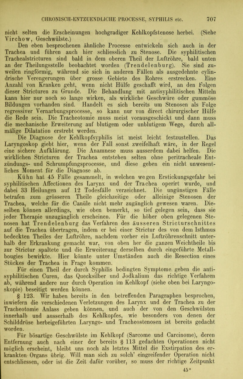 nicht selten die Erscheinungen hochgradiger Kehlkopfstenose herbei. (Siehe Virchow, Geschwülste.) Den eben besprochenen ähnliche Processe entwickeln sich auch in der Trachea und führen auch hier schliesslich zu Stenose. Die syphilitischen Trachealstricturen sind bald in dem oberen Theil der Luftröhre, bald unten an der Theilungsstelle beobachtet worden (Trendelenburg). Sie sind zu- weilen ringförmig, während sie sich in anderen Fällen als ausgedehnte cylin- drische Verengerungen über grosse Gebiete des Rohres erstrecken. Eine Anzahl von Kranken geht, wenn nicht Hülfe geschafft wird, an den Folgen dieser Stricturen zu Grunde. Die Behandlung mit antisyphilitischen Mitteln kann hier nur noch so lange wirken, als wirkliche Geschwüre oder gummöse Bildungen vorhanden sind. Handelt es sich bereits um Stenosen als Folge regressiver Vernarbungsprocesse, so kann nur von direct chirurgischer Hülfe die Rede sein. Die Tracheotomie muss meist vorausgeschickt und dann muss die mechanische Erweiterung auf blutigem oder unblutigem Wege, durch ali- mälige Dilatation erstrebt werden. Die Diagnose der Kehlkopfsyphilis ist meist leicht festzustellen. Das Laryngoskop giebt hier, wenn der Fall sonst zweifelhaft wäre, in der Regel eine sichere Aufklärung. Die Anamnese muss ausserdem dabei helfen. Die wirklichen Stricturen der Trachea entstehen selten ohne peritracheale Ent- zündungs- und Schrumpfungsprocesse, und diese geben ein nicht unwesent- liches Moment für die Diagnose ab. Kühn hat 45 Fälle gesammelt, in welchen wegen Erstickungsgefahr bei syphilitischen Affectionen des Larynx und der Trachea operirt wurde, und dabei 33 Heilungen auf 12 Todesfälle verzeichnet. Die ungünstigen Fälle betrafen zum grösseren Theile gleichzeitige oder alleinige Stenosen der Trachea, welche für die Canüle nicht mehr zugänglich gewesen waren. Die- selben können allerdings, wie oben bemerkt, so tief gelegen sein, dass sie jeder Therapie unzugänglich erscheinen. Für die höher oben gelegenen Ste- nosen hat Trendelenburg das Verfahren des äusseren Stricturschnittes auf die Trachea übertragen, indem er bei einer Strictur des von dem Isthmus bedeckten Theiles der Luftröhre, nachdem vorher ein Luftröhrenschnitt unter- halb der Erkrankung gemacht war, von oben her die ganzen Weichtheile bis zur Strictur spaltete und die Erweiterung derselben durch ein geführte Metall- bougies bewirkte. Hier könnte unter Umständen auch die Resection eines Stückes der Trachea in Frage kommen. Für einen Theil der durch Syphilis bedingten Symptome, geben die anti- syphilitischen Curen, das Quecksilber und Jodkalium das richtige Verfahren ab, während andere nur durch Operation im Kehlkopf (siehe oben bei Laryngo- skopie) beseitigt werden können. § 123. Wir haben bereits in den betreffenden Paragraphen besprochen, inwiefern die verschiedenen Verletzungen des Larynx und der Trachea zu der Tracheotomie Anlass geben können, und auch der von den Geschwülsten innerhalb und ausserhalb des Kehlkopfes, wie besonders von denen der Schilddrüse herbeigeführten Laryngo- und Tracheostenosen ist bereits gedacht worden. Für bösartige Geschwülste im Kehlkopf (Sarcome und Carcinome), deren Entfernung auch nach einer der bereits § 113 gedachten Operationen nicht möglich erscheint, bleibt uns noch als letztes Mittel die Exstirpation des er- krankten Organs übrig. Will man sich zu solch’ eingreifender Operation nicht entschliessen, oder ist die Zeit dafür vorüber, so muss der richtige Zeitpunkt 45*