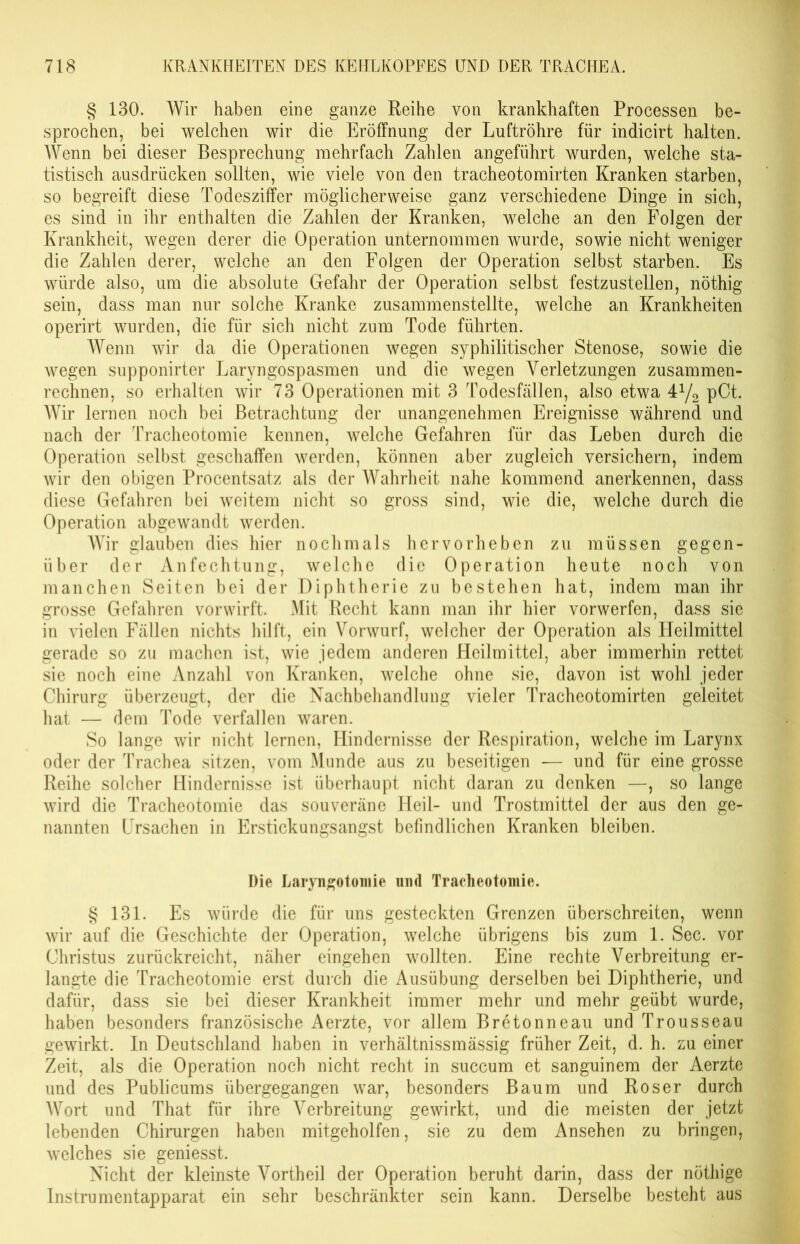 § 130. Wir haben eine ganze Reihe von krankhaften Processen be- sprochen, bei welchen wir die Eröffnung der Luftröhre für indicirt halten. Wenn bei dieser Besprechung mehrfach Zahlen angeführt wurden, welche sta- tistisch ausdrücken sollten, wie viele von den tracheotomirten Kranken starben, so begreift diese Todesziffer möglicherweise ganz verschiedene Dinge in sich, es sind in ihr enthalten die Zahlen der Kranken, welche an den Folgen der Krankheit, wegen derer die Operation unternommen wurde, sowie nicht weniger die Zahlen derer, welche an den Folgen der Operation selbst starben. Es würde also, um die absolute Gefahr der Operation selbst festzustellen, nöthig sein, dass man nur solche Kranke zusammenstellte, welche an Krankheiten operirt wurden, die für sich nicht zum Tode führten. Wenn wir da die Operationen wegen syphilitischer Stenose, sowie die wegen supponirter Laryngospasmen und die wegen Verletzungen zusammen- rechnen, so erhalten wir 73 Operationen mit 3 Todesfällen, also etwa 4y2 pCt. Wir lernen noch bei Betrachtung der unangenehmen Ereignisse während und nach der Tracheotomie kennen, welche Gefahren für das Leben durch die Operation selbst geschaffen werden, können aber zugleich versichern, indem wir den obigen Procentsatz als der Wahrheit nahe kommend anerkennen, dass diese Gefahren bei weitem nicht so gross sind, wie die, welche durch die Operation abgewandt werden. AVir glauben dies hier nochmals hervorheben zu müssen gegen- über der Anfechtung, welche die Operation heute noch von manchen Seiten bei der Diphtherie zu bestehen hat, indem man ihr grosse Gefahren vorwirft. Mit Recht kann man ihr hier vorwerfen, dass sie in vielen Fällen nichts hilft, ein Vorwurf, welcher der Operation als Heilmittel gerade so zu machen ist, wie jedem anderen Heilmittel, aber immerhin rettet sie noch eine Anzahl von Kranken, welche ohne sie, davon ist wohl jeder Chirurg überzeugt, der die Nachbehandlung vieler Tracheotomirten geleitet hat — dem Tode verfallen waren. So lange wir nicht lernen, Hindernisse der Respiration, welche im Larynx oder der Trachea sitzen, vom Munde aus zu beseitigen — und für eine grosse Reihe solcher Hindernisse ist überhaupt nicht daran zu denken —, so lange wird die Tracheotomie das souveräne Heil- und Trostmittel der aus den ge- nannten Ursachen in Erstickungsangst befindlichen Kranken bleiben. Die Laryngotomie und Tracheotomie. § 131. Es würde die für uns gesteckten Grenzen überschreiten, wenn wir auf die Geschichte der Operation, welche übrigens bis zum 1. Sec. vor Christus zurückreicht, näher eingehen wollten. Eine rechte Verbreitung er- langte die Tracheotomie erst durch die Ausübung derselben bei Diphtherie, und dafür, dass sie bei dieser Krankheit immer mehr und mehr geübt wurde, haben besonders französische Aerzte, vor allem Bretonneau und Trousseau gewirkt. In Deutschland haben in verhältnissmässig früher Zeit, d. h. zu einer Zeit, als die Operation noch nicht recht in succum et sanguinem der Aerzte und des Publicums übergegangen war, besonders Baum und Roser durch Wort und That für ihre Verbreitung gewirkt, und die meisten der jetzt lebenden Chirurgen haben mitgeholfen, sie zu dem Ansehen zu bringen, welches sie geniesst. Nicht der kleinste Vortheil der Operation beruht darin, dass der nöthige Instrumentapparat ein sehr beschränkter sein kann. Derselbe besteht aus