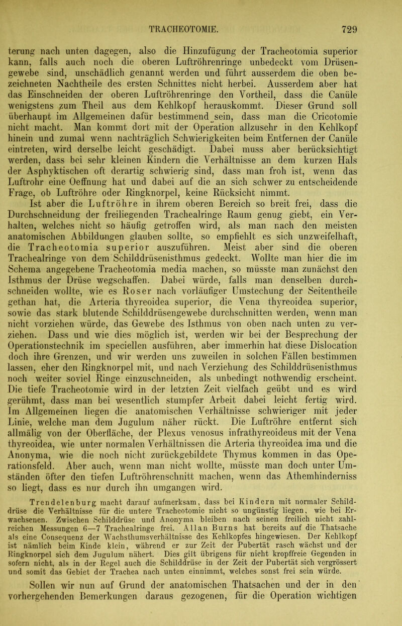 terung nach unten dagegen, also die Hinzufügung der Tracheotomia superior kann, falls auch noch die oberen Luftröhrenringe unbedeckt vom Drüsen- gewebe sind, unschädlich genannt werden und führt ausserdem die oben be- zeichnten Nachtheile des ersten Schnittes nicht herbei. Ausserdem aber hat das Einschneiden der oberen Luftröhrenringe den Yortheil, dass die Canüle wenigstens zum Theil aus dem Kehlkopf herauskommt. Dieser Grund soll überhaupt im Allgemeinen dafür bestimmend ^sein, dass man die Cricotomie nicht macht. Man kommt dort mit der Operation allzusehr in den Kehlkopf hinein und zumal wenn nachträglich Schwierigkeiten beim Entfernen der Canüle eintreten, wird derselbe leicht geschädigt. Dabei muss aber berücksichtigt werden, dass bei sehr kleinen Kindern die Verhältnisse an dem kurzen Hals der Asphyktischen oft derartig schwierig sind, dass man froh ist, wenn das Luftrohr eine OefFnung hat und dabei auf die an sich schwer zu entscheidende Frage, ob Luftröhre oder Ringknorpel, keine Rücksicht nimmt. Ist aber die Luftröhre in ihrem oberen Bereich so breit frei, dass die Durchschneidung der freiliegenden Trachealringe Raum genug giebt, ein Ver- halten, welches nicht so häufig getroffen wird, als man nach den meisten anatomischen Abbildungen glauben sollte, so empfiehlt es sich unzweifelhaft, die Tracheotomia superior auszuführen. Meist aber sind die oberen Trachealringe von dem Schilddrüsenisthmus gedeckt. Wollte man hier die im Schema angegebene Tracheotomia media machen, so müsste man zunächst den Isthmus der Drüse wegschaffen. Dabei würde, falls man denselben durch- schneiden wollte, wie es Roser nach vorläufiger Umstechung der Seitentheile gethan hat, die Arteria thyreoidea superior, die Vena thyreoidea superior, sowie das stark blutende Schilddrüsengewebe durchschnitten werden, wenn man nicht vorziehen würde, das Gewebe des Isthmus von oben nach unten zu ver- ziehen. Dass und wie dies möglich ist, werden wir bei der Besprechung der Operationstechnik im speciellen ausführen, aber immerhin hat diese Dislocation doch ihre Grenzen, und wir werden uns zuweilen in solchen Fällen bestimmen lassen, eher den Ringknorpel mit, und nach Verziehung des Schilddrüsenisthmus noch weiter soviel Ringe einzuschneiden, als unbedingt nothwendig erscheint. Die tiefe Tracheotomie wird in der letzten Zeit vielfach geübt und es wird gerühmt, dass man bei wesentlich stumpfer Arbeit dabei leicht fertig wird. Im Allgemeinen liegen die anatomischen Verhältnisse schwieriger mit jeder Linie, welche man dem Jugulum näher rückt. Die Luftröhre entfernt sich allmälig von der Oberfläche, der Plexus venosus infrathyreoideus mit der Vena thyreoidea, wie unter normalen Verhältnissen die Arteria thyreoidea ima und die Anonyma, wie die noch nicht zurückgebildete Thymus kommen in das Ope- rationsfeld. Aber auch, wenn man nicht wollte, müsste man doch unter Um- ständen öfter den tiefen Luftröhrenschnitt machen, wenn das Athemhinderniss so liegt, dass es nur durch ihn umgangen wird. Trendelenburg macht darauf aufmerksam, dass bei Kindern mit normaler Schild- drüse die Verhältnisse für die untere Tracheotomie nicht so ungünstig liegen, wie bei Er- wachsenen. Zwischen Schilddrüse und Anonyma bleiben nach seinen freilich nicht zahl- reichen Messungen 6—7 Trachealringe frei. Allan Bur ns hat bereits auf die Thatsache als eine Consequenz der Wachsthumsverhältnisse des Kehlkopfes hingewiesen. Der Kehlkopf ist nämlich beim Kinde klein, während er zur Zeit der Pubertät rasch wächst und der Ringknorpel sich dem Jugulum nähert. Dies gilt übrigens für nicht kropffreie Gegenden in sofern nicht, als in der Regel auch die Schilddrüse in der Zeit der Pubertät sich vergrössert und somit das Gebiet der Trachea nach unten einnimmt, welches sonst frei sein würde. Sollen wir nun auf Grund der anatomischen Thatsachen und der in den' vorhergehenden Bemerkungen daraus gezogenen, für die Operation wichtigen