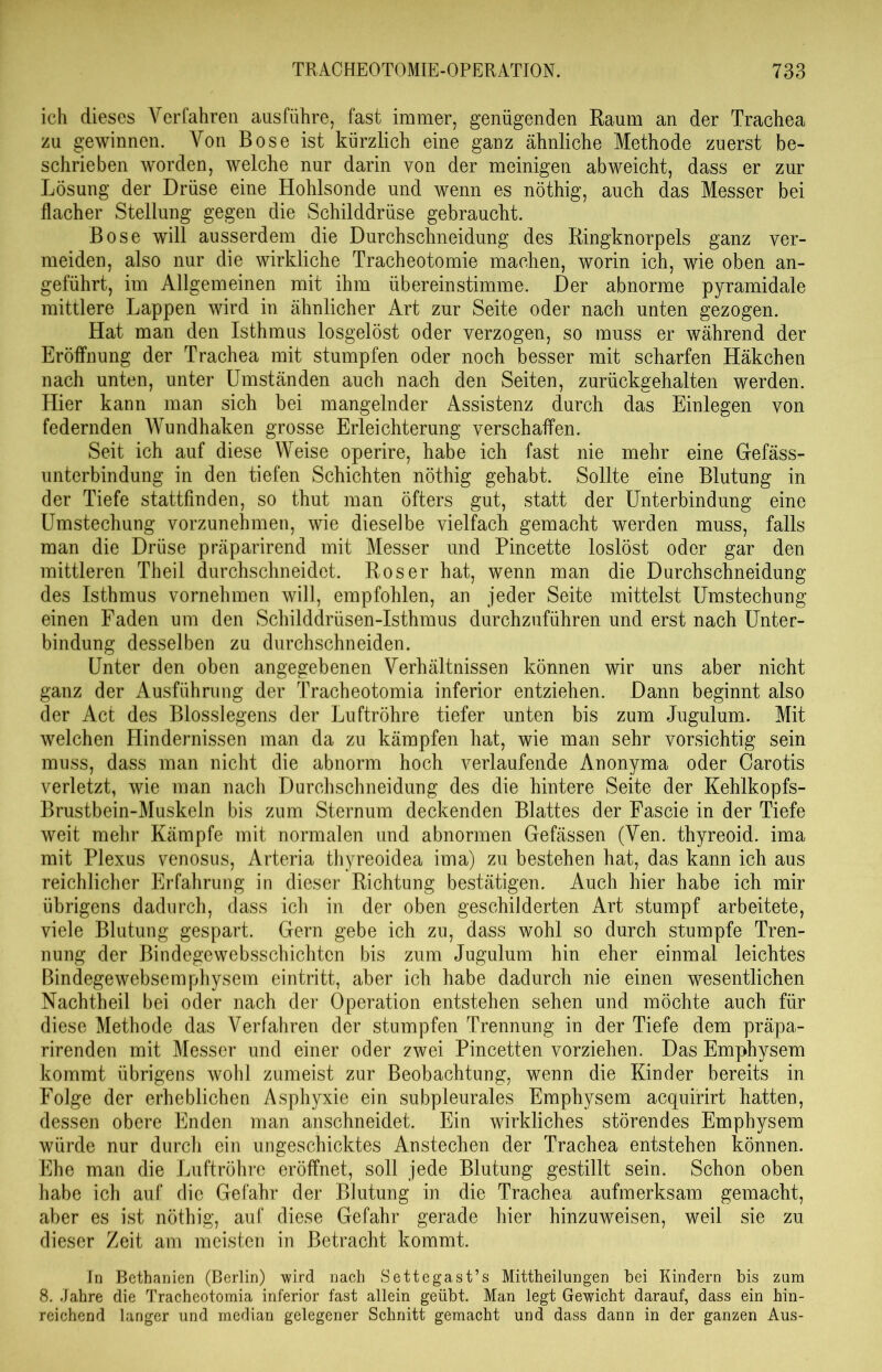 ich dieses Verfahren ausführe, fast immer, genügenden Raum an der Trachea zu gewinnen. Von Bose ist kürzlich eine ganz ähnliche Methode zuerst be- schrieben worden, welche nur darin von der meinigen ab weicht, dass er zur Lösung der Drüse eine Hohlsonde und wenn es nöthig, auch das Messer bei flacher Stellung gegen die Schilddrüse gebraucht. Bose will ausserdem die Durchschneidung des Ringknorpels ganz ver- meiden, also nur die wirkliche Tracheotomie machen, worin ich, wie oben an- geführt, im Allgemeinen mit ihm üb er ein stimme. Der abnorme pyramidale mittlere Lappen wird in ähnlicher Art zur Seite oder nach unten gezogen. Hat man den Isthmus losgelöst oder verzogen, so muss er während der Eröffnung der Trachea mit stumpfen oder noch besser mit scharfen Häkchen nach unten, unter Umständen auch nach den Seiten, zurückgehalten werden. Hier kann man sich bei mangelnder Assistenz durch das Einlegen von federnden Wundhaken grosse Erleichterung verschaffen. Seit ich auf diese Weise operire, habe ich fast nie mehr eine Gefäss- unterbindung in den tiefen Schichten nöthig gehabt. Sollte eine Blutung in der Tiefe stattfinden, so thut man öfters gut, statt der Unterbindung eine Umstechung vorzunehmen, wie dieselbe vielfach gemacht werden muss, falls man die Drüse präparirend mit Messer und Pincette loslöst oder gar den mittleren Theil durchschneidet. Roser hat, wenn man die Durchschneidung des Isthmus vornehmen will, empfohlen, an jeder Seite mittelst Umstechung einen Faden um den Schilddrüsen-Isthmus durchzuführen und erst nach Unter- bindung desselben zu durchschneiden. Unter den oben angegebenen Verhältnissen können wir uns aber nicht ganz der Ausführung der Tracheotomia inferior entziehen. Dann beginnt also der Act des Blosslegens der Luftröhre tiefer unten bis zum Jugulum. Mit welchen Hindernissen man da zu kämpfen hat, wie man sehr vorsichtig sein muss, dass man nicht die abnorm hoch verlaufende Anonyma oder Carotis verletzt, wie man nach Durchschneidung des die hintere Seite der Kehlkopfs- Brustbein-Muskeln bis zum Sternum deckenden Blattes der Fascie in der Tiefe weit mehr Kämpfe mit normalen und abnormen Gefässen (Ven. thyreoid. ima mit Plexus venosus, Arteria thyreoidea ima) zu bestehen hat, das kann ich aus reichlicher Erfahrung in dieser Richtung bestätigen. Auch hier habe ich mir übrigens dadurch, dass ich in der oben geschilderten Art stumpf arbeitete, viele Blutung gespart. Gern gebe ich zu, dass wohl so durch stumpfe Tren- nung der Bindegewebsschichten bis zum Jugulum hin eher einmal leichtes Bindegewebsemphysem eintritt, aber ich habe dadurch nie einen wesentlichen Nachtheil bei oder nach der Operation entstehen sehen und möchte auch für diese Methode das Verfahren der stumpfen Trennung in der Tiefe dem präpa- rirenden mit Messer und einer oder zwei Pincetten vorziehen. Das Emphysem kommt übrigens wohl zumeist zur Beobachtung, wenn die Kinder bereits in Folge der erheblichen Asphyxie ein subpleurales Emphysem acquirirt hatten, dessen obere Enden man anschneidet. Ein wirkliches störendes Emphysem würde nur durch ein ungeschicktes Anstechen der Trachea entstehen können. Ehe man die Luftröhre eröffnet, soll jede Blutung gestillt sein. Schon oben habe ich auf die Gefahr der Blutung in die Trachea aufmerksam gemacht, aber es ist nöthig, auf diese Gefahr gerade hier hinzuweisen, weil sie zu dieser Zeit am meisten in Betracht kommt. In Bethanien (Berlin) wird nach Settegast’s Mittheilungen bei Kindern bis zum 8. Jahre die Tracheotomia inferior fast allein geübt. Man legt Gewicht darauf, dass ein hin- reichend langer und median gelegener Schnitt gemacht und dass dann in der ganzen Aus-