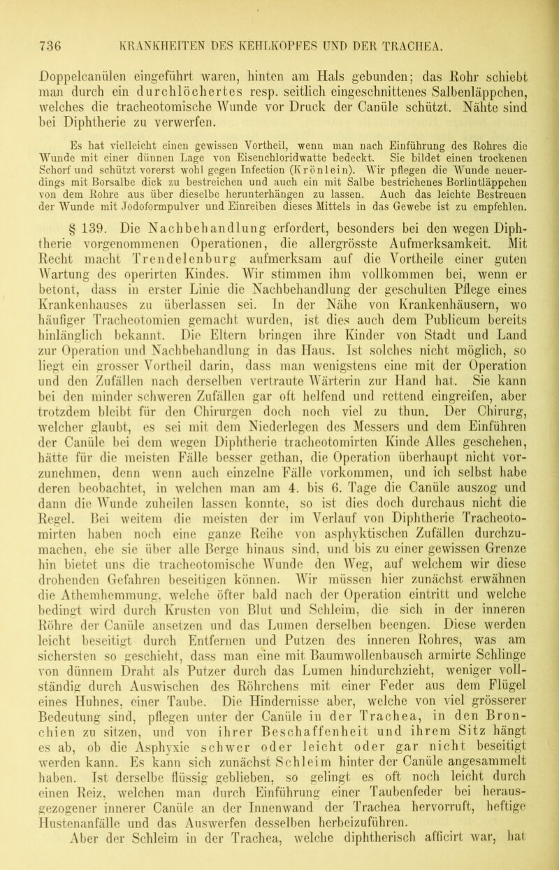 Doppelcanälen eingeführt waren, hinten am Hals gebunden; das Rohr schiebt man durch ein durchlöchertes resp. seitlich eingeschnittenes Salbenläppchen, welches die tracheotomische Wunde vor Druck der Caniile schützt. Nähte sind bei Diphtherie zu verwerfen. Es hat vielleicht einen gewissen Yortheil, wenn man nach Einführung des Rohres die Wunde mit einer dünnen Lage von Eisenchloridwatte bedeckt. Sie bildet einen trockenen Schorf und schützt vorerst wohl gegen Infection (Krönlein). Wir pflegen die Wunde neuer- dings mit Borsalbe dick zu bestreichen und auch ein mit Salbe bestrichenes Borlintläppchen von dem Rohre aus über dieselbe herunterhängen zu lassen. Auch das leichte Bestreuen der Wunde mit Jodoformpulver und Einreiben dieses Mittels in das Gewebe ist zu empfehlen. § 139. Die Nachbehandlung erfordert, besonders bei den wegen Diph- therie vorgenommenen Operationen, die allergrösste Aufmerksamkeit. Mit Recht macht Trendelen bürg aufmerksam auf die Yortheile einer guten Wartung des operirten Kindes. Wir stimmen ihm vollkommen bei, wenn er betont, dass in erster Linie die Nachbehandlung der geschulten Pflege eines Krankenhauses zu überlassen sei. In der Nähe von Krankenhäusern, wo häufiger Tracheotomien gemacht wurden, ist dies auch dem Publicum bereits hinlänglich bekannt. Die Eltern bringen ihre Kinder von Stadt und Land zur Operation und Nachbehandlung in das Haus. Ist solches nicht möglich, so liegt ein grosser Vortheil darin, dass man wenigstens eine mit der Operation und den Zufällen nach derselben vertraute Wärterin zur Hand hat. Sie kann bei den minder schweren Zufällen gar oft helfend und rettend ein greifen, aber trotzdem bleibt für den Chirurgen doch noch viel zu thun. Der Chirurg, welcher glaubt, es sei mit dem Niederlegen des Messers und dem Einführen der Canäle bei dem wegen Diphtherie tracheotomirten Kinde Alles geschehen, hätte für die meisten Fälle besser gethan, die Operation überhaupt nicht vor- zunehmen, denn wenn auch einzelne Fälle Vorkommen, und ich selbst habe deren beobachtet, in welchen man am 4. bis 6. Tage die Canüle auszog und dann die Wunde zuheilen lassen konnte, so ist dies doch durchaus nicht die Regel. Bei weitem die meisten der im Verlauf von Diphtherie Tracheoto- mirten haben noch eine ganze Reihe von asphyktischen Zufällen durchzu- machen, ehe sie über alle Berge hinaus sind, und bis zu einer gewissen Grenze hin bietet uns die tracheotomische Wunde den Weg, auf welchem wir diese drohenden Gefahren beseitigen können. Wir müssen hier zunächst erwähnen die Athemhemmung, welche öfter bald nach der Operation eintritt und welche bedingt wird durch Krusten von Blut und Schleim, die sich in der inneren Röhre der Canüle ansetzen und das Lumen derselben beengen. Diese werden leicht beseitigt durch Entfernen und Putzen des inneren Rohres, was am sichersten so geschieht, dass man eine mit Baumwollenbausch armirte Schlinge von dünnem Draht als Putzer durch das Lumen hindurchzieht, weniger voll- ständig durch Auswischen des Röhrchens mit einer Feder aus dem Flügel eines Huhnes, einer Taube. Die Hindernisse aber, welche von viel grösserer Bedeutung sind, pflegen unter der Canüle in der Trachea, in den Bron- chien zu sitzen, und von ihrer Beschaffenheit und ihrem Sitz hängt es ab, ob die Asphyxie schwer oder leicht oder gar nicht beseitigt werden kann. Es kann sich zunächst Schleim hinter der Canüle angesammelt haben. Ist derselbe flüssig geblieben, so gelingt es oft noch leicht durch einen Reiz, welchen man durch Einführung einer Taubenfeder bei heraus- gezogener innerer Canüle an der Innenwand der Trachea hervorruft, heftige Hustenanfälle und das Auswerfen desselben herbeizuführen. Aber der Schleim in der Trachea, welche diphtherisch afficirt war, hat