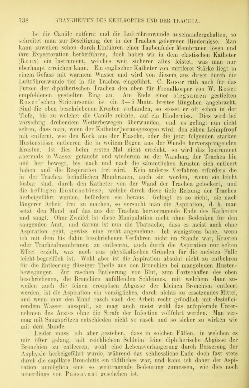 Ist die Canüle entfernt und die Luftröhrenwunde auseinandergehalten, so schreitet man zur Beseitigung der in der Trachea gelegenen Hindernisse. Man kann zuweilen schon durch Einführen einer Taubenfeder Membranen lösen und ihre Expectoration herbeiführen, doch haben wir in dem elastischen Katheter (Roux) ein Instrument, welches weit sicherer alles leistet, was man nur überhaupt erreichen kann. Ein englischer Katheter von mittlerer Stärke liegt in einem Gefäss mit warmem Wasser und wird von diesem, aus direct durch die Luftröhrenwunde tief in die Trachea eingeführt. C. Roser räth auch für das Putzen der diphtherischen Trachea den oben für Fremdkörper von W. Roser empfohlenen gestielten Ring an. Am Ende einer biegsamen gestielten Ros er’sehen Strictursonde ist ein 3—5 Mmtr. breites Ringchen angebracht. Sind die oben beschriebenen Krusten vorhanden, so stösst er oft schon in der Tiefe, bis zu welcher die Canüle reichte, auf ein Hinderniss. Dies wird bei vorsichtig drehendem Weiterbewegen überwunden, und es gelingt nun nicht selten, dass man, wenn der Katheter^herausgezogen wird, den zähen Lcimpfropf mit entfernt, wie den Kork aus der Flasche, oder die jetzt folgenden starken Hustenstösse entleeren die in weitem Bogen aus der Wunde hervorspringenden Krusten. Ist dies beim ersten Mal nicht erreicht, so wird das Instrument abermals in Wasser getaucht und wiederum an der Wandung der Trachea hin und her bewegt, bis nach und nach die sämmtlichen Krusten sich entleert haben und die Respiration frei wird. Kein anderes Verfahren erfordern die in der Trachea befindlichen Membranen, auch sie werden, wenn sic leicht lösbar sind, durch den Katheter von der Wand der Trachea gelockert, und die heftigen Hustenstösse, welche durch diese tiefe Reizung der Trachea herbeigeführt werden, befördern sie heraus. Gelingt cs so nicht, sic nach längerer Arbeit frei zu machen, so versucht man die Aspiration, d. h. man setzt den Mund auf das aus der Trachea hervorragende Ende des Katheters und saugt. Ohne Zweifel ist diese Manipulation nicht ohne Bedenken für den saugenden Arzt, und darum ist nun die Thatsache, dass es meist auch ohne Aspiration geht, gewiss eine recht angenehme. Ich wenigstens habe, wenn ich mit dem bis dahin beschriebenen Verfahren nicht im Stande war, Krusten oder Trachealmembranen zu entleeren, auch durch die Aspiration nur selten Effect erzielt, was auch aus physikalischen Gründen für die meisten Fälle leicht begreiflich ist. Wohl aber ist die Aspiration absolut nicht zu entbehren für die Entleerung flüssiger Theile aus den Bronchien bei mangelnden Husten- bewegungen. Zur raschen Entleerung von Blut, zum Fortschaffen des oben beschriebenen, die Bronchien anfüllenden Schleimes, mit welchem dann zu- weilen auch die feinen croupösen Abgüsse der kleinen Bronchien entleert werden, ist die Aspiration ein vorzügliches, durch nichts zu ersetzendes Mittel, und wenn man den Mund rasch nach der Arbeit recht gründlich mit desinfici- rendem Wasser ausspült, so mag auch meist wohl das aufopfernde Unter- nehmen des Arztes ohne die Strafe der Infection vollführt werden. Man ver- mag mit Saugspritzen entschieden nicht so rasch und so sicher zu wirken wie mit dem Munde. Leider muss ich aber gestehen, dass in solchen Fällen, in welchen es mir öfter gelang, mit reichlichem Schleim feine diphtherische Abgüsse der Bronchien zu entleeren, wohl eine Lebensverlängerung durch Besserung der Asphyxie herbeigeführt wurde, während das schliessliche Ende doch fast stets durch die capillare Bronchitis ein tödtliches war, und kann ich daher der Aspi- ration unmöglich eine so weittragende Bedeutung zumessen, wie dies noch neuerdings von Pass avant geschehen ist.