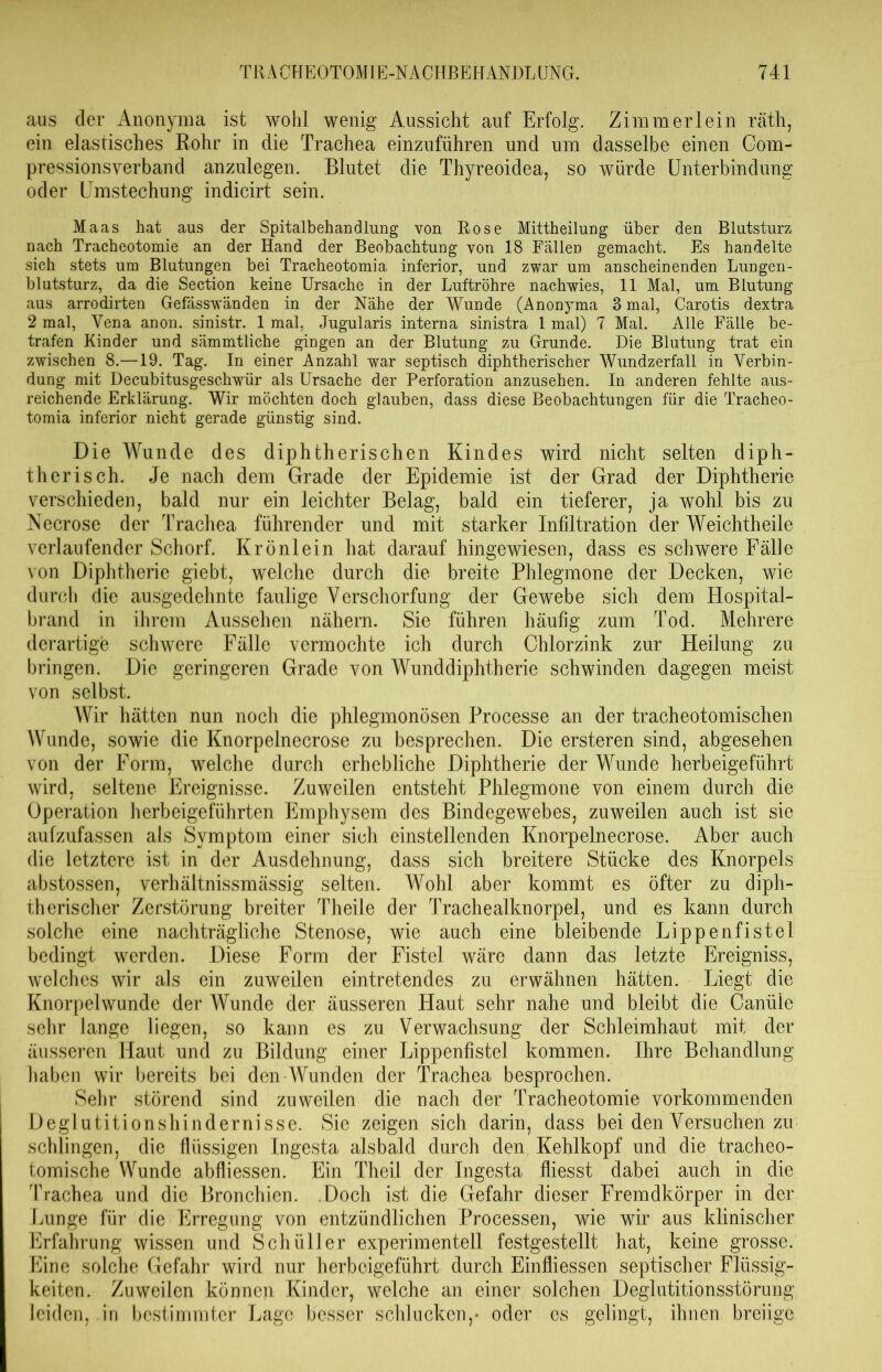 aus der Anonyma ist wohl wenig Aussicht auf Erfolg. Zimmer lein räth, ein elastisches Rohr in die Trachea einzuführen und um dasselbe einen Com- pressionsverband anzulegen. Blutet die Thyreoidea, so würde Unterbindung oder Umstechung indicirt sein. Maas hat aus der Spitalbehandlung von Rose Mittheilung über den Blutsturz nach Tracheotomie an der Hand der Beobachtung von 18 Fällen gemacht. Es handelte sich stets um Blutungen bei Tracheotomia, inferior, und zwar um anscheinenden Lungen- blutsturz, da die Section keine Ursache in der Luftröhre nachwies, 11 Mal, um Blutung aus arrodirten Gefässwänden in der Nähe der Wunde (Anonyma 8 mal, Carotis dextra 2 mal, Vena anon. sinistr. 1 mal, Jugularis interna sinistra 1 mal) 7 Mal. Alle Fälle be- trafen Kinder und sämmtliche gingen an der Blutung zu Grunde. Die Blutung trat ein zwischen 8.—19. Tag. In einer Anzahl war septisch diphtherischer Wundzerfall in Verbin- dung mit Decubitusgeschwür als Ursache der Perforation anzusehen. In anderen fehlte aus- reichende Erklärung. Wir möchten doch glauben, dass diese Beobachtungen für die Tracheo- tomia inferior nicht gerade günstig sind. Die Wunde des diphtherischen Kindes wird nicht selten diph- therisch. Je nach dem Grade der Epidemie ist der Grad der Diphtherie verschieden, bald nur ein leichter Belag, bald ein tieferer, ja wohl bis zu Necrose der Trachea führender und mit starker Infiltration der Weichtheile verlaufender Schorf. Krönlein hat darauf hingewiesen, dass es schwere Fälle von Diphtherie giebt, welche durch die breite Phlegmone der Decken, wie durch die ausgedehnte faulige Verschorfung der Gewebe sich dem Hospital- brand in ihrem Aussehen nähern. Sie führen häufig zum Tod. Mehrere derartige schwere Fälle vermochte ich durch Chlorzink zur Heilung zu bringen. Die geringeren Grade von Wunddiphtherie schwinden dagegen meist von selbst. Wir hätten nun noch die phlegmonösen Processe an der tracheotomischen Wunde, sowie die Knorpelnecrose zu besprechen. Die ersteren sind, abgesehen von der Form, welche durch erhebliche Diphtherie der Wunde herbeigeführt wird, seltene Ereignisse. Zuweilen entsteht Phlegmone von einem durch die Operation herbeigeführten Emphysem des Bindegewebes, zuweilen auch ist sie aufzufassen als Symptom einer sich einstellenden Knorpelnecrose. Aber auch die letztere ist in der Ausdehnung, dass sich breitere Stücke des Knorpels abstossen, verhältnissmässig selten. Wohl aber kommt es öfter zu diph- therischer Zerstörung breiter Theile der Trachealknorpel, und es kann durch solche eine nachträgliche Stenose, wie auch eine bleibende Lippenfistel bedingt werden. Diese Form der Fistel wäre dann das letzte Ereigniss, welches wir als ein zuweilen eintretendes zu erwähnen hätten. Liegt die Knorpelwunde der Wunde der äusseren Haut sehr nahe und bleibt die Canüle sehr lange liegen, so kann es zu Verwachsung der Schleimhaut mit der äusseren Haut und zu Bildung einer Lippenfistel kommen. Ihre Behandlung haben wir bereits bei den Wunden der Trachea besprochen. Sehr störend sind zuweilen die nach der Tracheotomie vorkommenden Deglutitionshindernisse. Sie zeigen sich darin, dass bei den Versuchen zu schlingen, die flüssigen Ingesta alsbald durch den Kehlkopf und die tracheo- tomische Wunde abfliessen. Ein Theil der Ingesta fliesst dabei auch in die Trachea und die Bronchien. Doch ist die Gefahr dieser Fremdkörper in der Lunge für die Erregung von entzündlichen Processen, wie wir aus klinischer Erfahrung wissen und Schüller experimentell festgestellt hat, keine grosse. Eine solche Gefahr wird nur herbeigeführt durch Einfiiessen septischer Flüssig- keiten. Zuweilen können Kinder, welche an einer solchen Deglutitionsstörung leiden, in bestimmter Lage besser schlucken,* oder es gelingt, ihnen breiige