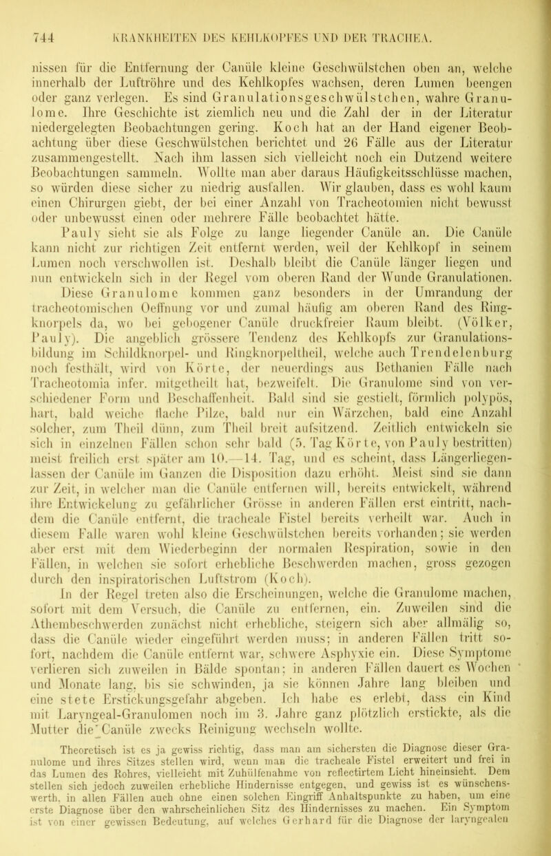 liissen für die Entfernung der Canüle kleine Geschwülstchen oben an, welche innerhalb der Luftröhre und des Kehlkopfes wachsen, deren Lumen beengen oder ganz verlegen. Es sind Granulationsgeschwülstchcn, wahre Granu- lome. Ihre Geschichte ist ziemlich neu und die Zahl der in der Literatur niedergelegten Beobachtungen gering. Koch hat an der Hand eigener Beob- achtung über diese Geschwülstchen berichtet und 26 Fälle aus der Literatur zusammengestellt. Nach ihm lassen sich vielleicht noch ein Dutzend weitere Beobachtungen sammeln. Wollte man aber daraus Lläufigkeitsschlüsse machen, so würden diese sicher zu niedrig ausfallen. Wir glauben, dass es wohl kaum einen Chirurgen giebt, der bei einer Anzahl von Tracheotomien nicht bewusst oder unbewusst einen oder mehrere Fälle beobachtet hätte. Pauly sieht sie als Folge zu lange liegender Canüle an. Die Canüle kann nicht zur richtigen Zeit entfernt werden, weil der Kehlkopf in seinem Lumen noch verschwollen ist. Deshalb bleibt die Canüle länger liegen und nun entwickeln sich in der Regel vom oberen Rand der Wunde Granulationen. Diese Granulome kommen ganz besonders in der Umrandung der tracheotomischen Oeffnung vor und zumal häufig am oberen Rand des Ring- knorpels da, wo bei gebogener Canüle druckfreier Raum bleibt. (Völker, Pauly). Die angeblich grössere Tendenz des Kehlkopfs zur Granulations- bildung im Schildknorpel- und Ringknorpeltheil, welche auch Trendelenburg noch festhält, wird von Körte, der neuerdings aus Bethanien Fälle nach Tracheotomia infer. mitgetheilt hat, bezweifelt. Die Granulome sind von ver- schiedener Form und Beschaffenheit. Bald sind sie gestielt, förmlich polypös, hart, bald weiche flache Pilze, bald nur ein Wärzchen, bald eine Anzahl solcher, zum Theil dünn, zum Theil breit aufsitzend. Zeitlich entwickeln sic sich in einzelnen Fällen schon sehr bald (5. Tag Kör te, von Pauly bestritten) meist freilich erst später am 10. 14. Tag, und es scheint, dass Längerliegcn- lassen der Canüle im Ganzen die Disposition dazu erhöht. Meist sind sie dann zur Zeit, in welcher man die Canüle entfernen will, bereits entwickelt, während ihre Entwickelung zu gefährlicher Grösse in anderen Fällen erst eintritt, nach- dem die Canüle entfernt, die tracheale Fistel bereits verheilt war. Auch in diesem Falle waren wohl kleine Geschwülstchen bereits vorhanden; sie werden aber erst mit dem Wiederbeginn der normalen Respiration, sowie in den Fällen, in welchen sie sofort erhebliche Beschwerden machen, gross gezogen durch den inspiratorischen Luftstrom (Koch). ln der Regel treten also die Erscheinungen, welche die Granulome machen, sofort mit dem Versuch, die Canüle zu entfernen, ein. Zuweilen sind die Athembeschwerden zunächst nicht erhebliche, steigern sich aber allmälig so, dass die Canüle wieder eingeführt werden muss; in anderen Fällen tritt so- fort, nachdem die Canüle entfernt war, schwere Asphyxie ein. Diese Symptome verlieren sich zuweilen in Bälde spontan; in anderen Fällen dauert es Wochen und Monate lang, bis sie schwinden, ja sie können Jahre lang bleiben und eine stete Erstickungsgefahr abgeben. Ich habe es erlebt, dass ein Kind mit Laryngeal-Granuloinen noch im 3. Jahre ganz plötzlich erstickte, als die Mutter die’Canüle zwecks Reinigung wechseln wollte. Theoretisch ist es ja gewiss richtig, dass man am sichersten die Diagnose dieser Gra- nulome und ihres Sitzes stellen wird, wenn man die tracheale Fistel erweitert und frei in das Lumen des Rohres, vielleicht mit Zuhiilfenahme von reflectirtem Licht hineinsieht. Dem stellen sich jedoch zuweilen erhebliche Hindernisse entgegen, und gewiss ist es wünschens- wert!), in allen Fällen auch ohne einen solchen Eingriff Anhaltspunkte zu haben, um eine erste Diagnose über den wahrscheinlichen Sitz des Hindernisses zu machen. Ein Symptom ist von einer gewissen Bedeutung, auf welches Gerhard für die Diagnose der laryngealen