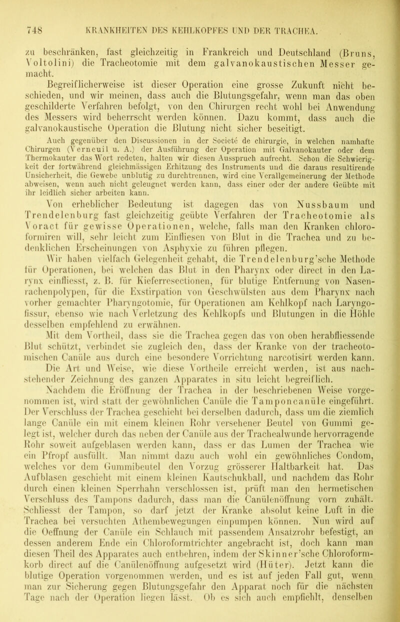 zu beschränken, fast gleichzeitig in Frankreich und Deutschland (Bruns, Voltolini) die Tracheotomie mit dem galvanokaustischen Messer ge- macht. Begreiflicherweise ist dieser Operation eine grosse Zukunft nicht be- schieden, und wir meinen, dass auch die Blutungsgefahr, wenn man das oben geschilderte Verfahren befolgt, von den Chirurgen recht wohl bei Anwendung des Messers wird beherrscht werden können. Dazu kommt, dass auch die galvanokaustische Operation die Blutung nicht sicher beseitigt. Auch gegenüber den Discussionen in der Societe de Chirurgie, in welchen namhafte Chirurgen (Verneuil u. A.) der Ausführung der Operation mit Galvanokauter oder dem Thermokauter das Wort redeten, halten wir diesen Ausspruch aufrecht. Schon die Schwierig- keit der fortwährend gleichmässigen Erhitzung des Instruments und die daraus resultirende Unsicherheit, die Gewebe unblutig zu durchtrennen, wird eine Verallgemeinerung der Methode abweisen, wenn auch nicht geleugnet werden kann, dass einer oder der andere Geübte mit ihr leidlich sicher arbeiten kann. Von erheblicher Bedeutung ist dagegen das von Nuss bäum und Trendelenburg fast gleichzeitig geübte Verfahren der Tracheotomie als Voract für gewisse Operationen, welche, falls man den Kranken chloro- formiren will, sehr leicht zum Einfliesen von Blut in die Trachea und zu be- denklichen Erscheinungen von Asphyxie zu führen pflegen. Wir haben vielfach Gelegenheit gehabt, die Trend eien burg’schc Methode lür Operationen, bei welchen das Blut in den Pharynx oder direct in den La- rynx einfliesst, z. B. für Kieferresectionen, für blutige Entfernung von Nascn- rachenpolypen, für die Exstirpation von Geschwülsten aus dem Pharynx nach vorher gemachter Pharyngotomie, für Operationen am Kehlkopf nach Laryngo- fissur, ebenso wie nach Verletzung des Kehlkopfs und Blutungen in die Höhle desselben empfehlend zu erwähnen. Mit dem Vortheil, dass sie die Trachea gegen das von oben herabfliessende Blut schützt, verbindet sie zugleich den, dass der Kranke von der tracheoto- mischen Canüle aus durch eine besondere Vorrichtung narcotisirt werden kann. Die Art und Weise, wie diese Vortheile erreicht werden, ist aus nach- stehender Zeichnung des ganzen Apparates in situ leicht begreiflich. Nachdem die Eröffnung der Trachea in der beschriebenen AVeise vorge- nommen ist, wird statt der gewöhnlichen Canüle die Tamponcanüle eingeführt. Der Verschluss der Trachea geschieht bei derselben dadurch, dass um die ziemlich lange Canüle ein mit einem kleinen Bohr versehener Beutel von Gummi ge- legt ist, welcher durch das neben der Canüle aus der Trachealwunde hervorragende Rohr soweit aufgeblasen werden kann, dass er das Lumen der Trachea wie ein Pfropf ausfüllt. Man nimmt dazu auch wohl ein gewöhnliches Condom, welches vor dem Gummibeutel den A^orzug grösserer Haltbarkeit hat. Das Aufblasen geschieht mit einem kleinen Kautschukball, und nachdem das Rohr durch einen kleinen Sperrhahn verschlossen ist, prüft man den hermetischen Arerschluss des Tampons dadurch, dass man die Canülenöffnung vorn zuhält. Schliesst der Tampon, so darf jetzt der Kranke absolut keine Luft in die Trachea bei versuchten Athembewegungen einpumpen können. Nun wird auf die Oeffnung der Canüle ein Schlauch mit passendem Ansatzrohr befestigt, an dessen anderem Ende ein Chloroformtrichter angebracht ist, doch kann man diesen Theil des Apparates auch entbehren, indem der Skinner’sche Chloroform- korb direct auf die Canülenöffnung aufgesetzt wird (Hüter). Jetzt kann die blutige Operation vorgenommen werden, und es ist auf jeden Fall gut, wenn man zur Sicherung gegen Blutungsgefahr den Apparat noch für die nächsten Tage nach der Operation liegen lässt. Ob es sich auch empfiehlt, denselben