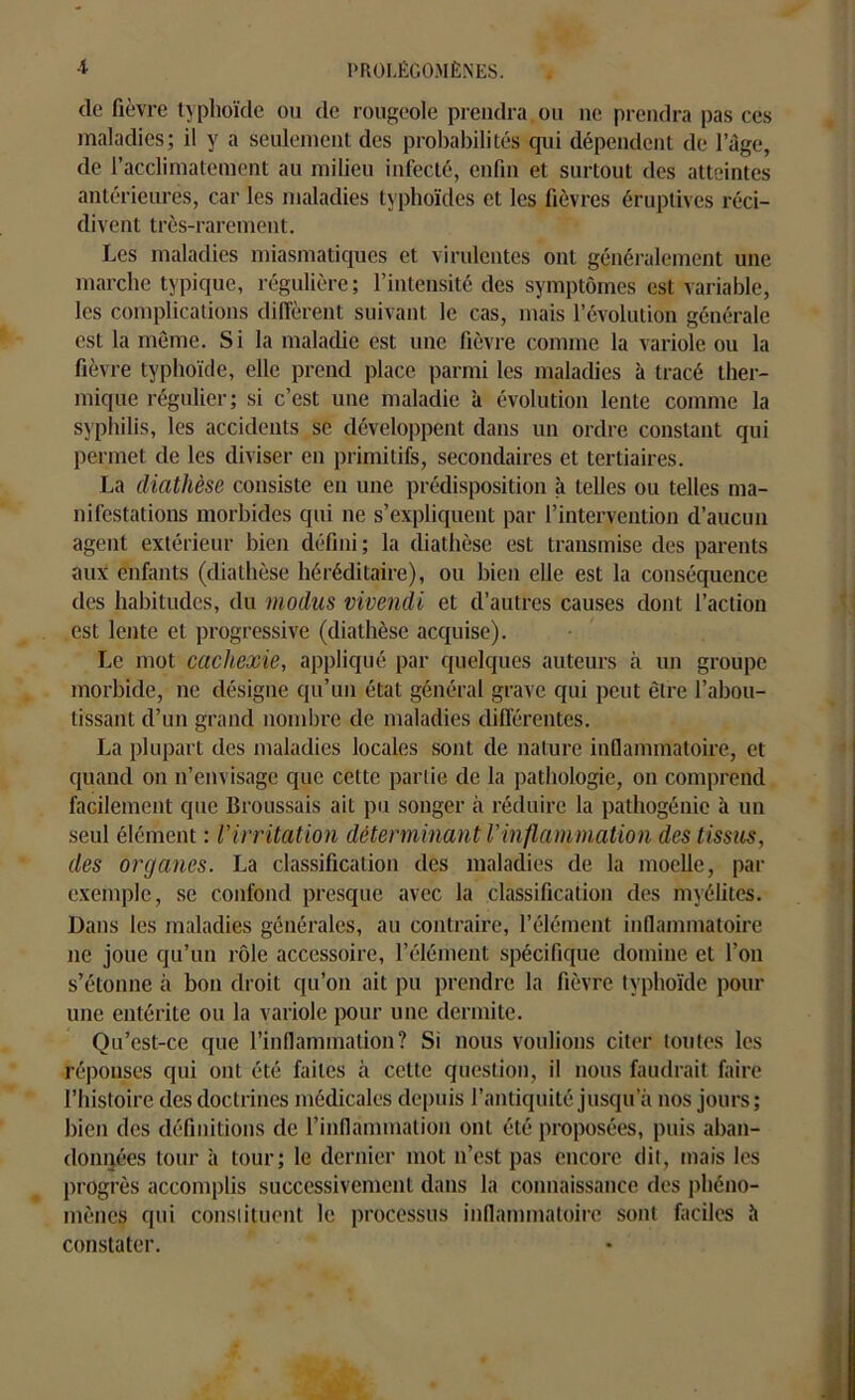 de fièvre typhoïde ou de rougeole prendra ou ne prendra pas ces maladies; il y a seulement des probabilités qui dépendent de l’âge, de l’acclimatement au milieu infecté, enfin et surtout des atteintes antérieures, car les maladies typhoïdes et les fièvres éruptives réci- divent très-rarement. Les maladies miasmatiques et virulentes ont généralement une marche typique, régulière; l’intensité des symptômes est variable, les complications diffèrent suivant le cas, mais l’évolution générale est la môme. Si la maladie est une fièvre comme la variole ou la fièvre typhoïde, elle prend place parmi les maladies à tracé ther- mique régulier; si c’est une maladie à évolution lente comme la syphilis, les accidents se développent dans un ordre constant qui permet de les diviser en primitifs, secondaires et tertiaires. La diathèse consiste en une prédisposition à telles ou telles ma- nifestations morbides qui ne s’expliquent par l’intervention d’aucun agent extérieur bien défini; la diathèse est transmise des parents aux enfants (diathèse héréditaire), ou bien elle est la conséquence des habitudes, du modus vivendi et d’autres causes dont l’action est lente et progressive (diathèse acquise). Le mot cachexie, appliqué par quelques auteurs à un groupe morbide, ne désigne qu’un état général grave qui peut être l’abou- tissant d’un grand nombre de maladies différentes. La plupart des maladies locales sont de nature inflammatoire, et quand on n’envisage que cette partie de la pathologie, on comprend facilement que Broussais ait pu songer à réduire la pathogénie à un seul élément : Virritation déterminant Vinflammation des tissus, des organes. La classification des maladies de la moelle, par exemple, se confond presque avec la classification des myélites. Dans les maladies générales, au contraire, l’élément inflammatoire 11e joue qu’un rôle accessoire, l’élément spécifique domine et l’on s’étonne à bon droit qu’011 ait pu prendre la fièvre typhoïde pour une entérite ou la variole pour une dermite. Qu’est-ce que l'inflammation? Si nous voulions citer toutes les réponses qui ont été faites à cette question, il nous faudrait faire l’histoire des doctrines médicales depuis l’antiquité jusqu’à nos jours; bien des définitions de l'inflammation ont été proposées, puis aban- données tour à tour; le dernier mot n’est pas encore dit, mais les progrès accomplis successivement dans la connaissance des phéno- mènes qui constituent le processus inflammatoire sont faciles à constater.