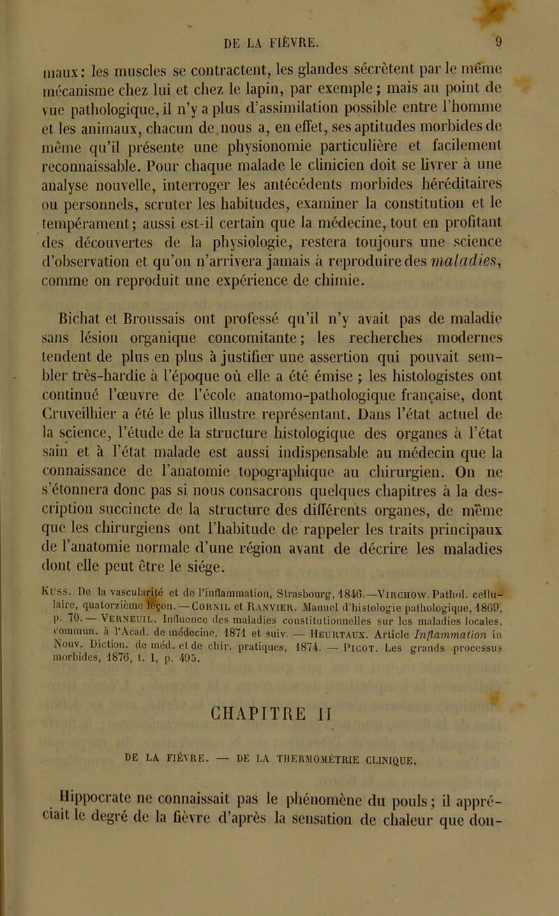 maux: les muscles sc contractent, les glandes sécrètent parle même mécanisme chez lui et chez le lapin, par exemple; mais au point de vue pathologique, il n’y a plus d’assimilation possible entre l’homme et les animaux, chacun de nous a, en effet, ses aptitudes morbides de même qu’il présente une physionomie particulière et facilement reconnaissable. Pour chaque malade le clinicien doit se livrer à une analyse nouvelle, interroger les antécédents morbides héréditaires ou personnels, scruter les habitudes, examiner la constitution et le tempérament; aussi est-il certain que la médecine, tout eu profitant des découvertes de la physiologie, restera toujours une science d’observation et qu’on n’arrivera jamais à reproduire des maladies, comme on reproduit une expérience de chimie. Bichat et Broussais ont professé qu’il n’y avait pas de maladie sans lésion organique concomitante; les recherches modernes tendent de plus en plus à justifier une assertion qui pouvait sem- bler très-hardie à l'époque où elle a été émise ; les histologistes ont continué l’œuvre de l’école anatomo-pathologique française, dont Cruveilhier a été le plus illustre représentant. Dans l’état actuel de la science, l’étude de la structure histologique des organes à l’état sain et à l’état malade est aussi indispensable au médecin que la connaissance de l’anatomie topographique au chirurgien. On ne s’étonnera donc pas si nous consacrons quelques chapitres à la des- cription succincte de la structure des différents organes, de même que les chirurgiens ont l’habitude de rappeler les traits principaux de l’anatomie normale d’une région avant de décrire les maladies dont elle peut être le siège. Kuss. De la vascularité et de l'inflammation, Strasbourg*, 4846.—Virchow. Pathol, cellu- laire, quatorzième leçon. — Cornil et Ranvier. Manuel d’histologie pathologique, 4869, p. 70. Verneuil. Influence des maladies constitutionnelles sur les maladies locales, commun, à l’Acad, de médecine, 4871 et suiv. — Heurtaux. Article Inflammation in Nouv. Diction, de méd. et de chir. pratiques, 1874. — Picot. Les grands processus morbides, 1876, t. I, p. 495. CHAPITRE II DE LA FIÈVRE. — DE I,A THERMOMÉTRIE CLINIQUE. Hippocrate ne connaissait pas le phénomène du pouls; il appré- ciait le degré de la fièvre d’après la sensation de chaleur que don-