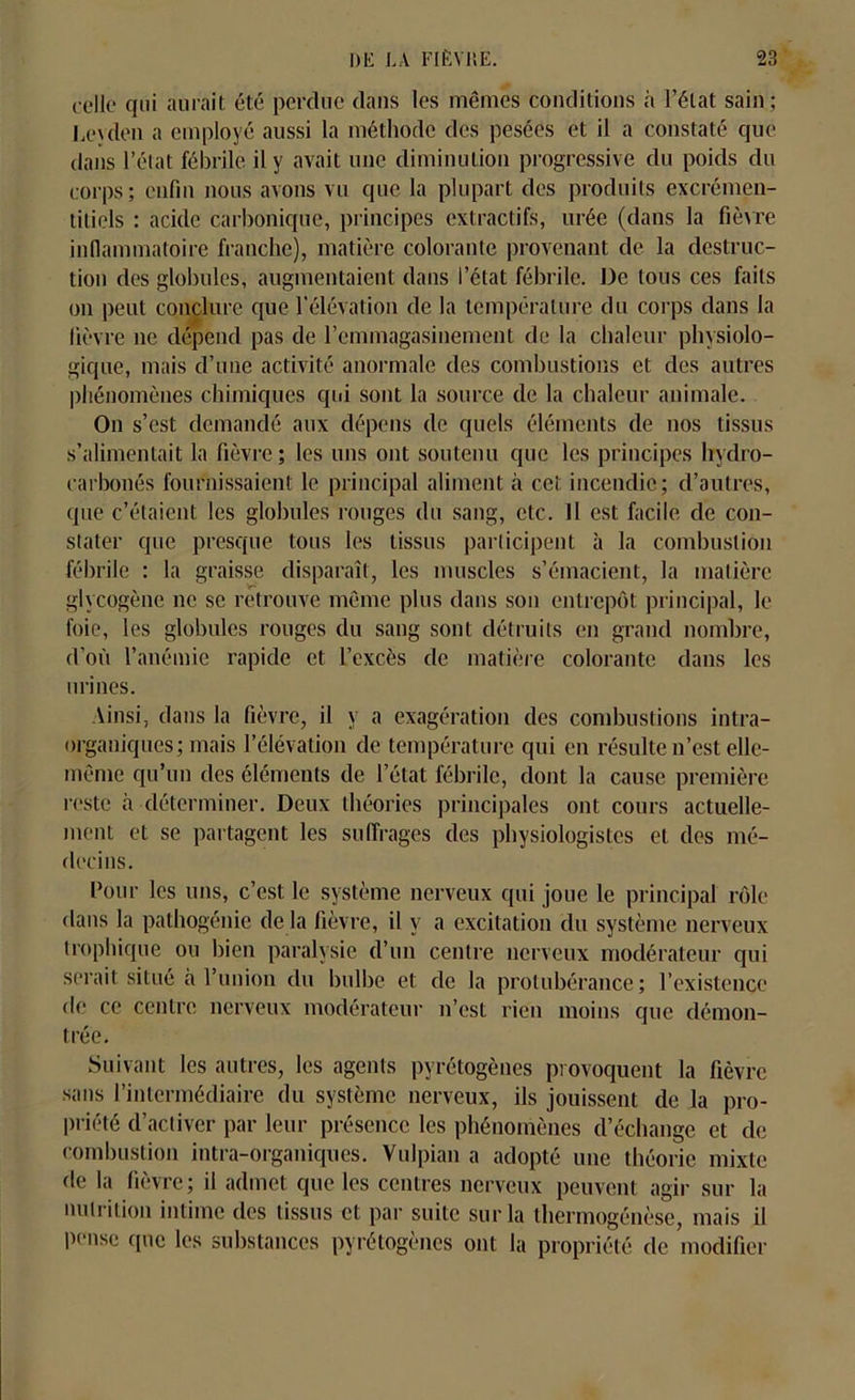 celle qui aurait été perdue dans les mêmes conditions à l’état sain; Leyden a employé aussi la méthode des pesées et il a constaté que dans l’état fébrile, il y avait une diminution progressive du poids du corps; enfin nous avons vu que la plupart des produits excrémen- titiels : acide carbonique, principes extractifs, urée (dans la fièvre inflammatoire franche), matière colorante provenant de la destruc- tion des globules, augmentaient dans l’état fébrile. De tous ces faits on peut conclure que l'élévation de la température du corps dans la lièvre 11e dépend pas de l’cmmagasinement de la chaleur physiolo- gique, mais d’une activité anormale des combustions et des autres phénomènes chimiques qui sont la source de la chaleur animale. On s’est demandé aux dépens de quels éléments de nos tissus s’alimentait la fièvre ; les uns ont soutenu que les principes hydro- carbonés fournissaient le principal aliment à cet incendie; d’autres, que c’étaient les globules rouges du sang, etc. Il est facile de con- stater que presque tous les tissus participent à la combustion fébrile : la graisse disparaît, les muscles s’émacient, la matière glycogène ne se retrouve même plus dans son entrepôt principal, le foie, les globules rouges du sang sont détruits en grand nombre, d’où l’anémie rapide et l’excès de matière colorante dans les urines. Ainsi, dans la fièvre, il y a exagération des combustions intra- organiques; mais l’élévation de température qui en résulte n’est elle- même qu’un des éléments de l’état fébrile, dont la cause première reste à déterminer. Deux théories principales ont cours actuelle- ment et se partagent les suffrages des physiologistes et des mé- decins. Pour les uns, c’est le système nerveux qui joue le principal rôle dans la pathogénie de la fièvre, il y a excitation du système nerveux trophique ou bien paralysie d’un centre nerveux modérateur qui serait situé à l’union du bulbe et de la protubérance; l’existence de ce centre nerveux modérateur n’est rien moins que démon- trée. Suivant les autres, les agents pyrétogèues provoquent la fièvre sans l’intermédiaire du système nerveux, ils jouissent de la pro- priété d’activer par leur présence les phénomènes d’échange et de combustion intra-organiques. Vulpian a adopté une théorie mixte de la fièvre; il admet que les centres nerveux peuvent agir sur la nutrition intime des tissus et par suite sur la thermogénèse, mais il pense que les substances pyrétogèues ont la propriété de modifier